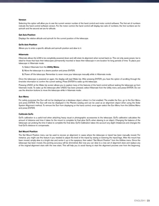 Version
Selecting this option will allow you to see the current version number of the hand control and motor control software. The first set of numbers
indicate the hand control software version. For the motor control, the hand control will display two sets of numbers; the first numbers are for
azimuth and the second set are for altitude.
Get Axis Position
Displays the relative altitude and azimuth for the current position of the telescope.
GoTo Axis Position
Allows you to enter a specific altitude and azimuth position and slew to it.
Hibernate
Hibernate allows the LCM to be completely powered down and still retain its alignment when turned back on. This not only saves power, but is
ideal for those that have their telescopes permanently mounted or leave their telescope in one location for long periods of time. To place your
telescope in Hibernate mode:
1. Select Hibernate from the Utility Menu.
2. Move the telescope to a desire position and press ENTER.
3. Power off the telescope. Remember to never move your telescope manually while in Hibernate mode.
Once the telescope is powered on again, the display will read Wake Up. After pressing ENTER, you have the option of scrolling through the
time/site information to confirm the current setting. Press ENTER to wake up the telescope.
Pressing UNDO at the Wake Up screen allows you to explore many of the features of the hand control without waking the telescope up from
hibernate mode. To wake up the telescope after UNDO has been pressed, select Hibernate from the Utility menu and press ENTER. Do not
use the direction buttons to move the telescope while in hibernate mode.
Sun Menu
For safety purposes the Sun will not be displayed as a database object unless it is first enabled. The enable the Sun, go to the Sun Menu
and press ENTER. The Sun will now be displayed in the Planets catalog and can be used as an alignment object when using the Solar
System Alignment method. To remove the Sun from displaying on the hand control, once again select the Sun Menu from the Utilities Menu
and press ENTER.
Calibrate GoTo
GoTo calibration is a useful tool when attaching heavy visual or photographic accessories to the telescope. GoTo calibration calculates the
amount of distance and time it takes for the mount to complete its final slow GoTo when slewing to an object. Changing the balance of the
telescope can prolong the time it takes to complete the final slew. GoTo Calibration takes into account any slight imbalances and changes the
final GoTo distance to compensate.
Set Mount Position
The Set Mount Position menu can be used to recover an alignment in cases where the telescope or tripod has been manually moved. For
instance, you might use this feature if you needed to adjust the level of the tripod by raising or lowering the tripod legs. After the mount has
been moved, simply slew to a bright star and center it up in the eyepiece, then select “Set Mount Position” from the Utilities menu. Since the
telescope has been moved, the pointing accuracy will be diminished. But now you can slew to a new set of alignment stars and replace any
of the original alignment stars with the new stars. This will help you to avoid having to start the alignment process over from the beginning.
ENGLISH I 23
 