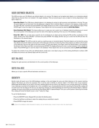 USER DEFINED OBJECTS
The LCM can store up to 50 different user defined objects in its memory. The objects can be daytime land objects or an interesting celestial
object that you discover that is not included in the regular database. There are several ways to save an object to memory depending on what
type of object it is:
• Save Sky Object- The LCM stores celestial objects to its database by saving its right ascension and declination in the sky. This way
the same object can be found each time the telescope is aligned. Once a desired object is centered in the eyepiece, simply scroll to
the “Save Sky Obj” command and press ENTER. The display will ask you to enter a number between 1-25 to identify the object. Press
ENTER again to save this object to the database. These objects then can be accessed by selecting GoTo Sky Object.
• Save Database (Db) Object- This feature allows you to create your own custom tour of database objects by allowing you to record
the current position of the telescope and save the name of the object by selecting it from any one of the database catalogs.
• Enter RA - DEC- You can also store a specific set of coordinates for an object just by entering the RA and Dec coordinates for that
object. Scroll to the “Enter RA-DEC” command and press ENTER. The display will then ask you to enter first the RA and then the
Declination of the desired object.
• Save Land Object- The LCM can also be used as a spotting scope on terrestrial objects. Fixed land objects can be stored by saving
their altitude and azimuth relative to the location of the telescope at the time of observing. Since these objects are relative to the location
of the telescope, they are only valid for that exact location. To save land objects, once again center the desired object in the eyepiece.
Scroll down to the “Save Land Obj” command and press ENTER. The display will ask you to enter a number between 1-25 to identify the
object. Press ENTER again to save this object to the database. These objects then can be accessed by selecting GoTo Land Object.
To replace the contents of any of the user defined objects, simply save a new object using one of the existing identification numbers; LCM
will replace the previous user defined object with the current one.
GET RA-DEC
Displays the right ascension and declination for the current position of the telescope.
GOTO RA-DEC
Allows you to input a specific RA and declination and slew to it.
IDENTIFY
Identify mode will search any of the LCM database catalogs or lists and display the name and offset distances to the nearest matching
objects. This feature can serve two purposes. First, it can be used to identify an unknown object in the field of view of your eyepiece.
Additionally, Identify Mode can be used to find other celestial objects that are close to the objects you are currently observing. For example,
if your telescope is pointed at the brightest star in the constellation Lyra, choosing Identify and then searching the Named Star catalog will
no doubt return the star Vega as the star you are observing. However, by selecting Identify and searching by the Named Object or Messier
catalogs, the hand control will let you know that the Ring Nebula (M57) is approximately 6° from your current position. Searching the Double
Star catalog will reveal that Epsilon Lyrae is only 1° away from Vega.
To use the Identify feature:
• Press the IDENTIFY button (Keypad #4) and select the Identify option.
• Press the Up/Down scroll keys to select the catalog that you would like to search.
• Press ENTER to begin the search.
NOTE: Some of the databases contain thousands of objects, and can therefore take a minute or two to return the closest object.
24 I ENGLISH
 
