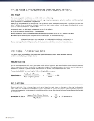 YOUR FIRST ASTRONOMICAL OBSERVING SESSION
THE MOON
Now you are ready to take your telescope out at night and do some real observing!
Let’s start with the Moon. The Moon takes about one month to go through a complete phase cycle, from new Moon to full Moon and back
again. Try observing it at different points during this cycle.
While you can observe the Moon any time it is visible in the sky, the best time to view it is from two days after a new Moon up to a few days
before a full Moon. During this period, you will be able to see the most detail in craters and lunar mountain ranges. Consult a calendar or moon
phase app to find out when the next new Moon will be.
1. With a clear view of the Moon, set up your telescope with the 25 mm eyepiece.
2. Turn on the finderscope and look through it to find the red dot.
3. Move the telescope until you can see the Moon through the finderscope’s window and the red dot is centered on the Moon.
4. Look through the 25 mm eyepiece. Gently turn the focus knobs to adjust the sharpness of the image.
CONGRATULATIONS! YOU HAVE NOW OBSERVED YOUR FIRST CELESTIAL OBJECT!
You can view many other celestial objects, such as planets, star clusters and nebulae using this same basic technique.
CELESTIAL OBSERVING TIPS
This section covers visual observing hints for both solar system and deep-sky objects as well as general observing
conditions which will affect your ability to observe.
MAGNIFICATION
You can change the magnification of your telescope by simply changing eyepieces. Both telescopes and eyepieces have focal lengths
that are measured in millimeters. To calculate the magnification of a given telescope and eyepiece combination, take the focal length of
the telescope and divide it by the focal length of the eyepiece. The resulting number is the magnification factor.
For example, the 80LCM has a focal length of 900 mm. Using the 25 mm eyepiece:
900 mm
= ____________ = 36x
25 mm
Focal Length of Telescope
Magnification = _________________________
Focal Length of Eyepiece
FIELD OF VIEW
Determining the field of view is important if you want to get an idea of the angular size of the object you are observing. To calculate the
actual field of view, divide the apparent field of the eyepiece (supplied by the eyepiece manufacturer) by the magnification it gives you
in the scope you are using. Using the example in the previous section, we can determine the field of view using the same telescope and
25 mm eyepiece.
45°
= ______ = 1.25 degrees of arc
36
Apparent Field of View of Eyepiece
Actual Field Of View = ________________________________
Magnification
26 I ENGLISH
 