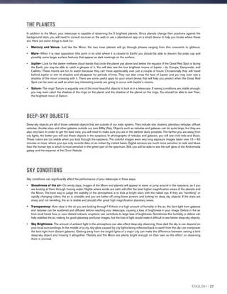 THE PLANETS
In addition to the Moon, your telescope is capable of observing the 5 brightest planets. Since planets change their positions against the
background stars, you will need to consult sources on the web or use a planetarium app on a smart device to help you locate where these
are. Here are some things to look for:
•	 Mercury and Venus- Just like the Moon, the two inner planets will go through phases ranging from thin crescents to gibbous.
•	Mars- When it is near opposition (the point in its orbit where it is closest to Earth) you should be able to discern the polar cap and
possibly some larger surface features that appear as dark markings on the surface.
•	Jupiter- Look for the darker methane cloud bands that circle the planet just above and below the equator. If the Great Red Spot is facing
the Earth, you may be able to catch a glimpse of it. You will also see the four brightest moons of Jupiter – Io, Europa, Ganymede, and
Callisto. These moons are fun to watch because they can move appreciably over just a couple of hours. Occasionally they will travel
behind Jupiter or into its shadow and disappear for periods of time. They can also cross the face of Jupiter and you may even see a
shadow of the moon crossing with it. There are some useful apps for your smart devise that will help you predict when the Great Red
Spot can be seen as well as when any interesting events are going to occur with Jupiter’s moons.
•	Saturn- The rings! Saturn is arguably one of the most beautiful objects to look at in a telescope. If seeing conditions are stable enough,
you may even catch the shadow of the rings on the planet and the shadow of the planet on the rings. You should be able to see Titan,
the brightest moon of Saturn.
DEEP-SKY OBJECTS
Deep-sky objects are all of those celestial objects that are outside of our solar system. They include star clusters, planetary nebulae, diffuse
nebulae, double stars and other galaxies outside our own Milky Way. Objects such as nebulae and galaxies can be quite large, but they are
also very faint. In order to get the best view, you will need to make sure you are in the darkest skies possible. The farther you are away from
city lights, the better you will see these objects in the eyepiece. In photographs of nebulae and galaxies, you will see vivid reds and blues.
These colors are not visible when you look through the eyepiece. The colorful images were very long exposure images taken over 15 – 60
minutes or more, where your eye only records data on an instant by instant basis. Digital sensors are much more sensitive to reds and blues
than the human eye is which is most sensitive in the green part of the spectrum. Still, you will be able to see the soft glow of the Andromeda
galaxy and the expanse of the Orion Nebula.
SKY CONDITIONS
Sky conditions can significantly affect the performance of your telescope in three ways.
•	 Steadiness of the air- On windy days, images of the Moon and planets will appear to wave or jump around in the eyepiece; as if you
are looking at them through moving water. Nights where winds are calm will offer the best higher magnification views of the planets and
the Moon. The best way to judge the stability of the atmosphere is to look at bright stars with the naked eye. If they are “twinkling” or
rapidly changing colors, the air is unstable and you are better off using lower powers and looking for deep sky objects. If the stars are
sharp and not twinkling, the air is stable and should offer great high magnification planetary views.
•	Transparency- How clear is the air you are looking through? If there is a high amount of humidity in the air, the faint light from galaxies
and nebulae can be scattered and diffused before reaching your telescope, causing a loss of brightness in your image. Debris in the air
from local forest fires or even distant volcanic eruptions can contribute to large loss of brightness. Sometimes this humidity or debris can
help stabilize the air, making for good planetary and lunar images, but the loss of light would make it difficult to see fainter deep-sky objects.
•	Sky Brightness- The amount of ambient light in the atmosphere can also effect deep-sky observing. How dark the sky is can depend on
your local surroundings. In the middle of a city, sky-glow caused by city lights being reflected back to earth from the sky can overpower
the faint light from distant galaxies. Getting away from the bright lights of a major city can make the difference between seeing a faint
deep-sky object and missing it altogether. Planets and the Moon are plenty bright enough on their own so the effect on observing
them is minimal.
ENGLISH I 27
 
