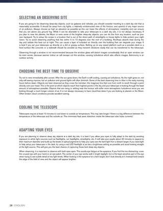 SELECTING AN OBSERVING SITE
If you are going to be observing deep-sky objects, such as galaxies and nebulae, you should consider traveling to a dark sky site that is
reasonably accessible. It should be away from city lights, a relatively unobstructed view of the horizon, and upwind of any major source
of air pollution. Always choose as high an elevation as possible as this can lower the effects of atmospheric instability and can ensure
that you are above any ground fog. While it can be desirable to take your telescope to a dark sky site, it is not always necessary. If
you plan to view the planets, the Moon or even some of the brighter deep-sky objects, you can do this from any location, such as your
own backyard. Try to setup the scope in a location that is out of the direct path of streetlights or house lights to help protect your night
vision. Try to avoid observing anything that lies within 5 to 10 degrees over the roof of a building. Rooftops absorb heat during the
day and radiate this heat out at night. This can cause a layer of turbulent air directly over the building that can degrade your image. It
is best if you set your telescope up directly on a dirt or grassy surface. Setting up on any raised platform such as a wooden deck or a
hard surface like concrete or a sidewalk should be avoided as they transmit vibrations easily that can be transferred to the telescope.
Observing through a window is not recommended because the window glass will distort images considerably. And an open window can
be even worse, because warmer indoor air will escape out the window, causing turbulence which also affects images. Astronomy is an
outdoor activity.
CHOOSING THE BEST TIME TO OBSERVE
Try not to view immediately after sunset. After the sun goes down, the Earth is still cooling, causing air turbulence. As the night goes on, not
only will seeing improve, but air pollution and ground lights will often diminish. Some of the best observing time is often in the early morning
hours before dawn. Objects are best observed as they cross the meridian, the imaginary line that runs from north to south through a point
directly over your head. This is the point at which objects reach their highest points in the sky and your telescope is looking through the least
amount of atmosphere possible. Objects that are rising or setting near the horizon will suffer more atmospheric turbulence since you are
looking through a much longer column of air. It is not always necessary to have cloud-free skies if you are looking at planets or the Moon.
Often broken cloud conditions provide excellent seeing.
COOLING THE TELESCOPE
Telescopes require at least 10 minutes to cool down to outside air temperature. This may take longer if there is a big difference between the
temperature of the telescope and the outside air. This minimizes heat wave distortion inside the telescope tube (tube currents).
ADAPTING YOUR EYES
If you are planning to observe deep sky objects at a dark sky site, it is best if you allow your eyes to fully adapt to the dark by avoiding
exposure to white light sources such as flashlights, car headlights, streetlights, etc. It will take your pupils about 30 minutes to expand to
their maximum diameter and build up the levels of optical pigments to help your eyes see the faint light from a distant target. If you need light
to help setup your telescope in the dark, try using a red LED flashlight at as low a brightness setting as possible and avoid looking straight
at the light source. This will give you the best chance of capturing those faint deep sky objects.
When observing, it is important to observe with both eyes open. This avoids eye fatigue at the eyepiece. If you find this too distracting, cover
the unused eye with your hand or an eye patch. The center of your eye works well in bright daylight, but is the least sensitive part of the eye
when trying to see subtle detail at low light levels. When looking in the eyepiece for a faint target, don’t look directly at it. Instead look toward
the edge of the field of view and the object will appear brighter.
28 I ENGLISH
 