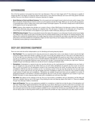 ASTROIMAGING
One of the first questions most people have about their new telescope is “How can I take images with it?”. Your telescope is capable of
imaging the Moon and planets, but deep-sky objects would require a more advanced telescope and mount with finely geared motorized
tracking. There are a few different methods for using your telescope for imaging:
•	Smart Devices or Point-and-Shoot Cameras- This is the easiest and most straight forward method and works well for images of the
Moon and planets. Simply hold your device’s camera up to the eyepiece and take the image. While you can use this with any eyepiece,
it is generally easier to get an image using a lower power (longer focal length) eyepiece. You will need a steady hand to hold the phone
to the eyepiece but you can get good results.
•	DSLR- Celestron offers adapters that will allow you to attach a Canon or Nikon DSLR body to the telescope in place of the eyepiece.
You would be effectively using your telescope as a telephoto lens. This will require a T-adapter for the telescope and a T-ring for the
camera body. For more information on the adapters for your specific model of telescope, please go to www.celestron.com.
•	CMOS Planetary Imagers- These are specialized cameras that replace the eyepiece in your telescope. It would connect to your laptop
via a USB port. The camera records video of the planet, then the included software breaks up the video file into individual still frames. The
software then combines the individual frames into a single image that contains more detail than was visible in any single frame. This method
will provide you the best possible lunar and planetary images, but does require that you have a laptop at the scope. For more information on
the planetary camera, please go to www.celestron.com.
DEEP-SKY OBSERVING EQUIPMENT
There are some tools that will be indispensable to you for identifying and locating deep-sky objects:
•	Red Flashlight- This is an essential tool for deep-sky astronomy for reading finder charts or star atlases. In order to see the faint light
coming from distant objects like nebulae or galaxies, your eyes must be fully dark adapted with your irises open to the fullest extent to
let the most light from your telescope into them. White light from a standard flashlight will causes your eye’s irises to close down and it
can take up to a half-hour for your eyes to return to full dark adaptation. Red lights do not have the same effect. We recommend any red
LED flashlight that has adjustable brightness output, because even red light, if excessively bright can affect your night vision. These are
available through most telescope retailers but can also be found in camping and hardware stores.
•	Planisphere- A planisphere is a special circular star map that will show you the rough placement of constellations over your head, so
you can navigate your way across the sky. Unlike charts you can print online, planispheres are good for any time of year, not just the
date or month you printed it for. The planisphere consists of two round disks joined at the center. The bottom disk has a map of the
constellations while the top disk has a window cut into it out showing a portion of the sky map. By turning the inner and outer disks
to match your specific date and time, the map will display only those constellations visible to you at that time. This is handy for finding
rough locations of bright stars and constellations. Planispheres are available through book stores and are available for a number of
geographical latitudes in the Northern or Southern Hemispheres. Be sure to pick one that is designed for your location. To get more
detailed information on where deep-sky objects reside within constellations you will need a Star Atlas.
•	Star Atlas- Star atlases are the roadmaps of the sky. Once you have located a constellation with your planisphere, the Star Atlas will
show you a detailed, close-up view of that region of sky showing the stars and deep-sky objects that reside in it. These are available
through many telescope retailers or bookstores.
•	Apps and Programs- There are many applications available for a smartphone or tablet that can take the place of the planisphere and
star maps. These will give digital representations of the night sky on your device, allowing you to go from a wide view to a zoomed-in view
with a touch of the screen. These can be downloaded or purchased from your application store, depending on your platform. There are
also some great astronomical sky simulation programs available for your computer that will show you very detailed star maps on screen
and can help you plan an observing session before you get outside with printable star maps customized for your date, location and time.
ENGLISH I 29
 