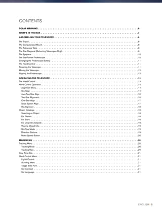 CONTENTS
SOLAR WARNING  .  .  .  .  .  .  .  .  .  .  .  .  .  .  .  .  .  .  .  .  .  .  .  .  .  .  .  .  .  .  .  .  .  .  .  .  .  .  .  .  .  .  .  .  .  .  .  .  .  .  .  .  .  .  .  .  .  .  .  . 6
WHAT’S IN THE BOX .  .  .  .  .  .  .  .  .  .  .  .  .  .  .  .  .  .  .  .  .  .  .  .  .  .  .  .  .  .  .  .  .  .  .  .  .  .  .  .  .  .  .  .  .  .  .  .  .  .  .  .  .  .  .  .  .  .  7
ASSEMBLING YOUR TELESCOPE .  .  .  .  .  .  .  .  .  .  .  .  .  .  .  .  .  .  .  .  .  .  .  .  .  .  .  .  .  .  .  .  .  .  .  .  .  .  .  .  .  .  .  .  .  .  .  .  .  .  8
The Tripod . .  .  .  .  .  .  .  .  .  .  .  .  .  .  .  .  .  .  .  .  .  .  .  .  .  .  .  .  .  .  .  .  .  .  .  .  .  .  .  .  .  .  .  .  .  .  .  .  .  .  .  .  .  .  .  .  .  .  .  .  .  .  .  .  .  . 8
The Computerized Mount . .  .  .  .  .  .  .  .  .  .  .  .  .  .  .  .  .  .  .  .  .  .  .  .  .  .  .  .  .  .  .  .  .  .  .  .  .  .  .  .  .  .  .  .  .  .  .  .  .  .  .  .  .  .  .  .  .  . 8
The Telescope Tube . .  .  .  .  .  .  .  .  .  .  .  .  .  .  .  .  .  .  .  .  .  .  .  .  .  .  .  .  .  .  .  .  .  .  .  .  .  .  .  .  .  .  .  .  .  .  .  .  .  .  .  .  .  .  .  .  .  .  .  .  . 9
The Star Diagonal (Refracting Telescopes Only) .  .  .  .  .  .  .  .  .  .  .  .  .  .  .  .  .  .  .  .  .  .  .  .  .  .  .  .  .  .  .  .  .  .  .  .  .  .  .  .  .  .  .  .  .  . 9
The Eyepiece  .  .  .  .  .  .  .  .  .  .  .  .  .  .  .  .  .  .  .  .  .  .  .  .  .  .  .  .  .  .  .  .  .  .  .  .  .  .  .  .  .  .  .  .  .  .  .  .  .  .  .  .  .  .  .  .  .  .  .  .  .  .  .  .  . 10
The StarPointer Finderscope . .  .  .  .  .  .  .  .  .  .  .  .  .  .  .  .  .  .  .  .  .  .  .  .  .  .  .  .  .  .  .  .  .  .  .  .  .  .  .  .  .  .  .  .  .  .  .  .  .  .  .  .  .  .  .  . 10
Changing the Finderscope Battery . .  .  .  .  .  .  .  .  .  .  .  .  .  .  .  .  .  .  .  .  .  .  .  .  .  .  .  .  .  .  .  .  .  .  .  .  .  .  .  .  .  .  .  .  .  .  .  .  .  .  .  .  . 11
The Hand Control . .  .  .  .  .  .  .  .  .  .  .  .  .  .  .  .  .  .  .  .  .  .  .  .  .  .  .  .  .  .  .  .  .  .  .  .  .  .  .  .  .  .  .  .  .  .  .  .  .  .  .  .  .  .  .  .  .  .  .  .  .  . 11
Powering the Telescope .  .  .  .  .  .  .  .  .  .  .  .  .  .  .  .  .  .  .  .  .  .  .  .  .  .  .  .  .  .  .  .  .  .  .  .  .  .  .  .  .  .  .  .  .  .  .  .  .  .  .  .  .  .  .  .  .  .  . 11
Moving the Telescope  .  .  .  .  .  .  .  .  .  .  .  .  .  .  .  .  .  .  .  .  .  .  .  .  .  .  .  .  .  .  .  .  .  .  .  .  .  .  .  .  .  .  .  .  .  .  .  .  .  .  .  .  .  .  .  .  .  .  .  . 12
Aligning the Finderscope . .  .  .  .  .  .  .  .  .  .  .  .  .  .  .  .  .  .  .  .  .  .  .  .  .  .  .  .  .  .  .  .  .  .  .  .  .  .  .  .  .  .  .  .  .  .  .  .  .  .  .  .  .  .  .  .  .  . 12
OPERATING THE TELESCOPE .  .  .  .  .  .  .  .  .  .  .  .  .  .  .  .  .  .  .  .  .  .  .  .  .  .  .  .  .  .  .  .  .  .  .  .  .  .  .  .  .  .  .  .  .  .  .  .  .  .  .  .  . 13
The Hand Control . .  .  .  .  .  .  .  .  .  .  .  .  .  .  .  .  .  .  .  .  .  .  .  .  .  .  .  .  .  .  .  .  .  .  .  .  .  .  .  .  .  .  .  .  .  .  .  .  .  .  .  .  .  .  .  .  .  .  .  .  .  . 13
Hand Control Operation .  .  .  .  .  .  .  .  .  .  .  .  .  .  .  .  .  .  .  .  .  .  .  .  .  .  .  .  .  .  .  .  .  .  .  .  .  .  .  .  .  .  .  .  .  .  .  .  .  .  .  .  .  .  .  .  .  .  . 14
Alignment Menu .  .  .  .  .  .  .  .  .  .  .  .  .  .  .  .  .  .  .  .  .  .  .  .  .  .  .  .  .  .  .  .  .  .  .  .  .  .  .  .  .  .  .  .  .  .  .  .  .  .  .  .  .  .  .  .  .  .  .  .  .  . 14
Sky Align .  .  .  .  .  .  .  .  .  .  .  .  .  .  .  .  .  .  .  .  .  .  .  .  .  .  .  .  .  .  .  .  .  .  .  .  .  .  .  .  .  .  .  .  .  .  .  .  .  .  .  .  .  .  .  .  .  .  .  .  .  .  .  .  .  . 14
Auto Two-Star Align  .  .  .  .  .  .  .  .  .  .  .  .  .  .  .  .  .  .  .  .  .  .  .  .  .  .  .  .  .  .  .  .  .  .  .  .  .  .  .  .  .  .  .  .  .  .  .  .  .  .  .  .  .  .  .  .  .  .  .  . 16
Two-Star Alignment .  .  .  .  .  .  .  .  .  .  .  .  .  .  .  .  .  .  .  .  .  .  .  .  .  .  .  .  .  .  .  .  .  .  .  .  .  .  .  .  .  .  .  .  .  .  .  .  .  .  .  .  .  .  .  .  .  .  .  . 16
One-Star Align .  .  .  .  .  .  .  .  .  .  .  .  .  .  .  .  .  .  .  .  .  .  .  .  .  .  .  .  .  .  .  .  .  .  .  .  .  .  .  .  .  .  .  .  .  .  .  .  .  .  .  .  .  .  .  .  .  .  .  .  .  .  . 17
Solar System Align . .  .  .  .  .  .  .  .  .  .  .  .  .  .  .  .  .  .  .  .  .  .  .  .  .  .  .  .  .  .  .  .  .  .  .  .  .  .  .  .  .  .  .  .  .  .  .  .  .  .  .  .  .  .  .  .  .  .  .  . 17
Re-Alignment . .  .  .  .  .  .  .  .  .  .  .  .  .  .  .  .  .  .  .  .  .  .  .  .  .  .  .  .  .  .  .  .  .  .  .  .  .  .  .  .  .  .  .  .  .  .  .  .  .  .  .  .  .  .  .  .  .  .  .  .  .  .  . 18
Object Catalogs  .  .  .  .  .  .  .  .  .  .  .  .  .  .  .  .  .  .  .  .  .  .  .  .  .  .  .  .  .  .  .  .  .  .  .  .  .  .  .  .  .  .  .  .  .  .  .  .  .  .  .  .  .  .  .  .  .  .  .  .  .  .  . 18
Selecting an Object  .  .  .  .  .  .  .  .  .  .  .  .  .  .  .  .  .  .  .  .  .  .  .  .  .  .  .  .  .  .  .  .  .  .  .  .  .  .  .  .  .  .  .  .  .  .  .  .  .  .  .  .  .  .  .  .  .  .  .  . 18
For Planets .  .  .  .  .  .  .  .  .  .  .  .  .  .  .  .  .  .  .  .  .  .  .  .  .  .  .  .  .  .  .  .  .  .  .  .  .  .  .  .  .  .  .  .  .  .  .  .  .  .  .  .  .  .  .  .  .  .  .  .  .  .  .  .  . 18
For Stars .  .  .  .  .  .  .  .  .  .  .  .  .  .  .  .  .  .  .  .  .  .  .  .  .  .  .  .  .  .  .  .  .  .  .  .  .  .  .  .  .  .  .  .  .  .  .  .  .  .  .  .  .  .  .  .  .  .  .  .  .  .  .  .  .  . 18
For Deep-Sky Objects .  .  .  .  .  .  .  .  .  .  .  .  .  .  .  .  .  .  .  .  .  .  .  .  .  .  .  .  .  .  .  .  .  .  .  .  .  .  .  .  .  .  .  .  .  .  .  .  .  .  .  .  .  .  .  .  .  .  . 19
Viewing Object Info .  .  .  .  .  .  .  .  .  .  .  .  .  .  .  .  .  .  .  .  .  .  .  .  .  .  .  .  .  .  .  .  .  .  .  .  .  .  .  .  .  .  .  .  .  .  .  .  .  .  .  .  .  .  .  .  .  .  .  . 19
Sky Tour Mode .  .  .  .  .  .  .  .  .  .  .  .  .  .  .  .  .  .  .  .  .  .  .  .  .  .  .  .  .  .  .  .  .  .  .  .  .  .  .  .  .  .  .  .  .  .  .  .  .  .  .  .  .  .  .  .  .  .  .  .  .  .  . 19
Direction Buttons  .  .  .  .  .  .  .  .  .  .  .  .  .  .  .  .  .  .  .  .  .  .  .  .  .  .  .  .  .  .  .  .  .  .  .  .  .  .  .  .  .  .  .  .  .  .  .  .  .  .  .  .  .  .  .  .  .  .  .  .  . 19
Motor Speed Button .  .  .  .  .  .  .  .  .  .  .  .  .  .  .  .  .  .  .  .  .  .  .  .  .  .  .  .  .  .  .  .  .  .  .  .  .  .  .  .  .  .  .  .  .  .  .  .  .  .  .  .  .  .  .  .  .  .  .  . 20
MAIN MENU .  .  .  .  .  .  .  .  .  .  .  .  .  .  .  .  .  .  .  .  .  .  .  .  .  .  .  .  .  .  .  .  .  .  .  .  .  .  .  .  .  .  .  .  .  .  .  .  .  .  .  .  .  .  .  .  .  .  .  .  .  .  .  20
Tracking Menu . . . . . . . . . . . . . . . . . . . . . . . . . . . . . . . . . . . . . . . . . . . . . . . . . . . . . . . . . . . . . . . . . 20
Tracking Mode .  .  .  .  .  .  .  .  .  .  .  .  .  .  .  .  .  .  .  .  .  .  .  .  .  .  .  .  .  .  .  .  .  .  .  .  .  .  .  .  .  .  .  .  .  .  .  .  .  .  .  .  .  .  .  .  .  .  .  .  .  .  . 20
Tracking Rate . .  .  .  .  .  .  .  .  .  .  .  .  .  .  .  .  .  .  .  .  .  .  .  .  .  .  .  .  .  .  .  .  .  .  .  .  .  .  .  .  .  .  .  .  .  .  .  .  .  .  .  .  .  .  .  .  .  .  .  .  .  .  . 20
View Time-Site .  .  .  .  .  .  .  .  .  .  .  .  .  .  .  .  .  .  .  .  .  .  .  .  .  .  .  .  .  .  .  .  .  .  .  .  .  .  .  .  .  .  .  .  .  .  .  .  .  .  .  .  .  .  .  .  .  .  .  .  .  .  .  . 21
Hand Control Menu . .  .  .  .  .  .  .  .  .  .  .  .  .  .  .  .  .  .  .  .  .  .  .  .  .  .  .  .  .  .  .  .  .  .  .  .  .  .  .  .  .  .  .  .  .  .  .  .  .  .  .  .  .  .  .  .  .  .  .  .  . 21
Lights Control .  .  .  .  .  .  .  .  .  .  .  .  .  .  .  .  .  .  .  .  .  .  .  .  .  .  .  .  .  .  .  .  .  .  .  .  .  .  .  .  .  .  .  .  .  .  .  .  .  .  .  .  .  .  .  .  .  .  .  .  .  .  . 21
Scrolling Menu .  .  .  .  .  .  .  .  .  .  .  .  .  .  .  .  .  .  .  .  .  .  .  .  .  .  .  .  .  .  .  .  .  .  .  .  .  .  .  .  .  .  .  .  .  .  .  .  .  .  .  .  .  .  .  .  .  .  .  .  .  .  . 21
Toggle Bold Font . .  .  .  .  .  .  .  .  .  .  .  .  .  .  .  .  .  .  .  .  .  .  .  .  .  .  .  .  .  .  .  .  .  .  .  .  .  .  .  .  .  .  .  .  .  .  .  .  .  .  .  .  .  .  .  .  .  .  .  .  . 21
Set Contrast .  .  .  .  .  .  .  .  .  .  .  .  .  .  .  .  .  .  .  .  .  .  .  .  .  .  .  .  .  .  .  .  .  .  .  .  .  .  .  .  .  .  .  .  .  .  .  .  .  .  .  .  .  .  .  .  .  .  .  .  .  .  .  . 21
Set Language  .  .  .  .  .  .  .  .  .  .  .  .  .  .  .  .  .  .  .  .  .  .  .  .  .  .  .  .  .  .  .  .  .  .  .  .  .  .  .  .  .  .  .  .  .  .  .  .  .  .  .  .  .  .  .  .  .  .  .  .  .  .  . 21
ENGLISH I 3
 