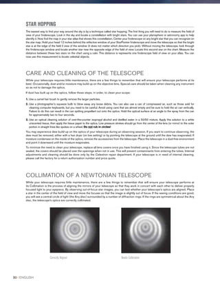STAR HOPPING
The easiest way to find your way around the sky is by a technique called star hopping. The first thing you will need to do is measure the field of
view of your finderscope. Look in the sky and locate a constellation with bright stars. You can use your planisphere or astronomy app to help
identify it. Now find the map in your star atlas that shows this constellation. Center your finderscope on any bright star that you can recognize on
the star map. Hold your head 12 inches behind the reflective window of your StarPointer finderscope and move the telescope so that the bright
star is at the edge of the field if view of the window (it does not matter which direction you pick). Without moving the telescope, look through
the finderscope window and locate another star near the opposite edge of the field of view. Locate this second star on the chart. Measure the
distance between these two stars on the chart using a ruler. This distance is represents one finderscope field of view on your atlas. You can
now use this measurement to locate celestial objects.
CARE AND CLEANING OF THE TELESCOPE
While your telescope requires little maintenance, there are a few things to remember that will ensure your telescope performs at its
best. Occasionally, dust and/or moisture may build up on the objective lens. Special care should be taken when cleaning any instrument
so as not to damage the optics.
If dust has built up on the optics, follow these steps, in order, to clean your scope:
1. Use a camel hair brush to gently remove the larger particles.
2. Use a photographer’s squeeze bulb to blow away any loose debris. You can also use a can of compressed air, such as those sold for
cleaning computer keyboards, but you need to be careful. Avoid using cans that are almost empty and be sure to hold the air can vertically.
Failure to do this can result in the can spitting propellant out onto the optics. Hold the optical surface at an angle to the spray from the can
for approximately two to four seconds.
3. Use an optical cleaning solution of over-the-counter isopropyl alcohol and distilled water in a 50/50 mixture. Apply this solution to a white
unscented tissue, then apply the tissue paper to the optics. Low pressure strokes should go from the center of the lens (or mirror) to the outer
portion in straight lines like spokes on a wheel. Do not rub in circles!
You may experience dew build-up on the optics of your telescope during an observing session. If you want to continue observing, the
dew must be removed, either with a hair dryer (on low setting) or by pointing the telescope at the ground until the dew has evaporated. If
moisture condenses on the inside of the optics, remove the accessories from the telescope. Place the telescope in a dust-free environment
and point it downward until the moisture evaporates.
To minimize the need to clean your telescope, replace all lens covers once you have finished using it. Since the telescope tubes are not
sealed, the covers should be placed over the openings when not in use. This will prevent contaminants from entering the tubes. Internal
adjustments and cleaning should be done only by the Celestron repair department. If your telescope is in need of internal cleaning,
please call the factory for a return authorization number and price quote.
COLLIMATION OF A NEWTONIAN TELESCOPE
While your telescope requires little maintenance, there are a few things to remember that will ensure your telescope performs at
its Collimation is the process of aligning the mirrors of your telescope so that they work in concert with each other to deliver properly
focused light to your eyepiece. By observing out-of-focus star images, you can test whether your telescope’s optics are aligned. Place
a star in the center of the field of view and move the focuser so that the image is slightly out of focus. If the seeing conditions are good,
you will see a central circle of light (the Airy disc) surrounded by a number of diffraction rings. If the rings are symmetrical about the Airy
disc, the telescope’s optics are correctly collimated.
Correctly Aligned Needs Collimation
30 I ENGLISH
 