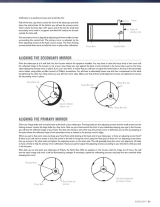 Collimation is a painless process and works like this:
Pull off the lens cap which covers the front of the telescope and look
down the optical tube. At the bottom you will see the primary mirror
held in place by three clips 120º apart, and at the top the small oval
secondary mirror held in a support and tilted 45º toward the focuser
outside the tube wall.
The secondary mirror is aligned by adjusting the three smaller screws
surrounding the central bolt. The primary mirror is adjusted by the
three adjusting screws at the back of your scope. The three locking
screws beside them serve to hold the mirror in place after collimation.
Primary Mirror Secondary Mirror
Support for
secondary mirror
Focuser
ALIGNING THE SECONDARY MIRROR
Point the telescope at a lit wall look into the focuser without the eyepiece installed. You may have to twist the focus knob a few turns until
the reflected image of the focuser is out of your view. Keep your eye against the back of and centered in the focus tube. Look for the three
clips holding the primary mirror in place. If you can’t see them, it means that you will have to adjust the three bolts on the top of the secondary
mirror holder, using either an Allen wrench or Phillip’s screwdriver. You will have to alternately loosen one and then compensate for the slack
by tightening the other two. Stop when you see all three mirror clips. Make sure that all three small alignment screws are tightened to secure
the secondary mirror in place.
Primary Mirror Clip
Ignore the reflected
image for now
Primary Mirror Clip
Primary Mirror Clip
Primary Mirror Clip
ALIGNING THE PRIMARY MIRROR
There are 3 large bolts and 3 small screws at the back of your telescope. The large bolts are the adjusting screws and the small screws are the
locking screws. Loosen the large bolts by a few turns. Now run your hand around the front of your telescope keeping your eye to the focuser,
you will see the reflected image of your hand. The idea here being to see which way the primary mirror is defected; you do this by stopping at
the point where the reflected image of the secondary mirror is closest to the primary mirror’s edge.
When you get to that point, stop and keep your hand there while looking at the back end of your telescope- is there an adjusting screw there?
If there is you will want to loosen it (turn the screw to the left) to bring the mirror away from that point. If there isn’t an adjusting screw there,
then go across to the other side and tighten the adjusting screw on the other side. This will gradually bring the mirror into alignment. (It helps
to have a friend to help for primary mirror collimation. Have your partner adjust the adjusting screws according to your directions while you look
in the focuser).
After dark, go out and point your telescope at Polaris, the North Star. With an eyepiece in the focuser, take the image out of focus. You will
see the same image only now, it will be illuminated by starlight. If necessary, repeat the collimating process only keep the star centered while
tweaking the mirror.
Secondary Mirror
Primary Mirror
Stop and keep your
hand here
Both mirrors aligned with
eye looking in focuser
ENGLISH I 31
 