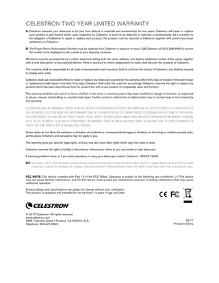 CELESTRON TWO YEAR LIMITED WARRANTY
A. Celestron warrants your telescope to be free from defects in materials and workmanship for two years. Celestron will repair or replace
such product or part thereof which, upon inspection by Celestron, is found to be defective in materials or workmanship. As a condition to
the obligation of Celestron to repair or replace such product, the product must be returned to Celestron together with proof-of-purchase
satisfactory to Celestron.
B. The Proper Return Authorization Number must be obtained from Celestron in advance of return. Call Celestron at (310) 328-9560 to receive
the number to be displayed on the outside of your shipping container.
All returns must be accompanied by a written statement setting forth the name, address, and daytime telephone number of the owner, together
with a brief description of any claimed defects. Parts or product for which replacement is made shall become the property of Celestron.
The customer shall be responsible for all costs of transportation and insurance, both to and from the factory of Celestron, and shall be required
to prepay such costs.
Celestron shall use reasonable efforts to repair or replace any telescope covered by this warranty within thirty days of receipt. In the event repair
or replacement shall require more than thirty days, Celestron shall notify the customer accordingly. Celestron reserves the right to replace any
product which has been discontinued from its product line with a new product of comparable value and function.
This warranty shall be void and of no force of effect in the event a covered product has been modified in design or function, or subjected
to abuse, misuse, mishandling or unauthorized repair. Further, product malfunction or deterioration due to normal wear is not covered by
this warranty.
CELESTRON DISCLAIMS ANY WARRANTIES, EXPRESS OR IMPLIED, WHETHER OF MERCHANTABILITY OF FITNESS FOR A PARTICULAR USE, EXCEPT AS EXPRESSLY SET FORTH HEREIN. THE
SOLE OBLIGATION OF CELESTRON UNDER THIS LIMITED WARRANTY SHALL BE TO REPAIR OR REPLACE THE COVERED PRODUCT, IN ACCORDANCE WITH THE TERMS SET FORTH HEREIN.
CELESTRON EXPRESSLY DISCLAIMS ANY LOST PROFITS, GENERAL, SPECIAL, INDIRECT OR CONSEQUENTIAL DAMAGES WHICH MAY RESULT FROM BREACH OF ANY WARRANTY, OR ARISING
OUT OF THE USE OR INABILITY TO USE ANY CELESTRON PRODUCT. ANY WARRANTIES WHICH ARE IMPLIED AND WHICH CANNOT BE DISCLAIMED SHALL BE LIMITED IN DURATION TO A
TERM OF TWO YEARS FROM THE DATE OF ORIGINAL RETAIL PURCHASE.
Some states do not allow the exclusion or limitation of incidental or consequential damages or limitation on how long an implied warranty lasts,
so the above limitations and exclusions may not apply to you.
This warranty gives you specific legal rights, and you may also have other rights which vary from state to state.
Celestron reserves the right to modify or discontinue, without prior notice to you, any model or style telescope.
If warranty problems arise, or if you need assistance in using your telescope contact: Celestron - 800.421.9649
NOTE: This warranty is valid to U.S.A. and Canadian customers who have purchased this product from an authorized Celestron dealer in the U.S.A. or Canada. Warranty outside the U.S.A. and Canada
is valid only to customers who purchased from a Celestron’s International Distributor or Authorized Celestron Dealer in the specific country. Please contact them for any warranty service.
FCC NOTE: This device complies with Part 15 of the FCC Rules. Operation is subject to the following two conditions: (1) This device
may not cause harmful interference, and (2) this device must accept any interference received, including interference that may cause
undesired operation.
Product design and specifications are subject to change without prior notification.
This product is designed and intended for use by those 14 years of age and older.
© 2017 Celestron • All rights reserved
www.celestron.com
2835 Columbia Street • Torrance, CA 90503 U.S.A.
Telephone: 800.421.9649
05-17
Printed in China
 