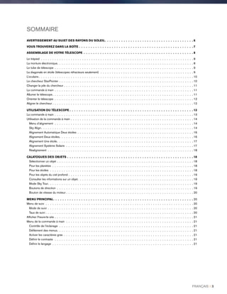 SOMMAIRE
AVERTISSEMENT AU SUJET DES RAYONS DU SOLEIL .  .  .  .  .  .  .  .  .  .  .  .  .  .  .  .  .  .  .  .  .  .  .  .  .  .  .  .  .  .  .  .  .  .  .  .  .  . 6
VOUS TROUVEREZ DANS LA BOÎTE .  .  .  .  .  .  .  .  .  .  .  .  .  .  .  .  .  .  .  .  .  .  .  .  .  .  .  .  .  .  .  .  .  .  .  .  .  .  .  .  .  .  .  .  .  .  .  .  .  7
ASSEMBLAGE DE VOTRE TÉLESCOPE .  .  .  .  .  .  .  .  .  .  .  .  .  .  .  .  .  .  .  .  .  .  .  .  .  .  .  .  .  .  .  .  .  .  .  .  .  .  .  .  .  .  .  .  .  .  .  8
Le trépied .  .  .  .  .  .  .  .  .  .  .  .  .  .  .  .  .  .  .  .  .  .  .  .  .  .  .  .  .  .  .  .  .  .  .  .  .  .  .  .  .  .  .  .  .  .  .  .  .  .  .  .  .  .  .  .  .  .  .  .  .  .  .  .  .  .  . 8
La monture électronique .  .  .  .  .  .  .  .  .  .  .  .  .  .  .  .  .  .  .  .  .  .  .  .  .  .  .  .  .  .  .  .  .  .  .  .  .  .  .  .  .  .  .  .  .  .  .  .  .  .  .  .  .  .  .  .  .  .  . 8
Le tube de télescope .  .  .  .  .  .  .  .  .  .  .  .  .  .  .  .  .  .  .  .  .  .  .  .  .  .  .  .  .  .  .  .  .  .  .  .  .  .  .  .  .  .  .  .  .  .  .  .  .  .  .  .  .  .  .  .  .  .  .  .  . 9
La diagonale en étoile (télescopes réfracteurs seulement) .  .  .  .  .  .  .  .  .  .  .  .  .  .  .  .  .  .  .  .  .  .  .  .  .  .  .  .  .  .  .  .  .  .  .  .  .  .  .  .  . 9
L’oculaire  .  .  .  .  .  .  .  .  .  .  .  .  .  .  .  .  .  .  .  .  .  .  .  .  .  .  .  .  .  .  .  .  .  .  .  .  .  .  .  .  .  .  .  .  .  .  .  .  .  .  .  .  .  .  .  .  .  .  .  .  .  .  .  .  .  .  . 10
Le chercheur StarPointer . .  .  .  .  .  .  .  .  .  .  .  .  .  .  .  .  .  .  .  .  .  .  .  .  .  .  .  .  .  .  .  .  .  .  .  .  .  .  .  .  .  .  .  .  .  .  .  .  .  .  .  .  .  .  .  .  .  . 10
Changer la pile du chercheur . .  .  .  .  .  .  .  .  .  .  .  .  .  .  .  .  .  .  .  .  .  .  .  .  .  .  .  .  .  .  .  .  .  .  .  .  .  .  .  .  .  .  .  .  .  .  .  .  .  .  .  .  .  .  .  . 11
La commande à main .  .  .  .  .  .  .  .  .  .  .  .  .  .  .  .  .  .  .  .  .  .  .  .  .  .  .  .  .  .  .  .  .  .  .  .  .  .  .  .  .  .  .  .  .  .  .  .  .  .  .  .  .  .  .  .  .  .  .  .  . 11
Allumer le télescope .  .  .  .  .  .  .  .  .  .  .  .  .  .  .  .  .  .  .  .  .  .  .  .  .  .  .  .  .  .  .  .  .  .  .  .  .  .  .  .  .  .  .  .  .  .  .  .  .  .  .  .  .  .  .  .  .  .  .  .  . 11
Orienter le télescope .  .  .  .  .  .  .  .  .  .  .  .  .  .  .  .  .  .  .  .  .  .  .  .  .  .  .  .  .  .  .  .  .  .  .  .  .  .  .  .  .  .  .  .  .  .  .  .  .  .  .  .  .  .  .  .  .  .  .  .  . 12
Aligner le chercheur . . . . . . . . . . . . . . . . . . . . . . . . . . . . . . . . . . . . . . . . . . . . . . . . . . . . . . . . . . . . . . 12
UTILISATION DU TÉLESCOPE  .  .  .  .  .  .  .  .  .  .  .  .  .  .  .  .  .  .  .  .  .  .  .  .  .  .  .  .  .  .  .  .  .  .  .  .  .  .  .  .  .  .  .  .  .  .  .  .  .  .  .  .  . 13
La commande à main .  .  .  .  .  .  .  .  .  .  .  .  .  .  .  .  .  .  .  .  .  .  .  .  .  .  .  .  .  .  .  .  .  .  .  .  .  .  .  .  .  .  .  .  .  .  .  .  .  .  .  .  .  .  .  .  .  .  .  .  . 13
Utilisation de la commande à main . .  .  .  .  .  .  .  .  .  .  .  .  .  .  .  .  .  .  .  .  .  .  .  .  .  .  .  .  .  .  .  .  .  .  .  .  .  .  .  .  .  .  .  .  .  .  .  .  .  .  .  .  . 14
Menu d’alignement .  .  .  .  .  .  .  .  .  .  .  .  .  .  .  .  .  .  .  .  .  .  .  .  .  .  .  .  .  .  .  .  .  .  .  .  .  .  .  .  .  .  .  .  .  .  .  .  .  .  .  .  .  .  .  .  .  .  .  .  . 14
Sky Align .  .  .  .  .  .  .  .  .  .  .  .  .  .  .  .  .  .  .  .  .  .  .  .  .  .  .  .  .  .  .  .  .  .  .  .  .  .  .  .  .  .  .  .  .  .  .  .  .  .  .  .  .  .  .  .  .  .  .  .  .  .  .  .  .  . 14
Alignement Automatique Deux étoiles .  .  .  .  .  .  .  .  .  .  .  .  .  .  .  .  .  .  .  .  .  .  .  .  .  .  .  .  .  .  .  .  .  .  .  .  .  .  .  .  .  .  .  .  .  .  .  .  .  .  . 16
Alignement Deux étoiles .  .  .  .  .  .  .  .  .  .  .  .  .  .  .  .  .  .  .  .  .  .  .  .  .  .  .  .  .  .  .  .  .  .  .  .  .  .  .  .  .  .  .  .  .  .  .  .  .  .  .  .  .  .  .  .  .  . 16
Alignement Une étoile .  .  .  .  .  .  .  .  .  .  .  .  .  .  .  .  .  .  .  .  .  .  .  .  .  .  .  .  .  .  .  .  .  .  .  .  .  .  .  .  .  .  .  .  .  .  .  .  .  .  .  .  .  .  .  .  .  .  . 17
Alignement Système Solaire .  .  .  .  .  .  .  .  .  .  .  .  .  .  .  .  .  .  .  .  .  .  .  .  .  .  .  .  .  .  .  .  .  .  .  .  .  .  .  .  .  .  .  .  .  .  .  .  .  .  .  .  .  .  .  . 17
Réalignement .  .  .  .  .  .  .  .  .  .  .  .  .  .  .  .  .  .  .  .  .  .  .  .  .  .  .  .  .  .  .  .  .  .  .  .  .  .  .  .  .  .  .  .  .  .  .  .  .  .  .  .  .  .  .  .  .  .  .  .  .  .  .  . 18
CALATOGUES DES OBJETS .  .  .  .  .  .  .  .  .  .  .  .  .  .  .  .  .  .  .  .  .  .  .  .  .  .  .  .  .  .  .  .  .  .  .  .  .  .  .  .  .  .  .  .  .  .  .  .  .  .  .  .  .  .  18
Sélectionner un objet . .  .  .  .  .  .  .  .  .  .  .  .  .  .  .  .  .  .  .  .  .  .  .  .  .  .  .  .  .  .  .  .  .  .  .  .  .  .  .  .  .  .  .  .  .  .  .  .  .  .  .  .  .  .  .  .  .  .  . 18
Pour les planètes .  .  .  .  .  .  .  .  .  .  .  .  .  .  .  .  .  .  .  .  .  .  .  .  .  .  .  .  .  .  .  .  .  .  .  .  .  .  .  .  .  .  .  .  .  .  .  .  .  .  .  .  .  .  .  .  .  .  .  .  .  . 18
Pour les étoiles .  .  .  .  .  .  .  .  .  .  .  .  .  .  .  .  .  .  .  .  .  .  .  .  .  .  .  .  .  .  .  .  .  .  .  .  .  .  .  .  .  .  .  .  .  .  .  .  .  .  .  .  .  .  .  .  .  .  .  .  .  .  . 18
Pour les objets du ciel profond . .  .  .  .  .  .  .  .  .  .  .  .  .  .  .  .  .  .  .  .  .  .  .  .  .  .  .  .  .  .  .  .  .  .  .  .  .  .  .  .  .  .  .  .  .  .  .  .  .  .  .  .  .  . 19
Consulter les informations sur un objet .  .  .  .  .  .  .  .  .  .  .  .  .  .  .  .  .  .  .  .  .  .  .  .  .  .  .  .  .  .  .  .  .  .  .  .  .  .  .  .  .  .  .  .  .  .  .  .  .  . 19
Mode Sky Tour .  .  .  .  .  .  .  .  .  .  .  .  .  .  .  .  .  .  .  .  .  .  .  .  .  .  .  .  .  .  .  .  .  .  .  .  .  .  .  .  .  .  .  .  .  .  .  .  .  .  .  .  .  .  .  .  .  .  .  .  .  .  . 19
Boutons de direction .  .  .  .  .  .  .  .  .  .  .  .  .  .  .  .  .  .  .  .  .  .  .  .  .  .  .  .  .  .  .  .  .  .  .  .  .  .  .  .  .  .  .  .  .  .  .  .  .  .  .  .  .  .  .  .  .  .  .  . 19
Bouton de vitesse du moteur . .  .  .  .  .  .  .  .  .  .  .  .  .  .  .  .  .  .  .  .  .  .  .  .  .  .  .  .  .  .  .  .  .  .  .  .  .  .  .  .  .  .  .  .  .  .  .  .  .  .  .  .  .  .  . 20
MENU PRINCIPAL .  .  .  .  .  .  .  .  .  .  .  .  .  .  .  .  .  .  .  .  .  .  .  .  .  .  .  .  .  .  .  .  .  .  .  .  .  .  .  .  .  .  .  .  .  .  .  .  .  .  .  .  .  .  .  .  .  .  .  . 20
Menu de suivi .  .  .  .  .  .  .  .  .  .  .  .  .  .  .  .  .  .  .  .  .  .  .  .  .  .  .  .  .  .  .  .  .  .  .  .  .  .  .  .  .  .  .  .  .  .  .  .  .  .  .  .  .  .  .  .  .  .  .  .  .  .  .  .  . 20
Mode de suivi .  .  .  .  .  .  .  .  .  .  .  .  .  .  .  .  .  .  .  .  .  .  .  .  .  .  .  .  .  .  .  .  .  .  .  .  .  .  .  .  .  .  .  .  .  .  .  .  .  .  .  .  .  .  .  .  .  .  .  .  .  .  .  . 20
Taux de suivi . .  .  .  .  .  .  .  .  .  .  .  .  .  .  .  .  .  .  .  .  .  .  .  .  .  .  .  .  .  .  .  .  .  .  .  .  .  .  .  .  .  .  .  .  .  .  .  .  .  .  .  .  .  .  .  .  .  .  .  .  .  .  .  . 20
Afficher l’heure-le site . .  .  .  .  .  .  .  .  .  .  .  .  .  .  .  .  .  .  .  .  .  .  .  .  .  .  .  .  .  .  .  .  .  .  .  .  .  .  .  .  .  .  .  .  .  .  .  .  .  .  .  .  .  .  .  .  .  .  .  . 21
Menu de la commande à main .  .  .  .  .  .  .  .  .  .  .  .  .  .  .  .  .  .  .  .  .  .  .  .  .  .  .  .  .  .  .  .  .  .  .  .  .  .  .  .  .  .  .  .  .  .  .  .  .  .  .  .  .  .  .  . 21
Contrôle de l’éclairage .  .  .  .  .  .  .  .  .  .  .  .  .  .  .  .  .  .  .  .  .  .  .  .  .  .  .  .  .  .  .  .  .  .  .  .  .  .  .  .  .  .  .  .  .  .  .  .  .  .  .  .  .  .  .  .  .  .  . 21
Défilement des menus .  .  .  .  .  .  .  .  .  .  .  .  .  .  .  .  .  .  .  .  .  .  .  .  .  .  .  .  .  .  .  .  .  .  .  .  .  .  .  .  .  .  .  .  .  .  .  .  .  .  .  .  .  .  .  .  .  .  . 21
Activer les caractères gras .  .  .  .  .  .  .  .  .  .  .  .  .  .  .  .  .  .  .  .  .  .  .  .  .  .  .  .  .  .  .  .  .  .  .  .  .  .  .  .  .  .  .  .  .  .  .  .  .  .  .  .  .  .  .  .  . 21
Définir le contraste  .  .  .  .  .  .  .  .  .  .  .  .  .  .  .  .  .  .  .  .  .  .  .  .  .  .  .  .  .  .  .  .  .  .  .  .  .  .  .  .  .  .  .  .  .  .  .  .  .  .  .  .  .  .  .  .  .  .  .  .  . 21
Définir le langage .  .  .  .  .  .  .  .  .  .  .  .  .  .  .  .  .  .  .  .  .  .  .  .  .  .  .  .  .  .  .  .  .  .  .  .  .  .  .  .  .  .  .  .  .  .  .  .  .  .  .  .  .  .  .  .  .  .  .  .  .  . 21
FRANÇAIS I 3
 