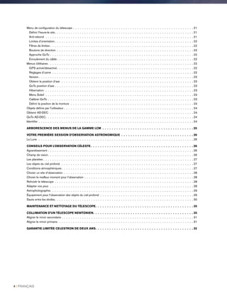 Menu de configuration du télescope . .  .  .  .  .  .  .  .  .  .  .  .  .  .  .  .  .  .  .  .  .  .  .  .  .  .  .  .  .  .  .  .  .  .  .  .  .  .  .  .  .  .  .  .  .  .  .  .  .  .  .  . 21
Définir l’heure-le site .  .  .  .  .  .  .  .  .  .  .  .  .  .  .  .  .  .  .  .  .  .  .  .  .  .  .  .  .  .  .  .  .  .  .  .  .  .  .  .  .  .  .  .  .  .  .  .  .  .  .  .  .  .  .  .  .  .  .  . 21
Anti-rebond .  .  .  .  .  .  .  .  .  .  .  .  .  .  .  .  .  .  .  .  .  .  .  .  .  .  .  .  .  .  .  .  .  .  .  .  .  .  .  .  .  .  .  .  .  .  .  .  .  .  .  .  .  .  .  .  .  .  .  .  .  .  .  .  . 21
Limites d’orientation  .  .  .  .  .  .  .  .  .  .  .  .  .  .  .  .  .  .  .  .  .  .  .  .  .  .  .  .  .  .  .  .  .  .  .  .  .  .  .  .  .  .  .  .  .  .  .  .  .  .  .  .  .  .  .  .  .  .  .  . 22
Filtres de limites . .  .  .  .  .  .  .  .  .  .  .  .  .  .  .  .  .  .  .  .  .  .  .  .  .  .  .  .  .  .  .  .  .  .  .  .  .  .  .  .  .  .  .  .  .  .  .  .  .  .  .  .  .  .  .  .  .  .  .  .  .  . 22
Boutons de direction .  .  .  .  .  .  .  .  .  .  .  .  .  .  .  .  .  .  .  .  .  .  .  .  .  .  .  .  .  .  .  .  .  .  .  .  .  .  .  .  .  .  .  .  .  .  .  .  .  .  .  .  .  .  .  .  .  .  .  . 22
Approche GoTo . .  .  .  .  .  .  .  .  .  .  .  .  .  .  .  .  .  .  .  .  .  .  .  .  .  .  .  .  .  .  .  .  .  .  .  .  .  .  .  .  .  .  .  .  .  .  .  .  .  .  .  .  .  .  .  .  .  .  .  .  .  . 22
Enroulement du câble  .  .  .  .  .  .  .  .  .  .  .  .  .  .  .  .  .  .  .  .  .  .  .  .  .  .  .  .  .  .  .  .  .  .  .  .  .  .  .  .  .  .  .  .  .  .  .  .  .  .  .  .  .  .  .  .  .  .  . 22
Menus Utilitaires .  .  .  .  .  .  .  .  .  .  .  .  .  .  .  .  .  .  .  .  .  .  .  .  .  .  .  .  .  .  .  .  .  .  .  .  .  .  .  .  .  .  .  .  .  .  .  .  .  .  .  .  .  .  .  .  .  .  .  .  .  .  . 22
GPS activé/désactivé  .  .  .  .  .  .  .  .  .  .  .  .  .  .  .  .  .  .  .  .  .  .  .  .  .  .  .  .  .  .  .  .  .  .  .  .  .  .  .  .  .  .  .  .  .  .  .  .  .  .  .  .  .  .  .  .  .  .  . 22
Réglages d’usine .  .  .  .  .  .  .  .  .  .  .  .  .  .  .  .  .  .  .  .  .  .  .  .  .  .  .  .  .  .  .  .  .  .  .  .  .  .  .  .  .  .  .  .  .  .  .  .  .  .  .  .  .  .  .  .  .  .  .  .  .  . 22
Version  .  .  .  .  .  .  .  .  .  .  .  .  .  .  .  .  .  .  .  .  .  .  .  .  .  .  .  .  .  .  .  .  .  .  .  .  .  .  .  .  .  .  .  .  .  .  .  .  .  .  .  .  .  .  .  .  .  .  .  .  .  .  .  .  .  .  . 23
Obtenir la position d’axe  .  .  .  .  .  .  .  .  .  .  .  .  .  .  .  .  .  .  .  .  .  .  .  .  .  .  .  .  .  .  .  .  .  .  .  .  .  .  .  .  .  .  .  .  .  .  .  .  .  .  .  .  .  .  .  .  .  . 23
GoTo position d’axe . . . . . . . . . . . . . . . . . . . . . . . . . . . . . . . . . . . . . . . . . . . . . . . . . . . . . . . . . . . . . 23
Hibernation  .  .  .  .  .  .  .  .  .  .  .  .  .  .  .  .  .  .  .  .  .  .  .  .  .  .  .  .  .  .  .  .  .  .  .  .  .  .  .  .  .  .  .  .  .  .  .  .  .  .  .  .  .  .  .  .  .  .  .  .  .  .  .  .  . 23
Menu Soleil .  .  .  .  .  .  .  .  .  .  .  .  .  .  .  .  .  .  .  .  .  .  .  .  .  .  .  .  .  .  .  .  .  .  .  .  .  .  .  .  .  .  .  .  .  .  .  .  .  .  .  .  .  .  .  .  .  .  .  .  .  .  .  .  . 23
Calibrer GoTo . .  .  .  .  .  .  .  .  .  .  .  .  .  .  .  .  .  .  .  .  .  .  .  .  .  .  .  .  .  .  .  .  .  .  .  .  .  .  .  .  .  .  .  .  .  .  .  .  .  .  .  .  .  .  .  .  .  .  .  .  .  .  . 23
Définir la position de la monture .  .  .  .  .  .  .  .  .  .  .  .  .  .  .  .  .  .  .  .  .  .  .  .  .  .  .  .  .  .  .  .  .  .  .  .  .  .  .  .  .  .  .  .  .  .  .  .  .  .  .  .  .  . 23
Objets définis par l’utilisateur  .  .  .  .  .  .  .  .  .  .  .  .  .  .  .  .  .  .  .  .  .  .  .  .  .  .  .  .  .  .  .  .  .  .  .  .  .  .  .  .  .  .  .  .  .  .  .  .  .  .  .  .  .  .  .  . 24
Obtenir AD-DEC  .  .  .  .  .  .  .  .  .  .  .  .  .  .  .  .  .  .  .  .  .  .  .  .  .  .  .  .  .  .  .  .  .  .  .  .  .  .  .  .  .  .  .  .  .  .  .  .  .  .  .  .  .  .  .  .  .  .  .  .  .  .  . 24
GoTo AD-DEC .  .  .  .  .  .  .  .  .  .  .  .  .  .  .  .  .  .  .  .  .  .  .  .  .  .  .  .  .  .  .  .  .  .  .  .  .  .  .  .  .  .  .  .  .  .  .  .  .  .  .  .  .  .  .  .  .  .  .  .  .  .  .  . 24
Identifier .  .  .  .  .  .  .  .  .  .  .  .  .  .  .  .  .  .  .  .  .  .  .  .  .  .  .  .  .  .  .  .  .  .  .  .  .  .  .  .  .  .  .  .  .  .  .  .  .  .  .  .  .  .  .  .  .  .  .  .  .  .  .  .  .  .  .  . 24
ARBORESCENCE DES MENUS DE LA GAMME LCM .  .  .  .  .  .  .  .  .  .  .  .  .  .  .  .  .  .  .  .  .  .  .  .  .  .  .  .  .  .  .  .  .  .  .  .  .  .  .  25
VOTRE PREMIÈRE SESSION D’OBSERVATION ASTRONOMIQUE .  .  .  .  .  .  .  .  .  .  .  .  .  .  .  .  .  .  .  .  .  .  .  .  .  .  .  .  .  .  .  26
La Lune  .  .  .  .  .  .  .  .  .  .  .  .  .  .  .  .  .  .  .  .  .  .  .  .  .  .  .  .  .  .  .  .  .  .  .  .  .  .  .  .  .  .  .  .  .  .  .  .  .  .  .  .  .  .  .  .  .  .  .  .  .  .  .  .  .  .  .  . 26
CONSEILS POUR L’OBSERVATION CÉLESTE  .  .  .  .  .  .  .  .  .  .  .  .  .  .  .  .  .  .  .  .  .  .  .  .  .  .  .  .  .  .  .  .  .  .  .  .  .  .  .  .  .  .  .  . 26
Agrandissement . .  .  .  .  .  .  .  .  .  .  .  .  .  .  .  .  .  .  .  .  .  .  .  .  .  .  .  .  .  .  .  .  .  .  .  .  .  .  .  .  .  .  .  .  .  .  .  .  .  .  .  .  .  .  .  .  .  .  .  .  .  .  . 26
Champ de vision .  .  .  .  .  .  .  .  .  .  .  .  .  .  .  .  .  .  .  .  .  .  .  .  .  .  .  .  .  .  .  .  .  .  .  .  .  .  .  .  .  .  .  .  .  .  .  .  .  .  .  .  .  .  .  .  .  .  .  .  .  .  . 26
Les planètes . .  .  .  .  .  .  .  .  .  .  .  .  .  .  .  .  .  .  .  .  .  .  .  .  .  .  .  .  .  .  .  .  .  .  .  .  .  .  .  .  .  .  .  .  .  .  .  .  .  .  .  .  .  .  .  .  .  .  .  .  .  .  .  .  . 27
Les objets du ciel profond .  .  .  .  .  .  .  .  .  .  .  .  .  .  .  .  .  .  .  .  .  .  .  .  .  .  .  .  .  .  .  .  .  .  .  .  .  .  .  .  .  .  .  .  .  .  .  .  .  .  .  .  .  .  .  .  .  . 27
Conditions atmosphériques .  .  .  .  .  .  .  .  .  .  .  .  .  .  .  .  .  .  .  .  .  .  .  .  .  .  .  .  .  .  .  .  .  .  .  .  .  .  .  .  .  .  .  .  .  .  .  .  .  .  .  .  .  .  .  .  . 27
Choisir un site d’observation .  .  .  .  .  .  .  .  .  .  .  .  .  .  .  .  .  .  .  .  .  .  .  .  .  .  .  .  .  .  .  .  .  .  .  .  .  .  .  .  .  .  .  .  .  .  .  .  .  .  .  .  .  .  .  .  . 28
Choisir le meilleur moment pour l’observation . .  .  .  .  .  .  .  .  .  .  .  .  .  .  .  .  .  .  .  .  .  .  .  .  .  .  .  .  .  .  .  .  .  .  .  .  .  .  .  .  .  .  .  .  .  .  . 28
Refroidir le télescope .  .  .  .  .  .  .  .  .  .  .  .  .  .  .  .  .  .  .  .  .  .  .  .  .  .  .  .  .  .  .  .  .  .  .  .  .  .  .  .  .  .  .  .  .  .  .  .  .  .  .  .  .  .  .  .  .  .  .  .  . 28
Adapter vos yeux  .  .  .  .  .  .  .  .  .  .  .  .  .  .  .  .  .  .  .  .  .  .  .  .  .  .  .  .  .  .  .  .  .  .  .  .  .  .  .  .  .  .  .  .  .  .  .  .  .  .  .  .  .  .  .  .  .  .  .  .  .  .  . 28
Astrophotographie .  .  .  .  .  .  .  .  .  .  .  .  .  .  .  .  .  .  .  .  .  .  .  .  .  .  .  .  .  .  .  .  .  .  .  .  .  .  .  .  .  .  .  .  .  .  .  .  .  .  .  .  .  .  .  .  .  .  .  .  .  . 29
Équipement pour l’observation des objets du ciel profond .  .  .  .  .  .  .  .  .  .  .  .  .  .  .  .  .  .  .  .  .  .  .  .  .  .  .  .  .  .  .  .  .  .  .  .  .  .  .  .  . 29
Sauts entre les étoiles .  .  .  .  .  .  .  .  .  .  .  .  .  .  .  .  .  .  .  .  .  .  .  .  .  .  .  .  .  .  .  .  .  .  .  .  .  .  .  .  .  .  .  .  .  .  .  .  .  .  .  .  .  .  .  .  .  .  .  . 30
MAINTENANCE ET NETTOYAGE DU TÉLESCOPE .  .  .  .  .  .  .  .  .  .  .  .  .  .  .  .  .  .  .  .  .  .  .  .  .  .  .  .  .  .  .  .  .  .  .  .  .  .  .  .  .  . 30
COLLIMATION D’UN TÉLESCOPE NEWTONIEN .  .  .  .  .  .  .  .  .  .  .  .  .  .  .  .  .  .  .  .  .  .  .  .  .  .  .  .  .  .  .  .  .  .  .  .  .  .  .  .  .  .  . 30
Aligner le miroir secondaire . .  .  .  .  .  .  .  .  .  .  .  .  .  .  .  .  .  .  .  .  .  .  .  .  .  .  .  .  .  .  .  .  .  .  .  .  .  .  .  .  .  .  .  .  .  .  .  .  .  .  .  .  .  .  .  .  . 31
Aligner le miroir primaire .  .  .  .  .  .  .  .  .  .  .  .  .  .  .  .  .  .  .  .  .  .  .  .  .  .  .  .  .  .  .  .  .  .  .  .  .  .  .  .  .  .  .  .  .  .  .  .  .  .  .  .  .  .  .  .  .  .  . 31
GARANTIE LIMITÉE CELESTRON DE DEUX ANS .  .  .  .  .  .  .  .  .  .  .  .  .  .  .  .  .  .  .  .  .  .  .  .  .  .  .  .  .  .  .  .  .  .  .  .  .  .  .  .  .  . 32
4 I FRANÇAIS
 