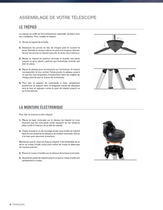 ASSEMBLAGE DE VOTRE TÉLESCOPE
LE TRÉPIED
Le trépied du LCM est livré entièrement assemblé, facilitant ainsi
son installation. Pour installer le trépied :
1. Sortez le trépied de la boîte.
2. Desserrez les pinces en bas de chaque pied en ouvrant le
levier. Étendez la section interne du pied à la longueur désirée.
Serrez les pinces en faisant basculer le levier vers l’intérieur.
3. Mettez le trépied en position verticale et écartez ses pieds
jusqu'à ce qu'un déclic confirme que l'entretoise centrale soit
bien en place.
4. Placez le plateau pour accessoires sur l’entretoise, en faisant
correspondre le trou central. Faites pivoter le plateau jusqu’à
ce que les trois languettes s’enclenchent dans les onglets de
chaque pied de part et d’autre de l’entretoise.
5. Pour fixer le support de commande à main, simplement
positionner le support avec la languette carrée de plastique
vers le haut et appuyez contre le pied de trépied jusqu'à ce
qu'il s'enclenche.
LA MONTURE ÉLECTRONIQUE
Pour fixer la monture à votre trépied :
1. Placez la base motorisée sur le dessus du trépied en vous
assurant que les trois pieds ronds reposent sur les tampons
plats ronds à l'intérieur de la tête de trépied.
2. Vissez ensuite la vis de montage située sous la tête du trépied
dans le trou présente au-dessous de la base motorisée. Serrez
à la main pour sécuriser la monture.
Maintenant que la base est fixée au trépied, il est préférable de se
servir du niveau à bulle inclus pour mettre de niveau le télescope
de manière précise :
3. Placez le niveau à bzulles sur le dessus de la base motorisée.
4. Ajusteé les pieds de trépied jusqu'à ce que le niveau à bulle soit
parfaitement à niveau.
8 I FRANÇAIS
 