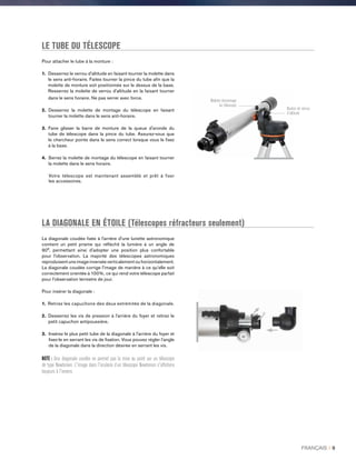 LE TUBE DU TÉLESCOPE
LA DIAGONALE EN ÉTOILE (Télescopes réfracteurs seulement)
La diagonale coudée fixée à l'arrière d'une lunette astronomique
contient un petit prisme qui réfléchit la lumière à un angle de
90°, permettant ainsi d'adopter une position plus confortable
pour l'observation. La majorité des télescopes astronomiques
reproduisent une image inversée verticalement ou horizontalement.
La diagonale coudée corrige l’image de manière à ce qu’elle soit
correctement orientée à 100%, ce qui rend votre télescope parfait
pour l’observation terrestre de jour.
Pour insérer la diagonale :
1. Retirez les capuchons des deux extrémités de la diagonale.
2. Desserrez les vis de pression à l'arrière du foyer et retirez le
petit capuchon antipoussière.
3. Insérez le plus petit tube de la diagonale à l'arrière du foyer et
fixez-le en serrant les vis de fixation. Vous pouvez régler l’angle
de la diagonale dans la direction désirée en serrant les vis.
NOTE : Une diagonale coudée ne permet pas la mise au point sur un télescope
de type Newtonien. L'image dans l'oculaire d’un télescope Newtonien s'affichera
toujours à l'envers.
Pour attacher le tube à la monture :
1. Desserrez le verrou d’altitude en faisant tourner la molette dans
le sens anti-horaire. Faites tourner la pince du tube afin que la
molette de monture soit positionnée sur le dessus de la base.
Resserrez la molette de verrou d'altitude en la faisant tourner
dans le sens horaire. Ne pas serrer avec force.
2. Desserrez la molette de montage du télescope en faisant
tourner la molette dans le sens anti-horaire.
3. Faire glisser la barre de monture de la queue d'aronde du
tube de télescope dans la pince du tube. Assurez-vous que
le chercheur pointe dans le sens correct lorsque vous le fixez
à la base.
4. Serrez la molette de montage du télescope en faisant tourner
la molette dans le sens horaire.
Votre télescope est maintenant assemblé et prêt à fixer
les accessoires.
Molette demontage
du télescope
Bouton de verrou
d'altitude
FRANÇAIS I 9
 