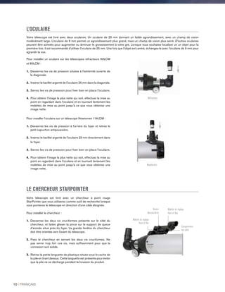 L’OCULAIRE
Votre télescope est livré avec deux oculaires. Un oculaire de 25 mm donnant un faible agrandissement, avec un champ de vision
modérément large. L’oculaire de 9 mm permet un agrandissement plus grand, mais un champ de vision plus serré. D'autres oculaires
peuvent être achetés pour augmenter ou diminuer le grossissement à votre gré. Lorsque vous souhaitez localiser un un objet pour la
première fois, il est recommandé d'utiliser l’oculaire de 25 mm. Une fois que l’objet est centré, échangez-le avec l’oculaire de 9 mm pour
agrandir la vue.
LE CHERCHEUR STARPOINTER
Votre télescope est livré avec un chercheur à point rouge
StarPointer que vous utiliserez comme outil de recherche lorsque
vous pointerez le télescope en direction d'une cible éloignée.
Pour installer le chercheur :
1. Desserrez les deux vis cruciformes présente sur le côté du
chercheur, et faites glisser la pince sur le support de queue
d’aronde situé près du foyer. La grande fenêtre du chercheur
doit être orientée vers l'avant du télescope.
2. Fixez le chercheur en serrant les deux vis cruciformes. Ne
pas serrer trop fort ces vis, mais suffisamment pour que la
connexion soit solide.
3. Retirez la petite languette de plastique située sous le cache de
la pile en tirant dessus. Cette languette est présente pour éviter
que la pile ne se décharge pendant la livraison du produit.
Pour installer un oculaire sur les télescopes réfracteurs 60LCM
et 80LCM :
1. Desserrez les vis de pression situées à l'extrémité ouverte de
la diagonale.
2. Insérez le barillet argenté de l'oculaire 25 mm dans la diagonale.
3. Serrez les vis de pression pour fixer bien en place l'oculaire.
4. Pour obtenir l'image la plus nette qui soit, effectuez la mise au
point en regardant dans l'oculaire et en tournant lentement les
molettes de mise au point jusqu'à ce que vous obteniez une
image nette.
Pour installer l’oculaire sur un télescope Newtonien 114LCM :
1. Desserrez les vis de pression à l'arrière du foyer et retirez le
petit capuchon antipoussière.
2. Insérez le barillet argenté de l'oculaire 25 mm directement dans
le foyer.
3. Serrez les vis de pression pour fixer bien en place l'oculaire.
4. Pour obtenir l'image la plus nette qui soit, effectuez la mise au
point en regardant dans l'oculaire et en tournant lentement les
molettes de mise au point jusqu'à ce que vous obteniez une
image nette.
Réfracteur
Newtonien
Bouton
Marche/Arrêt
Molette de réglage
Haut et Bas
Molette de réglage
Haut et Bas
Compartiment
des piles
10 I FRANÇAIS
 