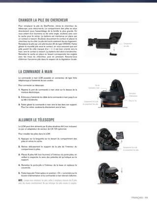 CHANGER LA PILE DU CHERCHEUR
Pour remplacer la pile du StarPointer, retirez le chercheur du
télescope, puis retournez-le. Le compartiment des piles se situe
directement sous l’assemblage de la lentille la plus grande. En
vous aidant d’un tournevis ou de votre ongle, soulevez avec soin
le cache pour le retirer. La batterie est maintenue en place par
un contact à ressort. Soulevez doucement le contact et placez le
chercheur sur le côté. La pile doit sortir aisément de son logement.
Remplacez la pile par une pile-bouton 3V de type CR2032. Faites
glisser la nouvelle pile sous le contact, en vous assurant que son
pôle positif (le côté marqué d'un « + ») est bien orienté vers le
haut, vers le contact à ressort. La batterie doit alors s’enclencher.
Remettez le cache en place en faisant correspondre les onglets
avec les trous du chercheur, puis en pressant. Assurez-vous
d’éliminer l’ancienne pile dans le respect de la législation locale.
LA COMMANDE À MAIN
La commande à main LCM possède un connecteur de type fiche
téléphonique à l'extrémité de son cordon.
Pour connecter au télescope:
1.Repérez le port de commande à main situé sur le dessus de la
monture électronique.
2. Enfoncez-y l’extrémité du câble de la commande à main jusqu’à ce
qu’elle s’enclenche.
3. Faites glisser la commande à main vers le bas dans son support.
Pour l’en retirer, soulevez-la directement vers le haut.
Le LCM peut être alimenté par 8 piles alcalines AA (non incluses)
ou par un adaptateur de secteur de CA 12V optionnel.
Pour installer les piles dans le LCM :
1. Appuyez sur la languette sur le devant du compartiment des
piles et retirez le cache.
2. Retirez délicatement le support de la pile de l'intérieur du
compartiment à piles.
3. Placez 8 piles AA (non fournies) à l'intérieur du porte-piles, en
veillant à respecter le sens des polarités tel qu’indiqué sur le
support.
4. Remettez le porte-pile à l'intérieur de la base et replacez le
couvercle.
5. Faites basculer l'interrupteur en position « On ». La lumière sur le
bouton d'alimentation et la commande à main devrait s'allumer.
NOTE : Lorsque vous remplacez les piles, veillez à remplacez chacune des 8 piles
avec des neuves simultanément. Ne pas mélanger des piles neuves et usagées.
ALLUMER LE TÉLESCOPE
Compartiment
des piles
Prise de 12v
Interrupteur
d'alimentation
Port de
Commande à main
Compartiment De la pile
du compartiment des piles
Compartiment De la pile
du compartiment des piles
FRANÇAIS I 11
 