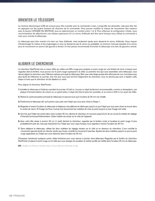 ORIENTER LE TÉLESCOPE
La monture électronique LCM est conçue pour être orientée avec la commande à main. Lorsqu’elle est alimentée, cela peut être fait
en appuyant sur les quatre boutons de direction de la commande. Vous pouvez modifier la vitesse de mouvement des moteurs
avec le bouton VITESSE DU MOTEUR, puis en sélectionnant un nombre entre 1 et 9. Pour effectuer la configuration initiale, nous
recommandons de sélectionner une vitesse supérieure à 5. Le verrou d’altitude doit être serré lorsque vous utilisez la commande à
main pour orienter le télescope.
Le télescope peut être orienté à la main sur l’axe d’altitude, mais seulement après avoir desserré le verrou d’altitude. Vous risquez
d’endommager le moteur et les engrenages si vous ne desserrez pas le verrou au préalable. La monture n’est pas équipée d’un verrou
pour le mouvement en azimut (de gauche à droite). Il n’est jamais recommandé d’orienter le télescope à la main de gauche à droite.
ALIGNER LE CHERCHEUR
Le chercheur StarPointer est un viseur réflex qui utilise une DEL rouge pour projeter un point rouge sur une fenêtre de verre. Lorsque vous
regardez dans la fenêtre, vous pouvez voir le point rouge superposé à la cible. La première fois que vous assemblez votre télescope, vous
devrez aligner le chercheur avec l'élément optique principal du télescope. Bien que cette étape puisse être effectuée de nuit, il est beaucoup
plus facile de l'effectuer en journée. Une fois que vous avez terminé l'alignement du chercheur, vous ne devriez pas avoir à répéter cette
étape à moins que le chercheur ait été déplacé ou retiré.
Pour aligner le chercheur StarPointer :
1. Installez le télescope à l'extérieur pendant la journée. À l'œil nu, trouvez un objet facilement reconnaissable, comme un lampadaire, une
plaque d'immatriculation de voiture ou un grand arbre. L'objet doit être le plus loin possible, et au moins à 400 m (un quart de mille).
2. Retirez le cache-poussière principal du télescope et assurez-vous que l’oculaire de 25 mm est installé.
3. Positionnez le télescope afin qu'il pointe à peu près vers l'objet que vous avez choisi à l'étape 1.
4. Regardez à travers l'oculaire du télescope et déplacez manuellement le télescope jusqu'à ce que l'objet que vous avez choisi se trouve dans
le centre de vision. Si l'image est floue, tournez tout doucement les molettes de mise au point jusqu'à ce que l'image soit nette.
5. Une fois que l'objet est centré dans votre oculaire 25 mm, allumez le chercheur en tournant jusqu'à la fin de sa course la molette de réglage
d'intensité lumineuse/d'alimentation. Cette molette est située sur le côté de l'appareil.
6. Avec votre tête située à environ 30 cm (1 pied) derrière le chercheur, regardez par la fenêtre ronde et localisez le point rouge. Il sera
probablement près de, mais pas exactement sur l'objet que vous voyez lorsque vous regardez à travers l'oculaire de 25 mm.
7. Sans déplacer le télescope, utilisez les deux molettes de réglage situées sur le côté et en dessous du chercheur. L'une contrôle le
mouvement gauche-droite du réticule, tandis que l'autre contrôle le mouvement haut-bas. Ajustez les deux molettes jusqu'à ce que le point
rouge apparaisse sur l'objet que vous observez dans l'oculaire de 25 mm.
Choisissez maintenant quelques autres cibles lointaines pour vous exercer à pointer votre télescope. Regardez par la fenêtre du chercheur
StarPointer et placez le point rouge sur la cible que vous essayez de visualiser et vérifiez qu'elle est visible dans l'oculaire 25 mm du télescope.
NOTE : N'oubliez pas d'éteindre le chercheur lorsqu'il n'est pas utilisé afin d'économiser les piles.
12 I FRANÇAIS
 