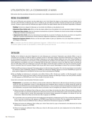 UTILISATION DE LA COMMANDE À MAIN
Cette section décrit les procédures de base de la commande à main utilisée conjointement avec le LCM.
MENU D’ALIGNEMENT
Pour que le LCM pointe avec précision vers des objets dans le ciel, il doit d'abord être aligné sur des positions connues (étoiles) dans le
ciel. Avec cette information, le télescope peut créer un modèle du ciel, qu'il utilise pour localiser n'importe quel objet avec des coordonnées
connues. Il existe un grand nombre de méthodes pour aligner le LCM sur les objets célestes, selon les informations disponibles à l'utilisateur:
• SkyAlign fonctionne en alignant le télescope sur trois étoiles très brillantes ou des planètes du ciel.
• Alignement Deux étoiles auto affiche une liste des objets visibles de jour (les planètes et la Lune) permettant d’aligner le télescope.
• Alignement Deux étoiles utilise les informations horaires/de lieu et permet à l'utilisateur de choisir les deux étoiles vers lesquelles
le télescope s'orientera automatiquement.
• Alignement Une étoile utilise les informations horaires/de lieu et permet à l'utilisateur de choisir une étoile vers laquelle le
télescope s'orientera automatiquement. Permet d’effectuer l’alignement rapidement, au détriment de la précision.
• Alignement Système Solaire affichera une liste des objets visibles en plein jour (planètes et la Lune) disponibles actuellement
afin d'aligner le télescope.
NOTE : La commande à main offre deux méthodes supplémentaires d’alignement – EQ Nord et EQ Sud- mais ces méthodes ne sont applicables qu’aux montures
alt-azimutales capables de recevoir une cale équatoriale. La monture LCM ne permet pas de faire cela.
SKYALIGN
SkyAlign est la méthode la plus facile d'alignement de votre télescope pour commencer l'observation sans attendre. Même si vous ne
connaissez rien aux étoiles, le LCM sera aligné en quelques minutes en demandant quelques informations élémentaires sur la date, l'heure
et votre emplacement. Ensuite vous n'aurez qu'à diriger le télescope sur trois objets célestes brillants de votre choix. Puisque SkyAlign ne
demande aucune connaissance du ciel nocturne, il n'est pas nécessaire de connaître le nom des étoiles que vous choisissez. Vous pouvez
même sélectionner une planète ou la Lune. Le télescope LCM est alors prêt à rechercher et suivre tout objet de la base de données de
plus de 4 000 objets. Avant que le télescope ne soit prêt à être aligné, il devrait être placé à l'extérieur avec tous les accessoires (oculaire,
renvoi et chercheur) fixés et le couvercle d'objectif retiré tel que décrit dans la section Assemblage du manuel. Pour commencer SkyAlign :
1. Mettre le LCM sous tension en basculant l'interrupteur situé sur le côté de la base, à la position «On». Une fois sous tension, la commande à
main affichera le statut «LCM Ready». Appuyez sur ENTRÉE pour sélectionner SkyAlign. Appuyez sur le bouton ALIGNER pour ignorer les
autres options d'alignement et de défilement de texte et pour lancer automatiquement SkyAlign.
2. Dès que SkyAlign est sélectionné, la commande à main affiche «Entrée si OK», «Annuler pour modifier» et «Site Sauvegardé». La ligne
inférieure de l’écran montre soit l'heure réelle ou l'heure de la dernière utilisation du télescope. Puisque c'est votre première utilisation
du LCM, appuyez sur ANNULER pour entrer l'heure actuelle et information de site.
L’écran de la commande à main demandera l'information suivante :
• Emplacement- La commande à main affichera une liste de ville à sélectionner. Sélectionner la ville de la base de données qui est la plus
proche de votre site d'observation courant. La ville sélectionnée sera enregistrée dans la mémoire du contrôle manuel afin qu'elle soit
automatiquement affichée lors d'un prochain alignement. Alternativement, si vous connaissez exactement la longitude et la latitude de votre
site d'observation, vous pouvez l'entrer directement dans la commande à main et l’enregistrer pour utilisation future. Pour choisir une ville :
1.Utilisez les boutons de défilement Haut et Bas pour choisir entre la Base de données des villes et Site personnalisé. La Base de
données des villes vous permettra de sélectionner la ville la plus proche de votre site d'observation à partir d'une liste d'emplacements
aux É.-U. ou ailleurs dans le monde. Site personnalisé vous permet d'entrer exactement la longitude et la latitude de votre site
d'observation. Sélectionnez Base de données des villes et appuyez sur ENTRÉE.
2. La commande à main vous permet de choisir entre emplacement international ou emplacement aux É.-U. Pour une liste des emplacement
aux É.-U. par état et ensuite par ville, appuyez sur ENTRÉE lorsque États-Unis est affiché. Pour les emplacements ailleurs dans le
monde, utilisez le bouton de défilement Haut ou Bas pour sélectionner International et appuyez sur ENTRÉE.
3.Utilisez les boutons de défilement Haut et Bas pour choisir l'état actuel (ou pays si International a été sélectionné) de la liste
alphabétique et appuyez sur ENTRÉE.
4. Utilisez les boutons de défilement Haut et Bas pour choisir la ville la plus proche de votre emplacement de la liste affichée et
appuyez sur ENTRÉE.
14 I FRANÇAIS
 