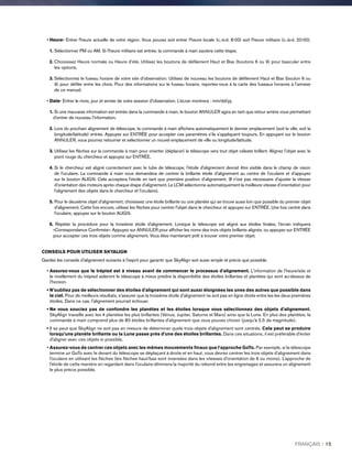 • Heure- Entrer l'heure actuelle de votre région. Vous pouvez soit entrer l'heure locale (c.-à-d. 8:00) soit l'heure militaire (c.-à-d. 20:00).
1.Sélectionner PM ou AM. Si l'heure militaire est entrée, la commande à main sautera cette étape.
2. Choisissez Heure normale ou Heure d’été. Utilisez les boutons de défilement Haut et Bas (boutons 6 ou 9) pour basculer entre
les options.
3.Sélectionnez le fuseau horaire de votre site d'observation. Utilisez de nouveau les boutons de défilement Haut et Bas (bouton 6 ou
9) pour défiler entre les choix. Pour des informations sur le fuseau horaire, reportez-vous à la carte des fuseaux horaires à l'annexe
de ce manuel.
• Date- Entrer le mois, jour et année de votre session d'observation. L’écran montrera : mm/dd/yy.
1.Si une mauvaise information est entrée dans la commande à main, le bouton ANNULER agira en tant que retour arrière vous permettant
d'entrer de nouveau l'information.
2. Lors du prochain alignement de télescope, la commande à main affichera automatiquement le dernier emplacement (soit la ville, soit la
longitude/latitude) entrée. Appuyez sur ENTRÉE pour accepter ces paramètres s'ils s'appliquent toujours. En appuyant sur le bouton
ANNULER, vous pourrez retourner et sélectionner un nouvel emplacement de ville ou longitude/latitude.
3. Utilisez les flèches sur la commande à main pour orienter (déplacer) le télescope vers tout objet céleste brillant. Alignez l'objet avec le
point rouge du chercheur et appuyez sur ENTRÉE.
4. Si le chercheur est aligné correctement avec le tube de télescope, l'étoile d'alignement devrait être visible dans le champ de vision
de l'oculaire. La commande à main vous demandera de centrer la brillante étoile d'alignement au centre de l'oculaire et d'appuyez
sur le bouton ALIGN. Cela acceptera l'étoile en tant que première position d'alignement. (Il n'est pas nécessaire d'ajuster la vitesse
d'orientation des moteurs après chaque étape d'alignement. Le LCM sélectionne automatiquement la meilleure vitesse d'orientation pour
l'alignement des objets dans le chercheur et l'oculaire).
5. Pour le deuxième objet d'alignement, choisissez une étoile brillante ou une planète qui se trouve aussi loin que possible du premier objet
d'alignement. Cette fois encore, utilisez les flèches pour centrer l'objet dans le chercheur et appuyez sur ENTRÉE. Une fois centré dans
l'oculaire, appuyez sur le bouton ALIGN.
6.Répéter la procédure pour la troisième étoile d'alignement. Lorsque le télescope est aligné aux étoiles finales, l'écran indiquera
«Correspondance Confirmée». Appuyez sur ANNULER pour afficher les noms des trois objets brillants alignés, ou appuyez sur ENTRÉE
pour accepter ces trois objets comme alignement. Vous êtes maintenant prêt à trouver votre premier objet.
CONSEILS POUR UTILISER SKYALIGN
Gardez les conseils d'alignement suivants à l'esprit pour garantir que SkyAlign soit aussi simple et précis que possible.
• Assurez-vous que le trépied est à niveau avant de commencer le processus d'alignement. L'information de l'heure/site et
le nivellement du trépied aideront le télescope à mieux prédire la disponibilité des étoiles brillantes et planètes qui sont au-dessus de
l'horizon.
• N'oubliez pas de sélectionner des étoiles d'alignement qui sont aussi éloignées les unes des autres que possible dans
le ciel. Pour de meilleurs résultats, s'assurer que la troisième étoile d'alignement ne soit pas en ligne droite entre les les deux premières
étoiles. Dans ce cas, l'alignement pourrait échouer.
• Ne vous souciez pas de confondre les planètes et les étoiles lorsque vous sélectionnez des objets d'alignement.
SkyAlign travaille avec les 4 planètes les plus brillantes (Vénus, Jupiter, Saturne et Mars) ainsi que la Lune. En plus des planètes, la
commande à main comprend plus de 80 étoiles brillantes d'alignement que vous pouvez choisir (jusqu'à 2,5 de magnitude).
• Il se peut que SkyAlign ne soit pas en mesure de déterminer quels trois objets d'alignement sont centrés. Cela peut se produire
lorsqu'une planète brillante ou la Lune passe près d'une des étoiles brillantes. Dans ces situations, il est préférable d'éviter
d'aligner avec ces objets si possible.
• Assurez-vous de centrer ces objets avec les mêmes mouvements finaux que l'approche GoTo. Par exemple, si le télescope
termine un GoTo avec le devant du télescope se déplaçant à droite et en haut, vous devrez centrer les trois objets d'alignement dans
l'oculaire en utilisant les flèches (les flèches haut/bas sont inversées dans les vitesses d'orientation de 6 ou moins). L'approche de
l'étoile de cette manière en regardant dans l'oculaire éliminera la majorité du rebond entre les engrenages et assurera un alignement
le plus précis possible.
FRANÇAIS I 15
 