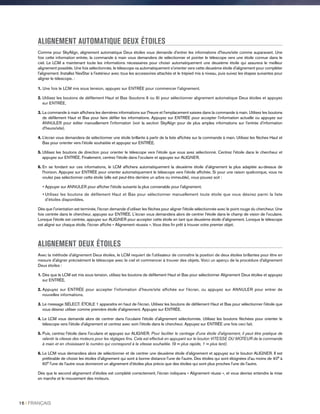 ALIGNEMENT AUTOMATIQUE DEUX ÉTOILES
Comme pour SkyAlign, alignement automatique Deux étoiles vous demande d'entrer les informations d'heure/site comme auparavant. Une
fois cette information entrée, la commande à main vous demandera de sélectionner et pointer le télescope vers une étoile connue dans le
ciel. Le LCM a maintenant toute les informations nécessaires pour choisir automatiquement une deuxième étoile qui assurera le meilleur
alignement possible. Une fois sélectionnée, le télescope va automatiquement s'orienter vers cette deuxième étoile d'alignement pour compléter
l'alignement. Installez NexStar à l'extérieur avec tous les accessoires attachés et le trépied mis à niveau, puis suivez les étapes suivantes pour
aligner le télescope. :
1. Une fois le LCM mis sous tension, appuyez sur ENTRÉE pour commencer l'alignement.
2. Utilisez les boutons de défilement Haut et Bas (boutons 6 ou 9) pour sélectionner alignement automatique Deux étoiles et appuyez
sur ENTRÉE.
3. La commande à main affichera les dernières informations sur l'heure et l'emplacement saisies dans la commande à main. Utilisez les boutons
de défilement Haut et Bas pour faire défiler les informations. Appuyez sur ENTRÉE pour accepter l'information actuelle ou appuyez sur
ANNULER pour éditer manuellement l'information (voir la section SkyAlign pour de plus amples informations sur l'entrée d'information
d'heure/site).
4. L’écran vous demandera de sélectionner une étoile brillante à partir de la liste affichée sur la commande à main. Utilisez les flèches Haut et
Bas pour orienter vers l'étoile souhaitée et appuyez sur ENTRÉE.
5. Utilisez les boutons de direction pour orienter le télescope vers l'étoile que vous avez sélectionné. Centrez l'étoile dans le chercheur et
appuyez sur ENTRÉE. Finalement, centrez l'étoile dans l'oculaire et appuyez sur ALIGNER.
6. En se fondant sur ces informations, le LCM affichera automatiquement la deuxième étoile d'alignement la plus adaptée au-dessus de
l'horizon. Appuyez sur ENTRÉE pour orienter automatiquement le télescope vers l'étoile affichée. Si pour une raison quelconque, vous ne
voulez pas sélectionner cette étoile (elle est peut-être derrière un arbre ou immeuble), vous pouvez soit :
• Appuyer sur ANNULER pour afficher l'étoile suivante la plus convenable pour l'alignement.
• Utilisez les boutons de défilement Haut et Bas pour sélectionner manuellement toute étoile que vous désirez parmi la liste
d'étoiles disponibles.
Dès que l'orientation est terminée, l'écran demande d'utiliser les flèches pour aligner l'étoile sélectionnée avec le point rouge du chercheur. Une
fois centrée dans le chercheur, appuyez sur ENTRÉE. L'écran vous demandera alors de centrer l'étoile dans le champ de vision de l'oculaire.
Lorsque l'étoile est centrée, appuyez sur ALIGNER pour accepter cette étoile en tant que deuxième étoile d'alignement. Lorsque le télescope
est aligné sur chaque étoile, l'écran affiche « Alignement réussis ». Vous êtes fin prêt à trouver votre premier objet.
ALIGNEMENT DEUX ÉTOILES
Avec la méthode d'alignement Deux étoiles, le LCM requiert de l'utilisateur de connaître la position de deux étoiles brillantes pour être en
mesure d'aligner précisément le télescope avec le ciel et commencer à trouver des objets. Voici un aperçu de la procédure d'alignement
Deux étoiles :
1. Dès que le LCM est mis sous tension, utilisez les boutons de défilement Haut et Bas pour sélectionner Alignement Deux étoiles et appuyez
sur ENTRÉE.
2. Appuyez sur ENTRÉE pour accepter l'information d'heure/site affichée sur l'écran, ou appuyez sur ANNULER pour entrer de
nouvelles informations.
3. Le message SÉLECT. ÉTOILE 1 apparaitra en haut de l'écran. Utilisez les boutons de défilement Haut et Bas pour sélectionner l'étoile que
vous désirez utiliser comme première étoile d'alignement. Appuyez sur ENTRÉE.
4. Le LCM vous demande alors de centrer dans l'oculaire l'étoile d'alignement sélectionnée. Utilisez les boutons fléchées pour orienter le
télescope vers l'étoile d'alignement et centrez avec soin l'étoile dans le chercheur. Appuyez sur ENTRÉE une fois ceci fait.
5. Puis, centrez l'étoile dans l'oculaire et appuyez sur ALIGNER. Pour faciliter le centrage d'une étoile d'alignement, il peut être pratique de
ralentir la vitesse des moteurs pour les réglages fins. Cela est effectué en appuyant sur le bouton VITESSE DU MOTEUR de la commande
à main et en choisissant le numéro qui correspond à la vitesse souhaitée. (9 = plus rapide, 1 = plus lent).
6. Le LCM vous demandera alors de sélectionner et de centrer une deuxième étoile d'alignement et appuyez sur le bouton ALIGNER. Il est
préférable de choisir les étoiles d'alignement qui sont à bonne distance l'une de l'autre. Des étoiles qui sont éloignées d'au moins de 40° à
60° l'une de l'autre vous donneront un alignement d'étoiles plus précis que des étoiles qui sont plus proches l'une de l'autre.
Dès que le second alignement d'étoiles est complété correctement, l'écran indiquera « Alignement réussi », et vous devriez entendre la mise
en marche et le mouvement des moteurs.
16 I FRANÇAIS
 