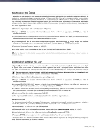 ALIGNEMENT UNE ÉTOILE
L'alignement Une étoile requiert que vous saisissiez les mêmes informations que celles requises par l'Alignement Deux étoiles. Cependant, au
lieu d'orienter vers deux étoiles d'alignement pour le centrage et l'alignement, le LCM n'utilise qu'une étoile pour modéliser le ciel en s'aidant
des informations saisies. Cela vous permettra d'orienter vers les coordonnées d'objets brillants comme la Lune et des planètes et donnera au
LCM l'information nécessaire pour pister les objets dans l'altazimut dans toute partie du ciel. Alignement Une Étoile n'est pas destiné à être
utilisé pour localiser de petits objets ou objets de faible intensité du ciel profond ou pour pister précisément des objets pour être photographiés.
Pour utilisez Alignement Une étoile :
1. Sélectionnez Alignement Une étoile à partir des options d'alignement.
2. Appuyez sur ENTRÉE pour accepter l'information d'heure/site affichée sur l'écran, ou appuyez sur ANNULER pour entrer de
nouvelles informations.
3. Le message SÉLECT. ÉTOILE 1 apparaitra en haut de l'écran. Utilisez les boutons de défilement Haut et Bas pour sélectionner l'étoile que
vous désirez utiliser comme première étoile d'alignement. Appuyez sur ENTRÉE.
4. Le LCM vous demande alors de centrer dans l'oculaire l'étoile d'alignement sélectionnée. Utilisez les boutons fléchées pour orienter le
télescope vers l'étoile d'alignement et centrez avec soin l'étoile dans le chercheur. Appuyez sur ENTRÉE une fois ceci fait.
5. Puis, centrez l'étoile dans l'oculaire et appuyez sur ALIGNER.
6. Une fois en position, le LCM modélisera le ciel basé sur cette information et affichera « Alignement réussi ».
NOTE : Une fois Alignement Une étoile effectué. vous pouvez utilisez la fonction Réalignement (plus loin dans cette section) pour améliorer la précision de
pointage du télescope.
ALIGNEMENT SYSTÈME SOLAIRE
L'Alignement Système Solaire est conçu pour fournir un excellent suivi et les meilleures performances GoTo en s'appuyant sur les objets
du système solaire (Soleil, Lune et les planètes) pour aligner le télescope avec le ciel. L'Alignement Système Solaire est un bon moyen
pour aligner votre télescope pour une observation diurne ainsi qu'un moyen rapide pour aligner le télescope pour l'observation nocturne.
Ne regardez jamais directement vers le soleil à l'œil nu ou avec un télescope (à moins d'utiliser un filtre adapté). Cela
pourrait entraîner des lésions oculaires permanentes et irréversibles.
1.Sélectionnez Alignement Système Solaire à partir des options d'alignement.
2. Appuyez sur ENTRÉE pour accepter l'information d'heure/site affichée sur l'écran, ou appuyez sur ANNULER pour entrer de
nouvelles informations.
3. Le message SÉLECTIONNER OBJET apparaitra en haut de l'écran. Utilisez les boutons de défilement Haut et Bas pour sélectionner les
objets diurnes (planète, Lune ou soleil) que vous souhaitez aligner. Appuyez sur ENTRÉE.
4. Le LCM vous demande alors de centrer dans l'oculaire l'objet d'alignement sélectionné. Utilisez les boutons fléchés pour orienter le télescope
vers l'objet d'alignement et centrez-le avec soin dans le chercheur. Appuyez sur ENTRÉE une fois ceci fait.
5. Ensuite, centrez l'objet dans l'oculaire et appuyez sur ALIGNER.
Une fois en position, le LCM modélisera le ciel basé sur cette information et affichera « Alignement réussi ».
Sélectionner le Soleil
Pour des raisons de sécurité, le Soleil ne sera pas affiché dans aucune liste d'objet de client dans le contrôle à moins que ce ne soit activé à
partir du Menu Utilitaires. Pour permettre au Soleil d'apparaitre dans la commande à main, suivez les étapes suivantes:
1. Appuyez sur ANNULER jusqu'à ce que « LCM prêt » apparaisse.
2. Appuyez sur le bouton MENU et utilisez les flèches Haut et Bas pour sélectionner le Menu Utilitaires. Appuyez sur ENTRÉE.
3. Utilisez les boutons de défilement Haut et Bas pour sélectionner Menu Soleil et appuyez sur ENTRÉE.
4. Appuyez sur ENTRÉE de nouveau pour permettre au soleil d'apparaitre dans l'écran de la commande à main
L'affichage du Soleil peut être désactivé selon le même processus. Pour améliorer la précision de pointage du télescope, vous pouvez
utiliser la fonction Réalignement tel que décrit ci-dessous.
FRANÇAIS I 17
 