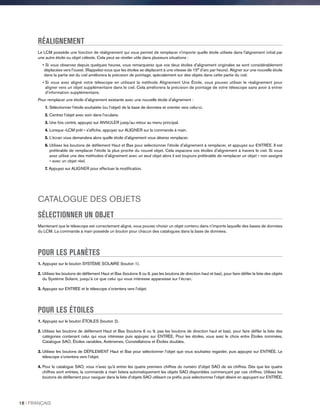 RÉALIGNEMENT
Le LCM possède une fonction de réalignement qui vous permet de remplacer n'importe quelle étoile utilisée dans l'alignement initial par
une autre étoile ou objet céleste. Cela peut se révéler utile dans plusieurs situations :
•Si vous observez depuis quelques heures, vous remarquerez que vos deux étoiles d'alignement originales se sont considérablement
déplacées vers l'ouest. (Rappelez-vous que les étoiles se déplacent à une vitesse de 15° d’arc par heure). Aligner sur une nouvelle étoile
dans la partie est du ciel améliorera la précision de pointage, spécialement sur des objets dans cette partie du ciel.
• Si vous avez aligné votre télescope en utilisant la méthode Alignement Une Étoile, vous pouvez utiliser le réalignement pour
aligner vers un objet supplémentaire dans le ciel. Cela améliorera la précision de pointage de votre télescope sans avoir à entrer
d'information supplémentaire.
Pour remplacer une étoile d'alignement existante avec une nouvelle étoile d'alignement :
1.Sélectionner l'étoile souhaitée (ou l’objet) de la base de données et orienter vers celui-ci.
2. Centrez l'objet avec soin dans l'oculaire.
3. Une fois centré, appuyez sur ANNULER jusqu'au retour au menu principal.
4. Lorsque «LCM prêt » s'affiche, appuyez sur ALIGNER sur la commande à main.
5. L'écran vous demandera alors quelle étoile d'alignement vous désirez remplacer.
6.Utilisez les boutons de défilement Haut et Bas pour sélectionner l'étoile d'alignement à remplacer, et appuyez sur ENTRÉE. Il est
préférable de remplacer l'étoile la plus proche du nouvel objet. Cela espacera vos étoiles d'alignement à travers le ciel. Si vous
avez utilisé une des méthodes d'alignement avec un seul objet alors il est toujours préférable de remplacer un objet « non assigné
» avec un objet réel.
7. Appuyez sur ALIGNER pour effectuer la modification.
CATALOGUE DES OBJETS
SÉLECTIONNER UN OBJET
Maintenant que le télescope est correctement aligné, vous pouvez choisir un objet contenu dans n'importe laquelle des bases de données
du LCM. La commande à main possède un bouton pour chacun des catalogues dans la base de données.
POUR LES PLANÈTES
1. Appuyez sur le bouton SYSTÈME SOLAIRE (bouton 1).
2. Utilisez les boutons de défilement Haut et Bas (boutons 6 ou 9, pas les boutons de direction haut et bas), pour faire défiler la liste des objets
du Système Solaire, jusqu’à ce que celui qui vous intéresse apparaisse sur l’écran.
3. Appuyez sur ENTRÉE et le télescope s’orientera vers l’objet.
POUR LES ÉTOILES
1. Appuyez sur le bouton ÉTOILES (bouton 2).
2. Utilisez les boutons de défilement Haut et Bas (boutons 6 ou 9, pas les boutons de direction haut et bas), pour faire défiler la liste des
catégories contenant celui qui vous intéresse puis appuyez sur ENTRÉE. Pour les étoiles, vous avez le choix entre Étoiles nommées,
Catalogue SAO, Étoiles variables, Astérismes, Constellations et Étoiles doubles.
3. Utilisez les boutons de DÉFILEMENT Haut et Bas pour sélectionner l’objet que vous souhaitez regarder, puis appuyez sur ENTRÉE. Le
télescope s’orientera vers l’objet.
4. Pour le catalogue SAO, vous n'avez qu'à entrer les quatre premiers chiffres du numéro d'objet SAO de six chiffres. Dès que les quatre
chiffres sont entrées, la commande à main listera automatiquement les objets SAO disponibles commençant par ces chiffres. Utilisez les
boutons de défilement pour naviguer dans la liste d’objets SAO utilisant ce préfix, puis sélectionnez l’objet désiré en appuyant sur ENTRÉE.
18 I FRANÇAIS
 