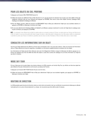 POUR LES OBJETS DU CIEL PROFOND
1. Appuyez sur le bouton CIEL PROFOND (bouton 3).
2. Utilisez les boutons de défilement Haut et Bas (boutons 6 ou 9, pas les boutons de direction haut et bas), pour faire défiler la liste des
catégories contenant celui qui vous intéresse puis appuyez sur ENTRÉE. Vous avez le choix entre Objets nommés, Catalogue NGC,
Catalogue de Caldwell et Catalogue de Messier.
3. Pour les Objets nommés, utilisez les boutons de DÉFILEMENT Haut et Bas pour sélectionner l’objet que vous souhaitez observer, et
appuyez sur ENTRÉE. Le télescope s’orientera vers l’objet.
4.Si vous avez sélectionné le Catalogue NGC, de Caldwell ou de Messier, saisissez maintenant le numéro de l’objet dans le catalogue avec
le pavé numérique, puis appuyez sur ENTRÉE.
NOTE : La commande à main affichera tous les objets du système solaire qui se trouvent au-dessus de l'horizon. Les objets situés sous l’horizon sont filtrés hors de
la liste, de manière à ne pas vous faire perdre votre temps à essayer de trouver un objet ferait pointer le télescope vers le sol. Vous pouvez modifier ce comportement
et permettre de pointer sous l’horizon en modifiant les paramètres dans les menus de Limite d'orientation et Filtres de limites décrits dans ce mode d’emploi.
CONSULTER LES INFORMATIONS SUR UN OBJET
Une fois que l'objet sélectionné est affiché sur l'écran de la commande à main, vous avez deux options : Cela vous donnera de l'information
utile sur l'objet sélectionné tel que la magnitude, constellation et informations supplémentaires sur plusieurs de ces objets.
Les informations de l'objet peuvent être obtenues sans avoir fait d'alignement d'étoile. Lorsque le télescope est allumé, appuyez sur un
bouton de catalogue pour faire de défiler les listes des objets ou saisir des numéros de catalogue et voir de les information sur l'objet tel
que décrit ci-dessus.
MODE SKY TOUR
Si vous n’êtes pas sûr de quels objets vous devriez observer, le LCM comporte une fonction Sky Tour, qui affiche une liste des objets les
plus brillants et les plus interessants du ciel nocturne, au-dessus de l’horizon.
1. Appuyez sur le bouton SKY TOUR (bouton 5) pour ouvrir le menu.
2.Utilisez les boutons de DÉFILEMENT Haut et Bas pour sélectionner l’objet que vous souhaitez regarder, puis appuyez sur ENTRÉE. Le
télescope s’orientera vers l’objet.
BOUTONS DE DIRECTION
Le LCM possède quatre boutons de direction situés au centre de la commande à main qui contrôle les mouvements du télescope en altitude
(verticalement) et en azimut (horizontalement). La vitesse de mouvement peut être définie selon 9 vitesses.
FRANÇAIS I 19
 
