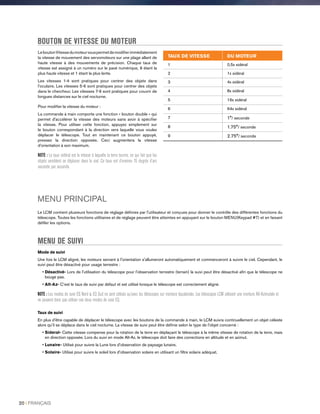 LeboutonVitessedumoteurvouspermetdemodifierimmédiatement
la vitesse de mouvement des servomoteurs sur une plage allant de
haute vitesse à des mouvements de précision. Chaque taux de
vitesse est assigné à un numéro sur le pavé numérique, 9 étant la
plus haute vitesse et 1 étant la plus lente.
Les vitesses 1-4 sont pratiques pour centrer des objets dans
l’oculaire. Les vitesses 5-6 sont pratiques pour centrer des objets
dans le chercheur. Les vitesses 7-9 sont pratiques pour couvrir de
longues distances sur le ciel nocturne.
Pour modifier la vitesse du moteur :
La commande à main comporte une fonction « bouton double » qui
permet d'accélérer la vitesse des moteurs sans avoir à spécifier
la vitesse. Pour utiliser cette fonction, appuyez simplement sur
le bouton correspondant à la direction vers laquelle vous voulez
déplacer le télescope. Tout en maintenant ce bouton appuyé,
pressez la direction opposée. Ceci augmentera la vitesse
d’orientation à son maximum.
NOTE : Le taux sidéral est la vitesse à laquelle la terre tourne, ce qui fait que les
objets semblent se déplacer dans le ciel. Ce taux est d’environ 15 degrés d’arc
seconde par seconde.
BOUTON DE VITESSE DU MOTEUR
MENU PRINCIPAL
Le LCM contient plusieurs fonctions de réglage définies par l'utilisateur et conçues pour donner le contrôle des différentes fonctions du
télescope. Toutes les fonctions utilitaires et de réglage peuvent être atteintes en appuyant sur le bouton MENU(Keypad #7) et en faisant
défiler les options.
MENU DE SUIVI
Mode de suivi
Une fois le LCM aligné, les moteurs servant à l'orientation s'allumeront automatiquement et commenceront à suivre le ciel. Cependant, le
suivi peut être désactivé pour usage terrestre :
• Désactivé- Lors de l'utilisation du télescope pour l’observation terrestre (terrain) la suivi peut être désactivé afin que le télescope ne
bouge pas.
• Alt-Az- C’est le taux de suivi par défaut et est utilisé lorsque le télescope est correctement aligné.
NOTE : Les modes de suivi EQ Nord  EQ Sud ne sont utilisés qu’avec les télescopes sur monture équatoriale. Les télescopes LCM utilisent une monture Alt-Azimutale et
ne peuvent donc pas utiliser ces deux modes de suivi EQ.
Taux de suivi
En plus d'être capable de déplacer le télescope avec les boutons de la commande à main, le LCM suivra continuellement un objet céleste
alors qu'il se déplace dans le ciel nocturne. La vitesse de suivi peut être définie selon le type de l'objet concerné :
• Sideral- Cette vitesse compense pour la rotation de la terre en déplaçant le télescope à la même vitesse de rotation de la terre, mais
en direction opposée. Lors du suivi en mode Alt-Az, le télescope doit faire des corrections en altitude et en azimut.
• Lunaire- Utilisé pour suivre la Lune lors d'observation de paysage lunaire.
• Solaire- Utilisé pour suivre le soleil lors d'observation solaire en utilisant un filtre solaire adéquat.
TAUX DE VITESSE DU MOTEUR
1 0,5x sidéral
2 1x sidéral
3 4x sidéral
4 8x sidéral
5 16x sidéral
6 64x sidéral
7 1°/ seconde
8 1.75°/ seconde
9 2.75°/ seconde
20 I FRANÇAIS
 