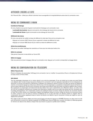 AFFICHER L’HEURE-LE SITE
Voir l’Heure-le Site — Utilisé pour afficher la dernière heure sauvegardée et la longitude/latitude saisies dans la commande à main.
MENU DE COMMANDE À MAIN
Contrôle de l’éclairage
Ce menu d’options vous permet d’ajuster la luminosité de l’éclairage sur la commande à main.
• Luminosité des boutons- Ajuste la luminosité du rétro-éclairage des boutons de la commande.
• Luminosité de l’écran- Ajuste la luminosité du rétro-éclairage de l’écran LCD.
Défilement des menus
Ce menu vous permet de modifier la vitesse de défilement du texte dans l'écran de la commande à main.
• Appuyez sur le bouton HAUT (bouton 6) pour augmenter la vitesse de défilement du texte.
• Appuyez sur le bouton BAS (bouton 9) pour réduire la vitesse de défilement du texte.
Activer les caractères gras
Cela permet de modifier l’affichage des caractères sur l’écran pour les rendre plus faciles à lire.
Définir le contraste
Cela permet d’assombrir le texte affiché sur l’écran LCD.
Définir le langage
Cela vous permet de choisir le langage utilisé par la commande à main. Appuyez sur le numéro correspondant au langage désiré.
MENU DE CONFIGURATION DU TÉLESCOPE
Définir l’heure-le site
Permet à l'utilisateur de personnaliser l'affichage de la commande à main en modifiant les paramètres d'heure et d'emplacement (tel que
le fuseau horaire et l’heure d’été).
Anti-rebond
Tous les engrenages mécaniques ont un certain rebond ou jeu entre les engrenages. Ce jeu est évident par le temps que prend l'étoile
à se déplacer dans l'oculaire lorsque les boutons fléchés de la commande à main sont appuyées (spécialement lors de changement de
directions). La fonction anti-rebond du LCM permet à l'utilisateur de compenser le rebond en entrant une valeur qui permet de rapidement
imprimer un mouvement opposé aux moteurs pour éliminer le jeu entre les engrenages. La quantité de compensation requise est fonction du
taux de rotation sélectionné. Plus lent est le mouvement, plus longue sera la latence avant que l'étoile ne semble se déplacer dans l'oculaire.
Par conséquent, la compensation anti-rebond doit être plus élevée. Vous aurez à expérimenter avec différentes valeurs; une valeur entre
20 et 50 est normalement suffisante pour la plupart des observations visuelles, alors qu'une valeur plus élevée peut être nécessaire pour
le guidage photographique. Une compensation positive sera appliquée lorsque la monture change de direction de mouvement d'arrière
en avant. De la même manière une compensation négative sera appliquée lorsque la monture change de direction de mouvement d'avant
en arrière. Lorsque le suivi est activé, la monture se déplacera sur un ou deux axes dans une direction positive ou négative. Donc la
compensation sera toujours appliquée lorsqu'un bouton de direction est relâché et que le mouvement s'inverse par rapport au sens de
déplacement précédent.
Pour régler la valeur anti-rebond, défilez vers le bas jusqu'à l'option anti-rebond et appuyez sur ENTRÉE. Saisissez une valeur entre 0 et 100
pour les directions en azimut et en altitude et appuyez sur ENTRÉE après chacune d'elles pour conserver ces valeurs. Le télescope gardera
en mémoire ces valeurs et les utilisera à chaque mise sous tension ou jusqu'à ce qu'elles soient modifiées.
FRANÇAIS I 21
 