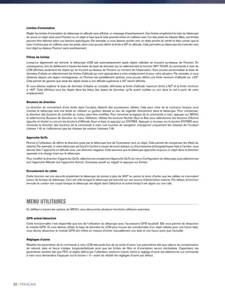 Limites d'orientation
Régler les limites d'orientation du télescope en altitude sans afficher un message d'avertissement. Ces limites empêchent le tube du télescope
du suivre un objet situé sous l'horizon ou un objet si haut que le tube pourrait entrer en collision avec l'un des pieds du trépied. Mais, ces limites
peuvent être définies selon vos besoins spécifiques. Par exemple, si vous désirez pointer vers un objet proche du zénith et êtes certain que le
tube n'entrera pas en collision avec les pieds, alors vous pouvez définir la limite à 90° en altitude. Cela permettra au télescope de s'orienter vers
tout objet au-dessus l'horizon sans avertissement.
Filtres de limites
Lorsqu'un alignement est terminé, le télescope LCM sait automatiquement quels objets célestes se trouvent au-dessus de l'horizon. En
conséquence, lors du défilement à travers les listes de base de données (ou en sélectionnant la fonction SKY TOUR), la commande à main du
LCM affichera seulement les objets qui se trouvent au-dessus de l'horizon au moment de l'observation. Vous pouvez personnaliser la base de
données d'objets en sélectionnant les limites d'altitude qui sont appropriées à votre emplacement et pour votre situation. Par exemple, si vous
observez depuis une région montagneuse, où l’horizon est partiellement obstrué, vous pouvez définir une limite minimum d’altitude sur +20°.
Cela permet de garantir que seuls les objets situés à une altitude supérieure à 20° seront affichés.
Si vous désirez explorer la base de données d'objets au complet, définissez la limite d'altitude maximum limite à 90° et la limite minimum
à –90°. Cela affichera tous les objets dans les listes des bases de données, qu'ils soient visibles ou non dans le ciel à partir de votre
emplacement.
Boutons de direction
La direction du mouvement d'une étoile dans l'oculaire dépend des accessoires utilisés. Cela peut créer de la confusion lorsque vous
orientez le télescope vers une étoile en utilisant un guideur désaxé au lieu de regarder directement dans le télescope. Pour compenser,
la direction des boutons de contrôle du moteur peut être modifiée. Pour renverser la logique de la commande à main, appuyez sur MENU
et sélectionnez Boutons de direction du menu Utilitaires. Utilisez les boutons fléchés Haut et Bas pour sélectionner les boutons d'Azimut
(gauche et droite) ou encore les boutons d'Altitude (haut et bas) et appuyez sur ENTRÉE. Appuyez à nouveau sur le bouton ENTRÉE pour
renverser la direction des boutons de la commande à main. Les touches de navigation changeront uniquement les vitesses de l'oculaire
(vitesse 1-6) et n'affecteront pas les vitesses de rotation (vitesses 7-9).
Approche GoTo
Permet à l’utilisateur de définir la direction prise par le télescope lors de l'orientation vers un objet. Cela permet de compenser les effets du
rebond. Par exemple, si votre télescope est lourd à l'arrière à cause de lourd optique ou d'accessoires photographiques fixés à l'arrière, vous
devriez fixer l' approche en altitude avec une direction négative. Cela assurera que le télescope approche toujours un objet dans la direction
opposée à la charge tirant sur le télescope.
Pour modifier la direction d'approche GoTo, sélectionnez simplement Approche GoTo du menu Configuration du télescope, puis sélectionnez
soit l'approche Altitude soit l'approche Azimut, choisissez positif ou négatif et appuyez sur Entrée.
Enroulement du câble
Cette fonction est une sécurité empêchant le télescope de pivoter à plus de 360° en azimut et donc d'éviter que les câbles ne s'enroulent
autour de la base du télescope. Ceci est utile lorsque le télescope est branché sur une source d'alimentation externe. Par défaut, la fonction
enrouler le cordon est coupé lorsque le télescope est aligné dans l'altazimut et activé lorsqu'il est aligné sur une cale.
MENU UTILITAIRES
En défilant à travers les options du MENU vous découvrirez plusieurs fonctions utilitaires avancées.
GPS activé/désactivé
Cette fonctionnalité n'est disponible que lors de l’utilisation du télescope avec l'accessoire GPS facultatif. Elle vous permet de désactiver
le module GPS. Si vous désirez utiliser la base de données du LCM pour trouver les coordonnées d'un objet céleste pour une future date,
vous devrez désactiver le module GPS afin d'être en mesure d'entrer manuellement une date et une heure autre que l’actuelle.
Réglages d'usine
Rétablis les paramètres de la commande à main LCM tels-quels lors de sa sortie d’usine. Les paramètres tels que valeurs de compensation
de rebond, date et heure initiales, longitude/latitude ainsi que les limites de filtre et d'orientation seront réinitialisés. Cependant, les
paramètres stockés tels que PEC et objets définis par l'utilisateur resteront intacts même si réglage d'usine est sélectionné. La commande
à main vous demandera d'appuyer sur le bouton « 0 » avant de rétablir les réglages d'usine par défaut.
22 I FRANÇAIS
 