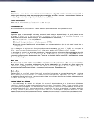 Version
Cette option vous permet de voir la version actuelle de la commande à main et du logiciel de contrôle du moteur. Le premier ensemble de
numéros indique la version du logiciel de la commande à main. Pour le contrôle de moteur, la commande à main affichera deux ensembles de
numéros ; les premiers numéros sont pour l'azimut et les deuxièmes pour l'altitude.
Obtenir la position d’axe
Affiche l'altitude et l’azimut relatifs pour l'emplacement actuel du télescope.
GoTo position d’axe
Vous permet d'entrer une position spécifique d'altitude et d'azimut et ensuite d’orienter le télescope selon ces valeurs.
Hibernation
Hibernation permet au télescope d'être hors tension et de quand même retenir son alignement lorsqu’il est rallumé. Cela ne fait pas
qu'épargner de l'énergie, mais est idéal pour ceux laissent leur télescope monté tout le temps ou qui laissent leur télescope au même
emplacement pour une période de temps prolongée. Pour mettre votre télescope en hibernation :
1.Sélectionnez Hibernation dans le menu Utilitaires.
2. Déplacer le télescope à l'emplacement souhaité et appuyez sur ENTRÉE.
3.Éteignez le télescope. Rappelez-vous de ne jamais déplacer votre télescope manuellement alors que vous êtes en mode de Mise en
veille prolongée.
Dès que le télescope est de nouveau sous tension, l'écran devrait indiquer Réveil. Après avoir appuyé sur ENTRÉE, vous avez l'option de
défiler à travers l'information d'heure/site pour confirmer le réglage actuel. Appuyez sur ENTRÉE pour réveiller le télescope.
Le fait d'appuyer sur ANNULER sur l'écran Réveil vous permettra d'explorer les différentes fonctionnalités de la commande à main sans avoir
à sortir le télescope de son mode de mise en veille prolongée. Pour réveiller le télescope après avoir appuyé sur ANNULER, sélectionnez
Hibernation du menu Utilitaires et appuyez sur ENTRÉE. N'utilisez pas les boutons de direction pour orienter le télescope pendant le mode
de mise en veille prolongée.
Menu Soleil
Pour des raisons de sécurité, le Soleil ne sera pas affiché en tant qu'objet de base de données à moins qu'il ne soit auparavant activé. Pour
activer le Soleil, ouvrez le menu Soleil et appuyez sur ENTRÉE. Le Soleil sera alors affiché dans le catalogue des Planètes et pourra être
utilisé en tant qu'objet d'alignement lors de l'utilisation de la méthode d'alignement Système Solaire. Pour retirer le Soleil de l'affichage de
la commande à main, sélectionnez de nouveau le menu Soleil du menu Utilitaires et appuyez sur ENTRÉE.
Calibrer GoTo
Calibration GoTo est un outil utile lorsqu'on fixe de lourds accessoires photographiques au télescope. La calibration aller à calcule la
distance et le temps nécessaire à la monture pour compléter son orientation finale GoTo lors de l'orientation vers un objet. La modification
de l'équilibre du télescope peut prolonger le temps d'orientation complet. La fonctionnalité Calibration tient compte de tous les déséquilibres
et modifie la distance GoTo pour compenser.
Définir la position de la monture
Le menu Définir position de la monture peut être utilisé pour récupérer un alignement dans le cas où un télescope ou trépied a été
manuellement déplacé. Par exemple, vous pouvez utilisez cette fonctionnalité si vous avez besoin d'ajuster le niveau du trépied en élevant/
abaissant les pieds de trépied. Après avoir déplacé la monture, orientez simplement le télescope vers une étoile brillante et centrez-la dans
l'oculaire, puis sélectionnez Définir position de la monture du menu Utilitaires. Étant donné que le télescope a été déplacé, la précision
de pointage sera diminuée. Mais maintenant vous pouvez orienter vers un nouvel ensemble d'étoiles d'alignement et remplacer les étoiles
d'alignement originales avec les nouvelles étoiles. Cela vous aidera à éviter de recommencer la procédure d'alignement à partir du début.
FRANÇAIS I 23
 