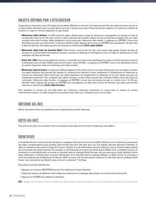 OBJETS DÉFINIS PAR L'UTILISATEUR
L'appareil peut mémoriser jusqu'à 50 objets personnalisés différents en mémoire. Les objets peuvent être des objets terrestres de jour ou
un objet céleste intéressant que vous avez découvert et qui n'est pas inclus dans la base de données régulière. Il y a plusieurs manières de
conserver un objet en mémoire dépendant du type d'objet :
• Mémoriser objet céleste- Le LCM stocke les objets célestes dans sa base de données en sauvegardant son ascension droite et
sa déclinaison dans le ciel. De cette manière le même objet peut être localisé chaque fois que le télescope est aligné. Dès que l'objet
souhaité centré dans l'oculaire, défilez simplement vers la commande « Mémoriser objet céleste  » et appuyez sur ENTRÉE. L'écran vous
demandera de saisir un nombre entre 1 et 25 pour identifier l'objet. Appuyez de nouveau sur ENTRÉE pour sauvegarder cet objet dans
la base de données. Ces objets peuvent être observés en sélectionnant GoTo objet céleste.
• Mémoriser objet base de données (Bdd)- Cette fonction vous permet de créer votre propre visite guidée d'objets de base de
données en vous permettant d'enregistrer la position courante du télescope et d'enregistrer le nom de l'objet en sélectionnant un des
catalogues de base de données.
• Saisir AD - DEC- Vous pouvez également stocker un ensemble de coordonnées spécifiques d'un objet en entrant l'ascension droite et
la déclinaison pour cet objet. Défilez jusqu'à la commande « Saisir DA-DEC » et appuyez sur ENTRÉE. L'écran vous demandera d'entrer
en premier l'ascension droite et la déclinaison de l'objet souhaité.
• Mémoriser objet terrestre- Le télescope LCM peut également être utilisé comme une lunette d'observation pour les objets terrestres.
Les objets terrestres fixes peuvent être stockés en conservant leur altitude et azimut relativement à l'emplacement du télescope au
moment de l'observation. Étant donné que ces objets dépendent de l'emplacement du télescope, ils ne sont valides que pour cet
emplacement seulement. Pour enregistrer des objets terrestres, centrez l'objet souhaité dans l'oculaire. Défilez vers le bas jusqu'à la
commande « Mémoriser objet terrestre » et appuyez sur ENTRÉE. L'écran vous demandera de saisir un nombre entre 1 et 25 pour
identifier l'objet. Appuyez de nouveau sur ENTRÉE pour sauvegarder cet objet dans la base de données. Ces objets peuvent être
observés en sélectionnant GoTo objet terrestre.
Pour remplacer le contenu de tout objet défini par l'utilisateur, mémorisez simplement un nouvel objet en utilisant un numéro
d'identification existant; le LCM remplacera le précédent objet défini par l'utilisateur par le nouvel objet.
OBTENIR AD-DEC
Affiche l'ascension droite et la déclinaison pour l'emplacement actuel du télescope.
GOTO AD-DEC
Vous permet de saisir une ascension droite et déclinaison particulière et de d'orienter le télescope vers celles-ci.
IDENTIFIER
Le mode Identification recherchera dans les listes ou catalogues de la base de données du LCM et affichera le nom et distances compensées
des objets correspondants le plus proches. Cette fonction peut être utile dans deux cas. Tout d'abord, elle peut permettre d'identifier un
objet non identifié contenu dans le champ de l'oculaire. De plus, le mode Identification peut être utilisé pour trouver d'autres objets célestes
qui sont proches des objets observés. Par exemple, si votre télescope est pointé vers l'étoile la plus brillante de la constellation de Lyra, en
choisissant le mode Identification et ensuite en cherchant dans le catalogue Étoile Nommée, elle sera sans aucun doute identifiée comme
Véga. Cependant, en sélectionnant la fonction Identification et en cherchant dans le catalogue Messier ou Objet nommé, la commande à
main vous indiquera que la Nébuleuse de l'Anneau (M57) se trouve à 6° de votre position présente. En cherchant dans le catalogue Étoile
binaire, vous remarquerez que Epsilon Lyrae se trouve à seulement 1° de Véga.
Pour utiliser la fonction Identification :
• Appuyez sur le bouton IDENTIFIER (bouton 4) et sélectionnez l'option Identifier.
• Utilisez les boutons de défilement Haut et Bas pour sélectionner le catalogue dans lequel vous aimeriez faire la recherche.
• Appuyez sur ENTRÉE pour débuter la recherche.
NOTE : Quelques-unes des bases de données contiennent des milliers d'objets, et cela pourrait prendre une minute ou deux avant que l'objet le plus près soit affiché.
24 I FRANÇAIS
 
