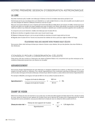 VOTRE PREMIÈRE SESSION D'OBSERVATION ASTRONOMIQUE
LA LUNE
Vous êtes maintenant prêt à installer votre télescope à l'extérieur et faire de véritables observations pendant la nuit!
Commençons par la Lune. Les phases de la Lune s'étendent sur un cycle complet d'environ un mois, de la nouvelle Lune à la pleine Lune et
vice versa. Essayez de l'observer à différents moments au cours de ce cycle.
Alors que vous pouvez observer la Lune à n'importe quel moment lorsqu'elle est visible dans le ciel nocturne, le meilleur moment pour la voir
est deux jours après une nouvelle Lune jusqu'à quelques jours avant une pleine Lune. Durant cette période, vous pourrez voir plus de détails
relatifs aux cratères et aux chaînes de montagnes lunaires. Consultez un calendrier pour connaître la prochaine apparition de la nouvelle Lune.
1. Lorsque la Lune se voit clairement, installez votre télescope avec l'oculaire 25 mm.
2. Allumez le chercheur et regardez à travers celui-ci pour trouver le point rouge.
3. Déplacez le télescope de façon à voir la Lune par la fenêtre du chercheur et le point rouge centré sur la Lune.
4. Regardez dans l'oculaire 25 mm. Tournez tout doucement les molettes de mise au point pour régler la netteté de l'image.
FÉLICITATIONS! VOUS AVEZ OBSERVÉ VOTRE PREMIER OBJET CÉLESTE!
Vous pouvez utiliser cette technique de base pour observer d'autres corps célestes, tels que des planètes, des amas d'étoiles ou
des nébuleuses.
CONSEILS POUR L’OBSERVATION CÉLESTE
Cette section offre des conseils sur l'observation des objets du Système Solaire et du ciel profond ainsi que des remarques sur les
conditions d'observation pouvant avoir une influence sur sa qualité.
AGRANDISSEMENT
Vous pouvez changer l’agrandissement de votre télescope en changeant simplement les oculaires. Le télescope et l’oculaire on une
longueur de focale mesurée en millimètres. Pour calculer l’agrandissement d’une combinaison spécifique de télescope et d’oculaire,
prenez la valeur de longueur de focale du télescope, et divisez-la par celle de l’oculaire. La valeur obtenue est le facteur d’agrandissement.
Par exemple, le 80LCM a une longueur de focale de 900 mm. Si vous utilisez l’oculaire de 25 mm :
900 mm
= ____________ = 36x
25 mm
Longueur de focale du télescope
Agrandissement = ______________________________
Longueur de focale de l'oculaire
CHAMP DE VISION
Déterminer le champ de vision est important si vous voulez avoir une idée de la taille angulaire de l'objet observé. Pour calculer le champ
de vision, divisez le champ de vision apparent de l'oculaire (fourni par le fabricant de l'oculaire) par le l’agrandissement. En utilisant
l'exemple de la section précédente, nous pouvons déterminer le champ de vision en utilisant le même oculaire de 25 mm.
45 °
= ______ = 1,25 degrés d’arc
36
Champ de vision apparent de l'oculaire
Champ de vision réel = _________________________________
Agrandissement
26 I FRANÇAIS
 