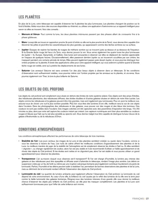 LES PLANÈTES
En plus de la Lune, votre télescope est capable d’observer les 5 planètes les plus lumineuses. Les planètes changent de position sur le
fond d’étoiles. Aidez-vous donc des sources disponibles sur Internet, ou utilisez une application d’astronomie sur un appareil intelligent pour
savoir où elles se trouvent. Voici des conseils :
•	 Mercure et Vénus- Tout comme la lune, les deux planètes intérieures passent par des phases allant de croissants fins à la
phase gibbeuse.
•	Mars- Lorsqu’elle se trouve en opposition proche (le point d’orbite où elle est la plus proche de la Terre), vous devriez être capable d’en
discerner les pôles et peut-être les caractéristiques les plus grandes, qui apparaissent comme des tâches sombres sur sa surface.
•	Jupiter- Essayez de repérer les bandes de nuages de méthane sombre qui se trouvent juste au-dessus et au-dessous de l’équateur.
Si la Grande tâche rouge fait face à la Terre, vous devriez pouvoir la voir. Vous verrez également les quatre lunes les plus lumineuses
de Jupiter – Io, Europe, Ganymède, et Callisto. Ces lunes sont amusantes à observer car elles se déplacent de manière appréciable
en l’espace de quelques heures. Occasionnellement, elles passeront derrière Jupiter ou se trouveront occultées par son ombre, les
masquant pendant une certaine période de temps. Elles peuvent également passer juste devant Jupiter, et vous pourriez distinguer leur
ombre projetée sur la planète. Il existe des applications utiles pour votre appareil intelligent, qui vous aideront à prédire quand la Grande
tâche rouge est visible, ainsi qu’a prédire les déplacements de ses lunes.
•	Saturne- Les anneaux! Saturne est sans conteste l’un des plus beaux objets à observer dans un télescope. Si les conditions
d’observation sont suffisamment stables, vous pourriez même voir l’ombre projetée par les anneaux sur la planète, et vis-versa. Vous
pourriez également voir Titan, la lune la plus brillante de Saturne.
LES OBJETS DU CIEL PROFOND
Les objets du ciel profond sont simplement ceux situés en dehors des limites de notre système solaire. Ces objets sont des amas d'étoiles,
des nébuleuses planétaires, des nébuleuses diffuses, des étoiles doubles et d’autres galaxies situées en dehors de notre Voie Lactée. Les
objets comme les nébuleuses et la galaxies peuvent être très grandes, mais sont également peu lumineuses. Pour en avoir la meilleure vue,
assurez-vous de choisir une nuit la plus sombre possible. Plus loin vous êtes des lumières d’une ville, meilleure sera la vue de ces objets
dans l’oculaire. Dans les photographies des nébuleuses et des galaxies, vous pouvez voir des rouges et des bleus très lumineux. Ces
couleurs ne sont pas visibles dans l’oculaire. Ces images colorées ont été capturées avec des paramètres d’exposition très longs, 15 à 60
minutes ou plus, alors que votre œil capture les couleurs instant par instant. Les capteurs numériques sont bien plus sensibles au couleurs
rouges et bleues que l'œil, qui lui est plus sensible au spectre vert. Vous devriez malgré tout être capable de distinguer la lueur douce de la
galaxie d’Andromède ou de la nébuleuse d’Orion.
CONDITIONS ATMOSPHÉRIQUES
Les conditions atmosphériques affectent les performances de votre télescope de trois manières.
•	 Stabilité de l’air- Les jours venteux, les images de la Lune et des planètes semblent onduler ou sauter dans l’oculaire, comme si
vous les observiez à travers de l’eau. Les nuits de calme offrent les meilleures conditions d’agrandissement des planètes et de la
Lune. La meilleure manière de juger de la stabilité de l’atmosphère est de simplement observer les étoiles à l'œil nu. Si elles semblent
« clignoter », ou changer rapidement de couleur, alors l’air est peu stable et il est recommandé d’utiliser un faible agrandissement et de
choisir des objets du Ciel profond. Si les étoiles sont nettes et ne clignotent pas, alors l’air est stable et vous pouvez utiliser un grand
agrandissement pour observer les planètes.
•	Transparence- L’air au-travers duquel vous observez est-il transparent? Si l’air est chargé d’humidité, la lumière peu intense des
galaxies et des nébuleuses peut être éparpillée et diffusée avant d’atteindre le télescope, rendant l’image plus sombre. Les débris en
suspension créés par un feu de forêt ou même par une irruption volcanique lointaine peut également contribuer lourdement à la perte de
luminosité. Parfois, l’humidité et les débris peuvent aider à stabiliser l’air, permettant de bonnes observations des planètes et de la Lune,
mais au détriment de la luminosité rendant difficile l’observation des objets du Ciel profond.
•	Luminosité du ciel- La quantité de lumière ambiante peut également affecter l’observation du Ciel profond. La luminosité du ciel
dépend de votre environnement. Au cœur d'une ville, la brillance du ciel causée par le reflet des lumières de la ville vers la terre peut
contrer la faible luminosité des galaxies lointaines. Éloignez-vous des lumières intenses d’une grande ville vous donner la meilleure
chance d’observer les objets peu brillants du Ciel profond, car elle peut les masquer complètement. Les planètes et la Lune sont
suffisamment lumineuses pour que l’effet de cette brillance soit minime.
FRANÇAIS I 27
 