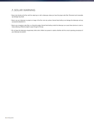 • Never look directly at the Sun with the naked eye or with a telescope unless you have the proper solar filter. Permanent and irreversible
eye damage may result.
• Never use your telescope to project an image of the Sun onto any surface. Internal heat build-up can damage the telescope and any
accessories attached to it.
• Never use an eyepiece solar filter or a Herschel wedge. Internal heat build-up inside the telescope can cause these devices to crack or
break, allowing unfiltered sunlight to pass through to the eye.
• Do not leave the telescope unsupervised, either when children are present or adults unfamiliar with the correct operating procedures of
your telescope are present.
SOLAR WARNING
6 I ENGLISH
 