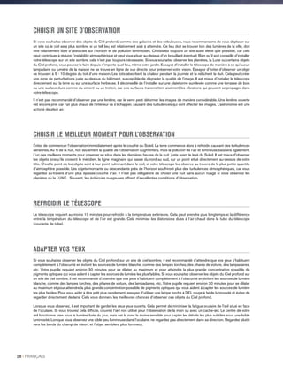 CHOISIR UN SITE D'OBSERVATION
Si vous souhaitez observer des objets du Ciel profond, comme des galaxies et des nébuleuses, nous recommandons de vous déplacer sur
un site où le ciel sera plus sombre, si un tell lieu est relativement aisé à atteindre. Ce lieu doit se trouver loin des lumières de la ville, doit
être relativement libre d’obstacles sur l’horizon et de pollution lumineuses. Choisissez toujours un site aussi élevé que possible, car cela
peut contribuer à réduire l’instabilité atmosphérique et peut vous situer au-dessus d’un brouillard éventuel. Bien qu’il soit conseillé d’installer
votre télescope sur un site sombre, cela n’est pas toujours nécessaire. Si vous souhaitez observer les planètes, la Lune ou certains objets
du Ciel profond, vous pouvez le faire depuis n’importe quel lieu, même votre jardin. Essayez d’installer le télescope de manière à ce qu’aucun
lampadaire ou lumière de la maison ne se trouve en ligne de vue directe pour préserver votre vision. Essayez d'éviter d’observer un objet
se trouvant à 5 - 10 degrés du toit d’une maison. Les toits absorbent la chaleur pendant la journée et la relâchent la duit. Cela peut créer
une zone de perturbations juste au-dessus du bâtiment, susceptible de dégrader la qualité de l’image. Il est mieux d’installer le télescope
directement sur la terre ou sur une surface herbeuse. Il déconseillé de l’installer sur une plateforme surélevée comme une terrasse de bois
ou une surface dure comme du ciment ou un trottoir, car ces surfaces transmettent aisément les vibrations qui peuvent se propager dans
votre télescope.
Il n’est pas recommandé d’observer par une fenêtre, car le verre peut déformer les images de manière considérable. Une fenêtre ouverte
est encore pire, car l’air plus chaud de l’intérieur va s’échapper, causant des turbulences qui vont affecter les images. L’astronomie est une
activité de plein air.
CHOISIR LE MEILLEUR MOMENT POUR L’OBSERVATION
Évitez de commencer l’observation immédiatement après le couché du Soleil. La terre commence alors à refroidir, causant des turbulences
aériennes. Au fil de la nuit, non seulement la qualité de l’observation augmentera, mais la pollution de l’air et lumineuse baissera également.
L’un des meilleurs moments pour observer se situe dans les dernières heures de la nuit, juste avant le levé du Soleil. Il est mieux d'observer
les objets lorsqu’ils croisent le méridien, la ligne imaginaire qui passe du nord au sud, sur un point situé directement au-dessus de votre
tête. C’est le point où les objets sont à leur point culminant dans le ciel, et votre télescope les observe au-travers de la plus petite quantité
d’atmosphère possible. Les objets montants ou descendants près de l’horizon souffriront plus des turbulences atmosphériques, car vous
regardez au-travers d’une plus épaisse couche d’air. Il n’est pas obligatoire de choisir une nuit sans aucun nuage si vous observez les
planètes ou la LUNE. Souvent, les éclaircies nuageuses offrent d’excellentes conditions d’observation.
REFROIDIR LE TÉLESCOPE
Le télescope requiert au moins 10 minutes pour refroidir à la température extérieure. Cela peut prendre plus longtemps si la différence
entre la température du télescope et de l’air est grande. Cela minimise les distorsions dues à l’air chaud dans le tube du télescope
(courants de tube).
ADAPTER VOS YEUX
Si vous souhaitez observer les objets du Ciel profond sur un site de ciel sombre, il est recommandé d’attendre que vos yeux s’habituent
complètement à l’obscurité en évitant les sources de lumière blanche, comme des lampes torches, des phares de voiture, des lampadaires,
etc. Votre pupille requiert environ 30 minutes pour se dilater au maximum et pour atteindre la plus grande concentration possible de
pigments optiques qui vous aident à capter les sources de lumière les plus faibles. Si vous souhaitez observer les objets du Ciel profond sur
un site de ciel sombre, il est recommandé d’attendre que vos yeux s’habituent complètement à l’obscurité en évitant les sources de lumière
blanche, comme des lampes torches, des phares de voiture, des lampadaires, etc. Votre pupille requiert environ 30 minutes pour se dilater
au maximum et pour atteindre la plus grande concentration possible de pigments optiques qui vous aident à capter les sources de lumière
les plus faibles. Pour vous aider à être prêt plus rapidement, essayez d’utiliser une lampe torche à DEL rouge à faible luminosité et évitez de
regarder directement dedans. Cela vous donnera les meilleures chances d’observer ces objets du Ciel profond.
Lorsque vous observez, il est important de garder les deux yeux ouverts. Cela permet de minimiser la fatigue oculaire de l'œil situé en face
de l’oculaire. Si vous trouvez cela difficile, couvrez l'œil non utilisé pour l’observation de la main ou avec un cache-œil. Le centre de votre
œil fonctionne bien sous la lumière forte du jour, mais est la zone la moins sensible pour capter les détails les plus subtiles sous une faible
luminosité. Lorsque vous observez une cible peu lumineuse dans l’oculaire, ne regardez pas directement dans sa direction. Regardez plutôt
vers les bords du champ de vision, et l’objet semblera plus lumineux.
28 I FRANÇAIS
 