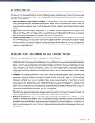 ASTROPHOTOGRAPHIE
L’une des premières questions que les utilisateurs se posent à propos de leur nouveau télescope est « Comment l’utiliser pour prendre
des photos? ». Votre télescope est capable de capturer des images de la Lune et des planètes, mais un télescope et une monture aux
engrenages plus fins sont requis pour effectuer le suivi des objets du Ciel profond. Vous disposez de différentes méthodes pour capturer
des images avec votre télescope :
•	Appareils intelligentes et appareils photos classiques- Ce matériel constitue la méthode la plus simple à mettre en œuvre pour
capturer des images de la Lune et des planètes. Placez simplement l’appareil photo de votre appareil devant l’oculaire et prenez une
photo. Bien que cela soit possible avec n’importe quel oculaire, cela est plus facile avec un oculaire de plus faible puissance (avec
une longueur de focale plus longue). Veillez à ne pas trembler lorsque vous tenez le téléphone devant l’oculaire pour obtenir de bons
résultats.
•	DSLR- Celestron met à votre disposition des adaptateurs qui vous permettent d’attacher un appareil photo DSLR Canon ou Nikon
DSLR au télescope, à la place de l’oculaire. Cela fera en pratique de votre télescope un objectif longue portée. Cela nécessite
l’utilisation d’un adaptateur en T pour le télescope et d’un anneau-T pour l’appareil photo. Pour en savoir plus sur les adaptateurs
disponibles pour votre modèle de télescope en particulier, rendez-vous sur www.celestron.com.
•	 Imageurs planétaires CMOS- Ce sont des appareils photos spécialisés qui remplacent l’oculaire de votre télescope. Ils se connectent
à un ordinateur portable via le port USB. L’appareil photo enregistre une vidéo de la planète, puis le logiciel associé la divise en images
uniques. Le logiciel combine ensuite les images individuelles en un fichier image unique qui contient plus de détails que visibles
dans une image seule. Cette méthode vous permettra d’obtenir les meilleures images possibles de la Lune et des planètes, mais
nécessitent la présence d’un ordinateur portable à proximité du télescope. Pour en savoir plus sur les appareils photos planétaires,
rendez-vous sur www.celestron.com.
ÉQUIPEMENT POUR L’OBSERVATION DES OBJETS DU CIEL PROFOND
Il existe des outils indispensables à l’identification et à la localisation des objets du Ciel profond :
•	Lampe torche rouge- Ceci est un outil essentiel pour l’astronomie du Ciel profond, pour lire les chartes et les atlas célestes. Pour
pouvoir voir la lumière peu intense venue des objets distants tels que les nébuleuses ou les galaxies, vos yeux doivent être complètement
adaptés à l’obscurité, avec les iris ouvertes au maximum. La lumière blanche émise par une lampe torche classique cause la rétraction
des iris, et cela peut prendre jusqu’à 30 minutes pour que votre vision nocturne soit de nouveau au maximum de ses capacité. La lumière
rouge n’a pas le même effet. Nous vous recommandons d’utiliser n’importe quelle lampe torche à DEL rouge dont la luminosité est
réglable, car même la lumière rouge, si intense, peut impacter votre vision nocturne. Ce type de lampe torche est disponible dans
la majorité des revendeurs de télescopes, mais vous les trouverez également dans les magasins de matériel de camping et dans
les quincailleries.
•	Planisphère- Une planisphère est une carte des étoiles circulaire spéciale qui vous montre de manière grossière l’emplacement des
constellations au-dessus de votre tête, pour que vous puissiez vous retrouver dans le ciel. À la différence des chartes que vous pouvez
imprimer depuis internet, les planisphères fonctionnent à tout moment de l’année, pas seulement à la date ou le mois pour lequel elle
a été imprimée. La planisphère consiste en deux disques circulaires joints en leur centre. Le disque du bas comporte une carte des
constellations, alors que le disque du dessus comporte une fenêtre montrant une portion de la carte. En faisant pivoter les disques
internes et externes pour faire correspondre l’heure et la date actuelle, la carte ne montrera que les constellations visibles au moment
T. Cela est pratique pour déterminer grossièrement l’emplacement des étoiles brillantes et des constellations. Les planisphères sont
trouvables dans les magasins de livres et disponibles pour un grand nombre de latitudes géographiques des hémisphères nord et sud.
Veillez à en choisir une adaptée à votre lieu d'observation. Pour obtenir de plus amples informations sur l’emplacement des objets du
Ciel profond au sein des constellations, vous devrez vous munir d'un Atlas céleste.
•	Atlas céleste- Les atlas célestes constituent des cartes routières du ciel. Une fois que vous avez localisé une constellation avec votre
planisphère, l’atlas céleste vous montrera une vue détaillée et agrandie de cette région du ciel, montrant les étoiles et les objets du Ciel
profond qui s’y situent. Ces atlas sont disponibles chez les revendeurs de télescopes et dans les librairies.
•	Applications et programmes- Il existe un grand nombre d’applications disponibles pour les téléphones et les tablettes, qui peuvent
remplacer les planisphères et les cartes des étoiles. Ces applications donnent une représentation numérique du ciel nocturne sur
votre appareil, vous permettant d’agrandir ou de réduire rapidement la région affichée. Ces dernières peuvent être téléchargées ou
achetées depuis la boutique d’applications de votre plateforme. Il existe également des programmes excellents pour la simulation du ciel
disponibles sur votre ordinateur qui montrent des cartes des étoiles très détaillées sur l’écran et peuvent ainsi vous aider à planifier une
session d’observation avant de vous rendre sur votre site d’observation avec des cartes imprimées spécialement pour l’heure, la date
et l’emplacement.
FRANÇAIS I 29
 