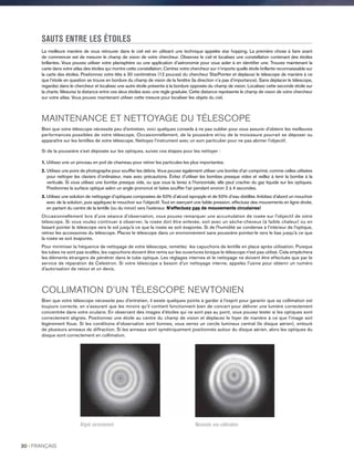 SAUTS ENTRE LES ÉTOILES
La meilleure manière de vous retrouver dans le ciel est en utilisant une technique appelée star hopping. La première chose à faire avant
de commencer est de mesurer le champ de vision de votre chercheur. Observez le ciel et localisez une constellation contenant des étoiles
brillantes. Vous pouvez utiliser votre planisphère ou une application d’astronomie pour vous aider à en identifier une. Trouvez maintenant la
carte dans votre atlas des étoiles qui montre cette constellation. Centrez votre chercheur sur n’importe quelle étoile brillante reconnaissable sur
la carte des étoiles. Positionnez votre tête à 30 centimètres (12 pouces) du chercheur StarPointer et déplacez le télescope de manière à ce
que l’étoile en question se trouve en bordure du champ de vision de la fenêtre (la direction n’a pas d’importance). Sans déplacer le télescope,
regardez dans le chercheur et localisez une autre étoile présente à la bordure opposée du champ de vision. Localisez cette seconde étoile sur
la charte. Mesurez la distance entre ces deux étoiles avec une règle graduée. Cette distance représente le champ de vision de votre chercheur
sur votre atlas. Vous pouvez maintenant utiliser cette mesure pour localiser les objets du ciel.
MAINTENANCE ET NETTOYAGE DU TÉLESCOPE
Bien que votre télescope nécessite peu d'entretien, voici quelques conseils à ne pas oublier pour vous assurer d'obtenir les meilleures
performances possibles de votre télescope. Occasionnellement, de la poussière et/ou de la moisissure pourrait se déposer ou
apparaître sur les lentilles de votre télescope. Nettoyez l'instrument avec un soin particulier pour ne pas abimer l'objectif.
Si de la poussière s’est déposée sur les optiques, suivez ces étapes pour les nettoyer :
1. Utilisez une un pinceau en poil de chameau pour retirer les particules les plus importantes.
2.Utilisez une poire de photographe pour souffler les débris. Vous pouvez également utiliser une bombe d’air comprimé, comme celles utilisées
pour nettoyer les claviers d’ordinateur, mais avec précautions. Évitez d’utiliser les bombes presque vides et veillez à tenir la bombe à la
verticale. Si vous utilisez une bombe presque vide, ou que vous la tenez à l’horizontale, elle peut cracher du gaz liquide sur les optiques.
Positionnez la surface optique selon un angle prononcé et faites souffler l’air pendant environ 2 à 4 secondes.
3.Utilisez une solution de nettoyage d’optiques composées de 50% d’alcool ispropyle et de 50% d’eau distillée. Imbibez d'abord un mouchoir
avec de la solution, puis appliquez le mouchoir sur l'objectif. Tout en exerçant une faible pression, effectuez des mouvements en ligne droite,
en partant du centre de la lentille (ou du miroir) vers l'extérieur. N'effectuez pas de mouvements circulaires!
Occasionnellement lors d'une séance d'observation, vous pouvez remarquer une accumulation de rosée sur l'objectif de votre
télescope. Si vous voulez continuer à observer, la rosée doit être enlevée, soit avec un sèche-cheveux (à faible chaleur) ou en
faisant pointer le télescope vers le sol jusqu'à ce que la rosée se soit évaporée. Si de l'humidité se condense à l'intérieur de l'optique,
retirez les accessoires du télescope. Placez le télescope dans un environnement sans poussière pointez-le vers le bas jusqu’à ce que
la rosée se soit évaporée.
Pour minimiser la fréquence de nettoyage de votre télescope, remettez les capuchons de lentille en place après utilisation. Puisque
les tubes ne sont pas scellés, les capuchons doivent être remis sur les ouvertures lorsque le télescope n'est pas utilisé. Cela empêchera
les éléments étrangers de pénétrer dans le tube optique. Les réglages internes et le nettoyage ne doivent être effectués que par le
service de réparation de Celestron. Si votre télescope a besoin d'un nettoyage interne, appelez l'usine pour obtenir un numéro
d'autorisation de retour et un devis.
COLLIMATION D’UN TÉLESCOPE NEWTONIEN
Bien que votre télescope nécessite peu d'entretien, il existe quelques points à garder à l’esprit pour garantir que sa collimation est
toujours correcte, en s’assurant que les miroirs qu’il contient fonctionnent bien de concert pour délivrer une lumière correctement
concentrée dans votre oculaire. En observant des images d’étoiles qui ne sont pas au point, vous pouvez tester si les optiques sont
correctement alignés. Positionnez une étoile au centre du champ de vision et déplacez le foyer de manière à ce que l’image soit
légèrement floue. Si les conditions d’observation sont bonnes, vous verrez un cercle lumineux central (le disque aérien), entouré
de plusieurs anneaux de diffraction. Si les anneaux sont symétriquement positionnés autour du disque aérien, alors les optiques du
disque sont correctement en collimation.
Aligné correctement Nécessite une collimation
30 I FRANÇAIS
 