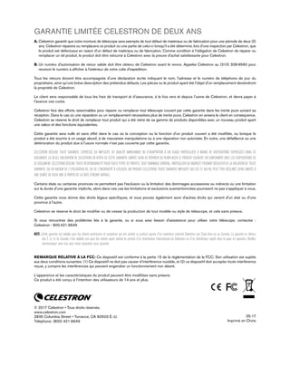 GARANTIE LIMITÉE CELESTRON DE DEUX ANS
A. Celestron garantit que votre monture de télescope sera exempte de tout défaut de matériaux ou de fabrication pour une période de deux (2)
ans. Celestron réparera ou remplacera ce produit ou une partie de celui-ci lorsqu'il a été déterminé, lors d'une inspection par Celestron, que
le produit est défectueux en raison d'un défaut de matériaux ou de fabrication. Comme condition à l'obligation de Celestron de réparer ou
remplacer un tel produit, le produit doit être retourné à Celestron avec la preuve d'achat satisfaisante pour Celestron.
B. Un numéro d'autorisation de retour valide doit être obtenu de Celestron avant le renvoi. Appelez Celestron au (310) 328-9560 pour
recevoir le numéro à afficher à l'extérieur de votre colis d'expédition.
Tous les retours doivent être accompagnés d'une déclaration écrite indiquant le nom, l'adresse et le numéro de téléphone de jour du
propriétaire, ainsi qu'une brève description des prétendus défauts. Les pièces ou le produit ayant été l'objet d'un remplacement deviendront
la propriété de Celestron.
Le client sera responsable de tous les frais de transport et d'assurance, à la fois vers et depuis l'usine de Celestron, et devra payer à
l'avance ces coûts.
Celestron fera des efforts raisonnables pour réparer ou remplacer tout télescope couvert par cette garantie dans les trente jours suivant sa
réception. Dans le cas où une réparation ou un remplacement nécessitera plus de trente jours, Celestron en avisera le client en conséquence.
Celestron se réserve le droit de remplacer tout produit qui a été retiré de sa gamme de produits disponibles avec un nouveau produit ayant
une valeur et des fonctions équivalentes.
Cette garantie sera nulle et sans effet dans le cas où la conception ou la fonction d'un produit couvert a été modifiée, ou lorsque le
produit a été soumis à un usage abusif, à de mauvaises manipulations ou à une réparation non autorisée. En outre, une défaillance ou une
détérioration du produit due à l'usure normale n'est pas couverte par cette garantie.
CELESTRON DÉCLINE TOUTE GARANTIE, EXPRESSE OU IMPLICITE, DE QUALITÉ MARCHANDE OU D'ADAPTATION À UN USAGE PARTICULIER, À MOINS DE DISPOSITIONS EXPRESSES DANS CE
DOCUMENT. LA SEULE OBLIGATION DE CELESTRON EN VERTU DE CETTE GARANTIE LIMITÉE SERA DE RÉPARER OU REMPLACER LE PRODUIT COUVERT, EN CONFORMITÉ AVEC LES DISPOSITIONS DE
CE DOCUMENT. CELESTRON DÉCLINE TOUTE RESPONSABILITÉ POUR TOUTE PERTE DE PROFITS, TOUT DOMMAGE GÉNÉRAL, PARTICULIER OU INDIRECT POUVANT RÉSULTER DE LA VIOLATION DE TOUTE
GARANTIE, OU EN RAISON DE L'UTILISATION DE, OU DE L'INCAPACITÉ À UTILISER, UN PRODUIT CELESTRON. TOUTE GARANTIE IMPLICITE QUI EST ET QUI NE PEUT ÊTRE DÉCLINÉE SERA LIMITÉE À
UNE DURÉE DE DEUX ANS À PARTIR DE LA DATE D'ACHAT INITIALE.
Certains états ou certaines provinces ne permettent pas l'exclusion ou la limitation des dommages accessoires ou indirects ou une limitation
sur la durée d'une garantie implicite, alors dans ces cas les limitations et exclusions susmentionnées pourraient ne pas s'appliquer à vous.
Cette garantie vous donne des droits légaux spécifiques, et vous pouvez également avoir d'autres droits qui varient d'un état ou d'une
province à l'autre.
Celestron se réserve le droit de modifier ou de cesser la production de tout modèle ou style de télescope, et cela sans préavis.
Si vous rencontrez des problèmes liés à la garantie, ou si vous avez besoin d'assistance pour utiliser votre télescope, contactez :
Celestron - 800.421.9649
NOTE : Cette garantie est valable pour les clients américains et canadiens qui ont acheté ce produit auprès d'un revendeur autorisé Celestron aux États-Unis ou au Canada. La garantie en dehors
des É.-U. et du Canada n'est valable que pour les clients ayant acheté le produit d'un distributeur international de Celestron ou d'un distributeur agréé dans le pays en question. Veuillez
communiquer avec eux pour toute réparation sous garantie.
REMARQUE RELATIVE À LA FCC: Ce dispositif est conforme à la partie 15 de la réglementation de la FCC. Son utilisation est sujette
aux deux conditions suivantes: (1) Ce dispositif ne doit pas causer d’interférence nuisible, et (2) ce dispositif doit accepter toute interférence
reçue, y compris les interférences qui peuvent engendrer un fonctionnement non désiré.
L'apparence et les caractéristiques du produit peuvent être modifiées sans préavis.
Ce produit a été conçu à l'intention des utilisateurs de 14 ans et plus.
© 2017 Celestron • Tous droits réservés.
www.celestron.com
2835 Columbia Street • Torrance, CA 90503 É.-U.
Téléphone: (800) 421-9649
05-17
Imprimé en Chine
 