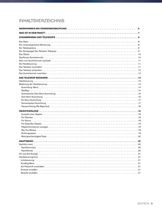 INHALTSVERZEICHNIS
WARNHINWEIS BEI SONNENBEOBACHTUNG . .  .  .  .  .  .  .  .  .  .  .  .  .  .  .  .  .  .  .  .  .  .  .  .  .  .  .  .  .  .  .  . 6
WAS IST IN DEM PAKET? .  .  .  .  .  .  .  .  .  .  .  .  .  .  .  .  .  .  .  .  .  .  .  .  .  .  .  .  .  .  .  .  .  .  .  .  .  .  .  .  .  .  .  .  .  .  .  .  .  .  .  .  .  .  .  7
ZUSAMMENBAU DES TELESKOPS .  .  .  .  .  .  .  .  .  .  .  .  .  .  .  .  .  .  .  .  .  .  .  .  .  .  .  .  .  .  .  .  .  .  .  .  .  .  .  .  .  .  .  .  .  .  .  .  .  8
Das Stativ .  .  .  .  .  .  .  .  .  .  .  .  .  .  .  .  .  .  .  .  .  .  .  .  .  .  .  .  .  .  .  .  .  .  .  .  .  .  .  .  .  .  .  .  .  .  .  .  .  .  .  .  .  .  .  .  .  .  .  .  .  .  .  .  .  .  . 8
Die computergestützte Montierung  .  .  .  .  .  .  .  .  .  .  .  .  .  .  .  .  .  .  .  .  .  .  .  .  .  .  .  .  .  .  .  .  .  .  .  .  .  .  .  .  .  .  .  .  .  .  .  .  .  .  .  .  . 8
Der Teleskoptubus .  .  .  .  .  .  .  .  .  .  .  .  .  .  .  .  .  .  .  .  .  .  .  .  .  .  .  .  .  .  .  .  .  .  .  .  .  .  .  .  .  .  .  .  .  .  .  .  .  .  .  .  .  .  .  .  .  .  .  .  .  . 9
Der Zenitspiegel (Nur Refraktor Teleskop) . .  .  .  .  .  .  .  .  .  .  .  .  .  .  .  .  .  .  .  .  .  .  .  .  .  .  .  .  .  .  .  .  .  .  .  .  .  .  .  .  .  .  .  .  .  .  .  .  . 9
Das Okular .  .  .  .  .  .  .  .  .  .  .  .  .  .  .  .  .  .  .  .  .  .  .  .  .  .  .  .  .  .  .  .  .  .  .  .  .  .  .  .  .  .  .  .  .  .  .  .  .  .  .  .  .  .  .  .  .  .  .  .  .  .  .  .  .  . 10
StarPointer-Sucherfernrohr . .  .  .  .  .  .  .  .  .  .  .  .  .  .  .  .  .  .  .  .  .  .  .  .  .  .  .  .  .  .  .  .  .  .  .  .  .  .  .  .  .  .  .  .  .  .  .  .  .  .  .  .  .  .  .  .  . 10
Akku vom Sucherfernrohr wechseln .  .  .  .  .  .  .  .  .  .  .  .  .  .  .  .  .  .  .  .  .  .  .  .  .  .  .  .  .  .  .  .  .  .  .  .  .  .  .  .  .  .  .  .  .  .  .  .  .  .  .  .  . 11
Die Handsteuerung .  .  .  .  .  .  .  .  .  .  .  .  .  .  .  .  .  .  .  .  .  .  .  .  .  .  .  .  .  .  .  .  .  .  .  .  .  .  .  .  .  .  .  .  .  .  .  .  .  .  .  .  .  .  .  .  .  .  .  .  .  . 11
Das Teleskop einschalten . .  .  .  .  .  .  .  .  .  .  .  .  .  .  .  .  .  .  .  .  .  .  .  .  .  .  .  .  .  .  .  .  .  .  .  .  .  .  .  .  .  .  .  .  .  .  .  .  .  .  .  .  .  .  .  .  .  . 11
Das Teleskop schwenken . .  .  .  .  .  .  .  .  .  .  .  .  .  .  .  .  .  .  .  .  .  .  .  .  .  .  .  .  .  .  .  .  .  .  .  .  .  .  .  .  .  .  .  .  .  .  .  .  .  .  .  .  .  .  .  .  .  . 12
Das Sucherfernrohr ausrichten . .  .  .  .  .  .  .  .  .  .  .  .  .  .  .  .  .  .  .  .  .  .  .  .  .  .  .  .  .  .  .  .  .  .  .  .  .  .  .  .  .  .  .  .  .  .  .  .  .  .  .  .  .  .  . 12
DAS TELESKOP BEDIENEN . . . . . . . . . . . . . . . . . . . . . . . . . . . . . . . . . . . . . . . . . . . . . . . . . . . . . . 13
Handsteuerung .  .  .  .  .  .  .  .  .  .  .  .  .  .  .  .  .  .  .  .  .  .  .  .  .  .  .  .  .  .  .  .  .  .  .  .  .  .  .  .  .  .  .  .  .  .  .  .  .  .  .  .  .  .  .  .  .  .  .  .  .  .  .  . 13
Bedienung der Handsteuerung  .  .  .  .  .  .  .  .  .  .  .  .  .  .  .  .  .  .  .  .  .  .  .  .  .  .  .  .  .  .  .  .  .  .  .  .  .  .  .  .  .  .  .  .  .  .  .  .  .  .  .  .  .  .  . 14
Ausrichtung Menü .  .  .  .  .  .  .  .  .  .  .  .  .  .  .  .  .  .  .  .  .  .  .  .  .  .  .  .  .  .  .  .  .  .  .  .  .  .  .  .  .  .  .  .  .  .  .  .  .  .  .  .  .  .  .  .  .  .  .  .  . 14
SkyAlign .  .  .  .  .  .  .  .  .  .  .  .  .  .  .  .  .  .  .  .  .  .  .  .  .  .  .  .  .  .  .  .  .  .  .  .  .  .  .  .  .  .  .  .  .  .  .  .  .  .  .  .  .  .  .  .  .  .  .  .  .  .  .  .  .  . 14
Automatische Zwei-Stern-Ausrichtung .  .  .  .  .  .  .  .  .  .  .  .  .  .  .  .  .  .  .  .  .  .  .  .  .  .  .  .  .  .  .  .  .  .  .  .  .  .  .  .  .  .  .  .  .  .  .  .  .  . 16
Zwei-Stern-Ausrichtung  .  .  .  .  .  .  .  .  .  .  .  .  .  .  .  .  .  .  .  .  .  .  .  .  .  .  .  .  .  .  .  .  .  .  .  .  .  .  .  .  .  .  .  .  .  .  .  .  .  .  .  .  .  .  .  .  .  . 16
Ein-Stern-Ausrichtung .  .  .  .  .  .  .  .  .  .  .  .  .  .  .  .  .  .  .  .  .  .  .  .  .  .  .  .  .  .  .  .  .  .  .  .  .  .  .  .  .  .  .  .  .  .  .  .  .  .  .  .  .  .  .  .  .  .  . 17
Sonnensystem-Ausrichtung .  .  .  .  .  .  .  .  .  .  .  .  .  .  .  .  .  .  .  .  .  .  .  .  .  .  .  .  .  .  .  .  .  .  .  .  .  .  .  .  .  .  .  .  .  .  .  .  .  .  .  .  .  .  .  . 17
Neuausrichtung (Re-Alignment) .  .  .  .  .  .  .  .  .  .  .  .  .  .  .  .  .  .  .  .  .  .  .  .  .  .  .  .  .  .  .  .  .  .  .  .  .  .  .  .  .  .  .  .  .  .  .  .  .  .  .  .  .  . 18
OBJEKTKATALOGE .  .  .  .  .  .  .  .  .  .  .  .  .  .  .  .  .  .  .  .  .  .  .  .  .  .  .  .  .  .  .  .  .  .  .  .  .  .  .  .  .  .  .  .  .  .  .  .  .  .  .  .  .  .  .  .  .  .  .  18
Auswahl eines Objekts  .  .  .  .  .  .  .  .  .  .  .  .  .  .  .  .  .  .  .  .  .  .  .  .  .  .  .  .  .  .  .  .  .  .  .  .  .  .  .  .  .  .  .  .  .  .  .  .  .  .  .  .  .  .  .  .  .  . 18
Für Planeten .  .  .  .  .  .  .  .  .  .  .  .  .  .  .  .  .  .  .  .  .  .  .  .  .  .  .  .  .  .  .  .  .  .  .  .  .  .  .  .  .  .  .  .  .  .  .  .  .  .  .  .  .  .  .  .  .  .  .  .  .  .  .  . 18
Für Sterne .  .  .  .  .  .  .  .  .  .  .  .  .  .  .  .  .  .  .  .  .  .  .  .  .  .  .  .  .  .  .  .  .  .  .  .  .  .  .  .  .  .  .  .  .  .  .  .  .  .  .  .  .  .  .  .  .  .  .  .  .  .  .  .  . 18
Für Deep-Sky Objekte .  .  .  .  .  .  .  .  .  .  .  .  .  .  .  .  .  .  .  .  .  .  .  .  .  .  .  .  .  .  .  .  .  .  .  .  .  .  .  .  .  .  .  .  .  .  .  .  .  .  .  .  .  .  .  .  .  .  . 19
Objektinformationen anzeigen . .  .  .  .  .  .  .  .  .  .  .  .  .  .  .  .  .  .  .  .  .  .  .  .  .  .  .  .  .  .  .  .  .  .  .  .  .  .  .  .  .  .  .  .  .  .  .  .  .  .  .  .  .  . 19
Sky Tour-Modus .  .  .  .  .  .  .  .  .  .  .  .  .  .  .  .  .  .  .  .  .  .  .  .  .  .  .  .  .  .  .  .  .  .  .  .  .  .  .  .  .  .  .  .  .  .  .  .  .  .  .  .  .  .  .  .  .  .  .  .  .  . 19
Richtungstasten .  .  .  .  .  .  .  .  .  .  .  .  .  .  .  .  .  .  .  .  .  .  .  .  .  .  .  .  .  .  .  .  .  .  .  .  .  .  .  .  .  .  .  .  .  .  .  .  .  .  .  .  .  .  .  .  .  .  .  .  .  . 19
Motorgeschwindigkeit-Taste .  .  .  .  .  .  .  .  .  .  .  .  .  .  .  .  .  .  .  .  .  .  .  .  .  .  .  .  .  .  .  .  .  .  .  .  .  .  .  .  .  .  .  .  .  .  .  .  .  .  .  .  .  .  .  . 20
HAUPTMENÜ .  .  .  .  .  .  .  .  .  .  .  .  .  .  .  .  .  .  .  .  .  .  .  .  .  .  .  .  .  .  .  .  .  .  .  .  .  .  .  .  .  .  .  .  .  .  .  .  .  .  .  .  .  .  .  .  .  .  .  .  .  .  . 20
Nachführ-menü  .  .  .  .  .  .  .  .  .  .  .  .  .  .  .  .  .  .  .  .  .  .  .  .  .  .  .  .  .  .  .  .  .  .  .  .  .  .  .  .  .  .  .  .  .  .  .  .  .  .  .  .  .  .  .  .  .  .  .  .  .  .  .  . 20
Nachführmodus  .  .  .  .  .  .  .  .  .  .  .  .  .  .  .  .  .  .  .  .  .  .  .  .  .  .  .  .  .  .  .  .  .  .  .  .  .  .  .  .  .  .  .  .  .  .  .  .  .  .  .  .  .  .  .  .  .  .  .  .  .  . 20
Nachführrate .  .  .  .  .  .  .  .  .  .  .  .  .  .  .  .  .  .  .  .  .  .  .  .  .  .  .  .  .  .  .  .  .  .  .  .  .  .  .  .  .  .  .  .  .  .  .  .  .  .  .  .  .  .  .  .  .  .  .  .  .  .  .  . 20
Ort und Zeit Anzeige .  .  .  .  .  .  .  .  .  .  .  .  .  .  .  .  .  .  .  .  .  .  .  .  .  .  .  .  .  .  .  .  .  .  .  .  .  .  .  .  .  .  .  .  .  .  .  .  .  .  .  .  .  .  .  .  .  .  .  .  . 21
Handsteuerungmenü  . .  .  .  .  .  .  .  .  .  .  .  .  .  .  .  .  .  .  .  .  .  .  .  .  .  .  .  .  .  .  .  .  .  .  .  .  .  .  .  .  .  .  .  .  .  .  .  .  .  .  .  .  .  .  .  .  .  .  .  . 21
Lichtsteuerung .  .  .  .  .  .  .  .  .  .  .  .  .  .  .  .  .  .  .  .  .  .  .  .  .  .  .  .  .  .  .  .  .  .  .  .  .  .  .  .  .  .  .  .  .  .  .  .  .  .  .  .  .  .  .  .  .  .  .  .  .  .  . 21
Scrolling-Menü  .  .  .  .  .  .  .  .  .  .  .  .  .  .  .  .  .  .  .  .  .  .  .  .  .  .  .  .  .  .  .  .  .  .  .  .  .  .  .  .  .  .  .  .  .  .  .  .  .  .  .  .  .  .  .  .  .  .  .  .  .  .  . 21
Auf Fettschrift umschalten .  .  .  .  .  .  .  .  .  .  .  .  .  .  .  .  .  .  .  .  .  .  .  .  .  .  .  .  .  .  .  .  .  .  .  .  .  .  .  .  .  .  .  .  .  .  .  .  .  .  .  .  .  .  .  .  . 21
Kontrast einstellen .  .  .  .  .  .  .  .  .  .  .  .  .  .  .  .  .  .  .  .  .  .  .  .  .  .  .  .  .  .  .  .  .  .  .  .  .  .  .  .  .  .  .  .  .  .  .  .  .  .  .  .  .  .  .  .  .  .  .  .  . 21
Sprache einstellen .  .  .  .  .  .  .  .  .  .  .  .  .  .  .  .  .  .  .  .  .  .  .  .  .  .  .  .  .  .  .  .  .  .  .  .  .  .  .  .  .  .  .  .  .  .  .  .  .  .  .  .  .  .  .  .  .  .  .  .  . 21
DEUTSCH I 3
 
