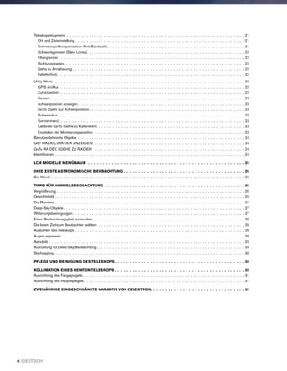 Teleskopsetupmenü . .  .  .  .  .  .  .  .  .  .  .  .  .  .  .  .  .  .  .  .  .  .  .  .  .  .  .  .  .  .  .  .  .  .  .  .  .  .  .  .  .  .  .  .  .  .  .  .  .  .  .  .  .  .  .  .  .  .  .  .  . 21
Ort und Zeiteinstellung  .  .  .  .  .  .  .  .  .  .  .  .  .  .  .  .  .  .  .  .  .  .  .  .  .  .  .  .  .  .  .  .  .  .  .  .  .  .  .  .  .  .  .  .  .  .  .  .  .  .  .  .  .  .  .  .  .  . 21
Getriebespielkompensation (Anti-Backlash) .  .  .  .  .  .  .  .  .  .  .  .  .  .  .  .  .  .  .  .  .  .  .  .  .  .  .  .  .  .  .  .  .  .  .  .  .  .  .  .  .  .  .  .  .  .  . 21
Schwenkgrenzen (Slew Limits) .  .  .  .  .  .  .  .  .  .  .  .  .  .  .  .  .  .  .  .  .  .  .  .  .  .  .  .  .  .  .  .  .  .  .  .  .  .  .  .  .  .  .  .  .  .  .  .  .  .  .  .  .  . 22
Filtergrenzen .  .  .  .  .  .  .  .  .  .  .  .  .  .  .  .  .  .  .  .  .  .  .  .  .  .  .  .  .  .  .  .  .  .  .  .  .  .  .  .  .  .  .  .  .  .  .  .  .  .  .  .  .  .  .  .  .  .  .  .  .  .  .  . 22
Richtungstasten .  .  .  .  .  .  .  .  .  .  .  .  .  .  .  .  .  .  .  .  .  .  .  .  .  .  .  .  .  .  .  .  .  .  .  .  .  .  .  .  .  .  .  .  .  .  .  .  .  .  .  .  .  .  .  .  .  .  .  .  .  . 22
Gehe zu Annäherung  .  .  .  .  .  .  .  .  .  .  .  .  .  .  .  .  .  .  .  .  .  .  .  .  .  .  .  .  .  .  .  .  .  .  .  .  .  .  .  .  .  .  .  .  .  .  .  .  .  .  .  .  .  .  .  .  .  .  . 22
Kabelschutz  .  .  .  .  .  .  .  .  .  .  .  .  .  .  .  .  .  .  .  .  .  .  .  .  .  .  .  .  .  .  .  .  .  .  .  .  .  .  .  .  .  .  .  .  .  .  .  .  .  .  .  .  .  .  .  .  .  .  .  .  .  .  .  . 22
Utility Menü .  .  .  .  .  .  .  .  .  .  .  .  .  .  .  .  .  .  .  .  .  .  .  .  .  .  .  .  .  .  .  .  .  .  .  .  .  .  .  .  .  .  .  .  .  .  .  .  .  .  .  .  .  .  .  .  .  .  .  .  .  .  .  .  .  . 22
GPS An/Aus .  .  .  .  .  .  .  .  .  .  .  .  .  .  .  .  .  .  .  .  .  .  .  .  .  .  .  .  .  .  .  .  .  .  .  .  .  .  .  .  .  .  .  .  .  .  .  .  .  .  .  .  .  .  .  .  .  .  .  .  .  .  .  . 22
Zurücksetzen . .  .  .  .  .  .  .  .  .  .  .  .  .  .  .  .  .  .  .  .  .  .  .  .  .  .  .  .  .  .  .  .  .  .  .  .  .  .  .  .  .  .  .  .  .  .  .  .  .  .  .  .  .  .  .  .  .  .  .  .  .  .  . 22
Version .  .  .  .  .  .  .  .  .  .  .  .  .  .  .  .  .  .  .  .  .  .  .  .  .  .  .  .  .  .  .  .  .  .  .  .  .  .  .  .  .  .  .  .  .  .  .  .  .  .  .  .  .  .  .  .  .  .  .  .  .  .  .  .  .  .  . 23
Achsenposition anzeigen  .  .  .  .  .  .  .  .  .  .  .  .  .  .  .  .  .  .  .  .  .  .  .  .  .  .  .  .  .  .  .  .  .  .  .  .  .  .  .  .  .  .  .  .  .  .  .  .  .  .  .  .  .  .  .  .  . 23
GoTo (Gehe zu) Achsenposition  .  .  .  .  .  .  .  .  .  .  .  .  .  .  .  .  .  .  .  .  .  .  .  .  .  .  .  .  .  .  .  .  .  .  .  .  .  .  .  .  .  .  .  .  .  .  .  .  .  .  .  .  . 23
Ruhemodus  .  .  .  .  .  .  .  .  .  .  .  .  .  .  .  .  .  .  .  .  .  .  .  .  .  .  .  .  .  .  .  .  .  .  .  .  .  .  .  .  .  .  .  .  .  .  .  .  .  .  .  .  .  .  .  .  .  .  .  .  .  .  .  . 23
Sonnenmenü  .  .  .  .  .  .  .  .  .  .  .  .  .  .  .  .  .  .  .  .  .  .  .  .  .  .  .  .  .  .  .  .  .  .  .  .  .  .  .  .  .  .  .  .  .  .  .  .  .  .  .  .  .  .  .  .  .  .  .  .  .  .  . 23
Calibrate GoTo (Gehe zu Kalibrieren) . .  .  .  .  .  .  .  .  .  .  .  .  .  .  .  .  .  .  .  .  .  .  .  .  .  .  .  .  .  .  .  .  .  .  .  .  .  .  .  .  .  .  .  .  .  .  .  .  .  . 23
Einstellen der Montierungsposition  .  .  .  .  .  .  .  .  .  .  .  .  .  .  .  .  .  .  .  .  .  .  .  .  .  .  .  .  .  .  .  .  .  .  .  .  .  .  .  .  .  .  .  .  .  .  .  .  .  .  .  . 23
Benutzerdefinierte Objekte . .  .  .  .  .  .  .  .  .  .  .  .  .  .  .  .  .  .  .  .  .  .  .  .  .  .  .  .  .  .  .  .  .  .  .  .  .  .  .  .  .  .  .  .  .  .  .  .  .  .  .  .  .  .  .  .  . 24
GET RA-DEC (RA-DEK ANZEIGEN)  . .  .  .  .  .  .  .  .  .  .  .  .  .  .  .  .  .  .  .  .  .  .  .  .  .  .  .  .  .  .  .  .  .  .  .  .  .  .  .  .  .  .  .  .  .  .  .  .  .  .  . 24
GoTo RA-DEC (GEHE ZU RA-DEK)  .  .  .  .  .  .  .  .  .  .  .  .  .  .  .  .  .  .  .  .  .  .  .  .  .  .  .  .  .  .  .  .  .  .  .  .  .  .  .  .  .  .  .  .  .  .  .  .  .  .  .  . 24
Identifizieren . .  .  .  .  .  .  .  .  .  .  .  .  .  .  .  .  .  .  .  .  .  .  .  .  .  .  .  .  .  .  .  .  .  .  .  .  .  .  .  .  .  .  .  .  .  .  .  .  .  .  .  .  .  .  .  .  .  .  .  .  .  .  .  .  . 24
LCM MODELLE MENÜBAUM  .  .  .  .  .  .  .  .  .  .  .  .  .  .  .  .  .  .  .  .  .  .  .  .  .  .  .  .  .  .  .  .  .  .  .  .  .  .  .  .  .  .  .  .  .  .  .  .  .  .  .  .  .  25
IHRE ERSTE ASTRONOMISCHE BEOBACHTUNG .  .  .  .  .  .  .  .  .  .  .  .  .  .  .  .  .  .  .  .  .  .  .  .  .  .  .  .  .  .  .  .  .  .  .  .  .  .  .  .  .  26
Der Mond .  .  .  .  .  .  .  .  .  .  .  .  .  .  .  .  .  .  .  .  .  .  .  .  .  .  .  .  .  .  .  .  .  .  .  .  .  .  .  .  .  .  .  .  .  .  .  .  .  .  .  .  .  .  .  .  .  .  .  .  .  .  .  .  .  .  . 26
TIPPS FÜR HIMMELSBEOBACHTUNG  .  .  .  .  .  .  .  .  .  .  .  .  .  .  .  .  .  .  .  .  .  .  .  .  .  .  .  .  .  .  .  .  .  .  .  .  .  .  .  .  .  .  .  .  .  .  .  26
Vergrößerung .  .  .  .  .  .  .  .  .  .  .  .  .  .  .  .  .  .  .  .  .  .  .  .  .  .  .  .  .  .  .  .  .  .  .  .  .  .  .  .  .  .  .  .  .  .  .  .  .  .  .  .  .  .  .  .  .  .  .  .  .  .  .  .  . 26
Gesichtsfeld . .  .  .  .  .  .  .  .  .  .  .  .  .  .  .  .  .  .  .  .  .  .  .  .  .  .  .  .  .  .  .  .  .  .  .  .  .  .  .  .  .  .  .  .  .  .  .  .  .  .  .  .  .  .  .  .  .  .  .  .  .  .  .  .  . 26
Die Planeten  .  .  .  .  .  .  .  .  .  .  .  .  .  .  .  .  .  .  .  .  .  .  .  .  .  .  .  .  .  .  .  .  .  .  .  .  .  .  .  .  .  .  .  .  .  .  .  .  .  .  .  .  .  .  .  .  .  .  .  .  .  .  .  .  . 27
Deep-Sky-Objekte .  .  .  .  .  .  .  .  .  .  .  .  .  .  .  .  .  .  .  .  .  .  .  .  .  .  .  .  .  .  .  .  .  .  .  .  .  .  .  .  .  .  .  .  .  .  .  .  .  .  .  .  .  .  .  .  .  .  .  .  .  . 27
Witterungsbedingungen  .  .  .  .  .  .  .  .  .  .  .  .  .  .  .  .  .  .  .  .  .  .  .  .  .  .  .  .  .  .  .  .  .  .  .  .  .  .  .  .  .  .  .  .  .  .  .  .  .  .  .  .  .  .  .  .  .  .  . 27
Einen Beobachtungsplatz aussuchen .  .  .  .  .  .  .  .  .  .  .  .  .  .  .  .  .  .  .  .  .  .  .  .  .  .  .  .  .  .  .  .  .  .  .  .  .  .  .  .  .  .  .  .  .  .  .  .  .  .  .  . 28
Die beste Zeit zum Beobachten wählen .  .  .  .  .  .  .  .  .  .  .  .  .  .  .  .  .  .  .  .  .  .  .  .  .  .  .  .  .  .  .  .  .  .  .  .  .  .  .  .  .  .  .  .  .  .  .  .  .  .  . 28
Auskühlen des Teleskops . .  .  .  .  .  .  .  .  .  .  .  .  .  .  .  .  .  .  .  .  .  .  .  .  .  .  .  .  .  .  .  .  .  .  .  .  .  .  .  .  .  .  .  .  .  .  .  .  .  .  .  .  .  .  .  .  .  . 28
Augen anpassen .  .  .  .  .  .  .  .  .  .  .  .  .  .  .  .  .  .  .  .  .  .  .  .  .  .  .  .  .  .  .  .  .  .  .  .  .  .  .  .  .  .  .  .  .  .  .  .  .  .  .  .  .  .  .  .  .  .  .  .  .  .  . 28
Astrobild . .  .  .  .  .  .  .  .  .  .  .  .  .  .  .  .  .  .  .  .  .  .  .  .  .  .  .  .  .  .  .  .  .  .  .  .  .  .  .  .  .  .  .  .  .  .  .  .  .  .  .  .  .  .  .  .  .  .  .  .  .  .  .  .  .  .  . 29
Ausrüstung für Deep-Sky Beobachtung .  .  .  .  .  .  .  .  .  .  .  .  .  .  .  .  .  .  .  .  .  .  .  .  .  .  .  .  .  .  .  .  .  .  .  .  .  .  .  .  .  .  .  .  .  .  .  .  .  .  . 29
Starhopping . .  .  .  .  .  .  .  .  .  .  .  .  .  .  .  .  .  .  .  .  .  .  .  .  .  .  .  .  .  .  .  .  .  .  .  .  .  .  .  .  .  .  .  .  .  .  .  .  .  .  .  .  .  .  .  .  .  .  .  .  .  .  .  .  . 30
PFLEGE UND REINIGUNG DES TELESKOPS  .  .  .  .  .  .  .  .  .  .  .  .  .  .  .  .  .  .  .  .  .  .  .  .  .  .  .  .  .  .  .  .  .  .  .  .  .  .  .  .  .  .  .  . 30
KOLLIMATION EINES NEWTON TELESKOPS  .  .  .  .  .  .  .  .  .  .  .  .  .  .  .  .  .  .  .  .  .  .  .  .  .  .  .  .  .  .  .  .  .  .  .  .  .  .  .  .  .  .  .  . 30
Ausrichtung des Fangspiegels .  .  .  .  .  .  .  .  .  .  .  .  .  .  .  .  .  .  .  .  .  .  .  .  .  .  .  .  .  .  .  .  .  .  .  .  .  .  .  .  .  .  .  .  .  .  .  .  .  .  .  .  .  .  .  . 31
Ausrichtung des Hauptspiegels .  .  .  .  .  .  .  .  .  .  .  .  .  .  .  .  .  .  .  .  .  .  .  .  .  .  .  .  .  .  .  .  .  .  .  .  .  .  .  .  .  .  .  .  .  .  .  .  .  .  .  .  .  .  . 31
ZWEIJÄHRIGE EINGESCHRÄNKTE GARANTIE VON CELESTRON .  .  .  .  .  .  .  .  .  .  .  .  .  .  .  .  .  .  .  .  .  .  .  .  .  .  .  .  .  .  .  . 32
4 I DEUTSCH
 