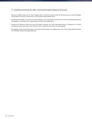 • Niemals mit bloßem Auge oder mit einem Teleskop direkt in die Sonne schauen (außer bei Verwendung eines vorschriftsmäßigen
Sonnenfilters). Es könnte zu permanenten und irreversiblen Augenschäden führen.
• Das Teleskop keinesfalls zur Projektion eines Sonnenbildes auf eine Oberfläche verwenden. Durch die interne Wärmebildung können
das Teleskop und etwaiges daran angeschlossenes Zubehör beschädigt werden.
• Niemals einen Okularsonnenfilter oder einen Herschelkeil verwenden. Die interne Wärmeakkumulation im Teleskop kann zu Rissen
oder Brüchen dieser Instrumente führen. Dadurch könnte ungefiltertes Sonnenlicht ins Auge gelangen.
• Das Teleskop niemals unbeaufsichtigt lassen, wenn Kinder oder Erwachsene, die möglicherweise nicht mit den richtigen Betriebsverfahren
Ihres Teleskops vertraut sind, gegenwärtig sind.
WARNHINWEIS BEI SONNENBEOBACHTUNG
6 I DEUTSCH
 