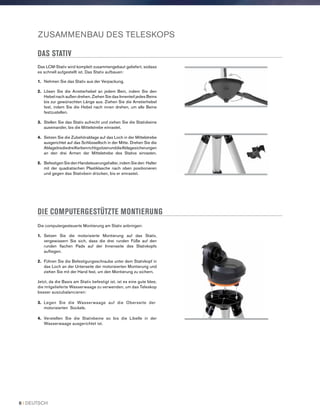 ZUSAMMENBAU DES TELESKOPS
DAS STATIV
Das LCM-Stativ wird komplett zusammengebaut geliefert, sodass
es schnell aufgestellt ist. Das Stativ aufbauen:
1.	 Nehmen Sie das Stativ aus der Verpackung.
2.	 Lösen Sie die Arretierhebel an jedem Bein, indem Sie den
Hebel nach außen drehen. Ziehen Sie das Innenteil jedes Beins
bis zur gewünschten Länge aus. Ziehen Sie die Arretierhebel
fest, indem Sie die Hebel nach innen drehen, um alle Beine
festzustellen.
3.	Stellen Sie das Stativ aufrecht und ziehen Sie die Stativbeine
auseinander, bis die Mittelstrebe einrastet.
4.	Setzen Sie die Zubehörablage auf das Loch in der Mittelstrebe
ausgerichtet auf das Schlüsselloch in der Mitte. Drehen Sie die
AblagebisdiedreiKerbenrichtigsitzenunddieAblagesicherungen
an den drei Armen der Mittelstrebe des Stativs einrasten.
5.	Befestigen Sie den Handsteuerungshalter, indem Sie den Halter
mit der quadratischen Plastiklasche nach oben positionieren
und gegen das Stativbein drücken, bis er einrastet.
DIE COMPUTERGESTÜTZTE MONTIERUNG
Die computergesteuerte Montierung am Stativ anbringen:
1.	Setzen Sie die motorisierte Montierung auf das Stativ,
vergewissern Sie sich, dass die drei runden Füße auf den
runden flachen Pads auf der Innenseite des Stativkopfs
aufliegen.
2.	Führen Sie die Befestigungsschraube unter dem Stativkopf in
das Loch an der Unterseite der motorisierten Montierung und
ziehen Sie mit der Hand fest, um den Montierung zu sichern.
Jetzt, da die Basis am Stativ befestigt ist, ist es eine gute Idee,
die mitgelieferte Wasserwaage zu verwenden, um das Teleskop
besser auszubalancieren:
3.	 Legen Sie die Wasserwaage auf die Oberseite der
motorisierten Sockels.
4.	Verstellen Sie die Stativbeine so bis die Libelle in der
Wasserwaage ausgerichtet ist.
8 I DEUTSCH
 