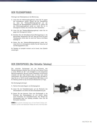 DER TELESKOPTUBUS
DER ZENITSPIEGEL (Nur Refraktor Teleskop)
Der aufrechte Zenitspiegel auf der Rückseite des
Refraktorteleskops reflektiert das Licht über einen kleines Prisma
in einem Winkel von 90 ° und ermöglicht so eine bequemere
Betrachtungsposition. Bei den meisten Teleskopen ist die Ansicht
entweder auf dem Kopf stehend oder von links nach rechts
seitenverkehrt. Der aufrechte Zenitspiegel korrigiert das Bild so,
dass Sie ein zu 100 % korrekt ausgerichtetes Bild haben, so ist
Ihr Teleskop perfekt für das terrestrische Beobachten am Tage.
Den Zenitspiegel anbringen:
1.	 Nehmen Sie beide Kappen vom Zenitspiegel ab.
2.	Lösen Sie die Feststellschrauben auf der Rückseite des
Okularadapters und ziehen die kleine Staubabdeckung ab.
3.	Setzen Sie den kleineren Tubus des Zenitspiegels in die
Rückseite des Okularadapters ein und sichern diesen
durch Festziehen der Feststellschrauben. Der Winkel des
Zenitspiegels lässt sich beliebig einstellen, bevor Sie die
Schrauben festziehen.
HINWEIS: Der aufrechte Zenitspiegel kann auf einem Newton Teleskop nicht
fokussieren. Das Bild in einem Newtonschen Teleskop wird immer auf dem Kopf stehen.
Anbringen des Teleskoptubus an der Montierung:
1.	 Lösen Sie den Höhenkupplungsknopf, indem Sie ihn gegen
den Uhrzeigersinn drehen. Drehen Sie die Tubusklemme
so, dass der Teleskop-Befestigungsknopf auf der
Oberseite der Montageplattfom positioniert ist. Ziehen Sie
den Höhenkupplungsknopf wieder an, indem Sie ihn im
Uhrzeigersinn drehen, bis er fest sitzt. Nicht überdrehen.
2.	Lösen Sie den Teleskop-Befestigungsknopf, indem Sie ihn
gegen den Uhrzeigersinn drehen.
3.	Schieben Sie die Schwalbenschwanz-Montagestange in die
Rohrschelle. Vergewissern Sie sich, dass der Druck auf dem
Teleskoptubus rechts oben ist, wenn der Tubus an der Basis
befestigt ist.
4.	Ziehen Sie den Teleskop-Befestigungsknopf wieder fest,
indem Sie ihn im Uhrzeigersinn drehen, bis der Tubus fest auf
der Montageplattform sitzt.
Ihr Teleskop ist komplett montiert und ist bereit, das Zubehör
anzubringen.
Teleskop
Befestigungsknopf
Höhen
verriegelungsknopf
DEUTSCH I 9
 