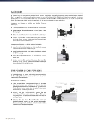 DAS OKULAR
Ihr Teleskop wird mit zwei Okularen geliefert. Das 25 mm wird eine geringe Vergrößerung mit einem mäßig weiten Sichtfeld vermitteln.
Das 9 mm gibt Ihnen eine bessere Vergrößerung, aber ein schmaleres Gesichtsfeld. Zusätzliche Okulare können gekauft werden, um
die Vergrößerung nach Ihrer Vorliebe erhöht oder verringert. Wenn Sie das erste Mal ein Objekt lokalisieren, ist das 25-mm-Okular das
Beste, dann, wenn das Objekt zentriert ist, wechseln Sie auf das 9-mm-Okular, um es zu vergrößern.
STARPOINTER-SUCHERFERNROHR
Ihr Teleskop kommt mit einem StarPointer Leuchtpunktsucher,
das Sie als Zeigehilfsmittel verwenden werden, wenn Sie auf dem
Teleskop ein Objekt anvisieren.
Sucherfernrohr installieren:
1.	 Lösen Sie die beiden Kreuzschlitzschrauben auf der Seite
des Sucherfernrohrs und schieben die Klemme über die
Schwalbenschwanzhalterung in der Nähe des Okularauszugs.
Richten Sie den Sucher so aus, dass das große Fenster auf die
Vorderseite des Teleskops gerichtet ist.
2.	Sichern Sie das Sucherfernrohr, indem Sie die
beiden-Kreuzschlitzschrauben anziehen. Diese Schrauben
nicht überdrehen, nur dass sie gerade so fest sind, dass sie
kein Spiel haben.
3.	Entfernen Sie die kleine Kunststofflasche unter dem
Batteriefachdeckel, indem Sie sie gerade herausziehen.
Diese wurde angebracht, damit sich die Batterie während des
Transports nicht versehentlich entlädt.
Installation von Okularen in 60LCM und 80LCM Refraktor
Teleskopen:
1.	 Lösen Sie die Stellschraube am offenen Ende des Zenitspiegels.
2.	Setzen Sie das verchromte Ende des 25-mm-Okulars in den
Zenitspiegel.
3.	Ziehen Sie die Stellschrauben fest, um das Okular zu befestigen.
4.	Um das schärfste Bild zu sehen, fokussieren Sie, indem Sie
durch das Okular schauen und langsam die Fokussierknöpfe
drehen, bis das Bild in schärfsten ist.
Installation von Okularen in 114LCM Newton Teleskopen:
1.	 Lösen Sie die Feststellschrauben am Ende des Okularauszugs
und ziehen die kleine Staubabdeckung ab.
2.	Setzen Sie das verchromte Ende des 25-mm-Okulars direkt in
den Okularauszug.
3.	 Ziehen Sie die Feststellschraube, um das Okular zu fixieren,
wieder fest.
4.	Um das schärfste Bild zu sehen, fokussieren Sie, indem Sie
durch das Okular schauen und langsam die Fokussierknöpfe
drehen, bis das Bild in schärfsten ist.
Refraktor
Newton
Ein/Aus/Helligkeitssteuerung
Schalter
Aufwärts/Abwärts
Einstellknopf
Links/Rechts
Einstellknopf
Akku
Fach
10 I DEUTSCH
 