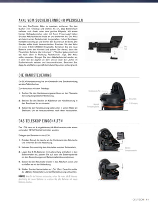 AKKU VOM SUCHERFERNROHR WECHSELN
Um den StarPointer Akku zu ersetzen, entfernen Sie den
Sucher vom Teleskop und drehen ihn um. Das Batteriefach
befindet sich direkt unter dem großen Objektiv. Mit einem
kleinen Schraubenzieher oder mit Ihrem Fingernagel heben
Sie den Akkufachdeckel leicht an und entfernen ihn. Der Akku
wird durch einen Federkontakt festgehalten. Heben Sie diesen
Kontakt vorsichtig an und drehen den Sucher auf die Seite. Der
Stecker sollte direkt herausrutschen. Ersetzen Sie den Akku
mit einer 3-Volt CR2032 Knopfzelle. Schieben Sie die neue
Batterie unter den Kontakt und achten Sie darauf, dass der
Pluspol der Batterie (der mit einem + Symbol gekennzeichnet
ist) nach oben in Richtung Federkontakt zeigt. Der Akku
sollte einrasten. Bringen Sie den Akkufachdeckel wieder an,
in dem Sie die Zapfen an dem Deckel über die Löcher im
Sucherfernrohr setzten und herunterdrücken. Beachten Sie,
dass die alte Batterie gemäß den lokalen Gesetzen entsorgt wird.
DIE HANDSTEUERUNG
Die LCM Handsteuerung hat am Kabelende eine Steckverbindung
wie eine Telefonbuchse.
Zum Anschluss mit dem Teleskop:
1. Suchen Sie den Handsteuerungsanschluss auf der Oberseite
der computergestützten Montierung.
2.  Stecken Sie den Stecker am Kabelende der Handsteuerung in
den Anschluss bis er einrastet.
3.  Setzen Sie den Handsteuerung weiter unten in seinen Halter am
Stativbein. Um sie herauszunehmen, nach oben herausziehen.
Das LCM kann mit 8 mitgelieferten AA-Alkalibatterien oder einem
optionalen 12 Volt Netzteil betrieben werden.
Einlegen der Batterien in das LCM:
1.	 Drücken Sie auf die Lasche an der Vorderseite des Akkufachs
und entfernen Sie die Abdeckung.
2.	Nehmen Sie vorsichtig den Akkuhalter aus dem Batteriefach.
3.	Legen Sie 8 AA-Batterien (im Lieferumfang enthalten) in den
Batteriehalter ein, passen Sie auf, dass die Batteriepolarität
mit den Bezeichnungen am Batteriehalter übereinstimmen.
4.	Setzen Sie den Akkuhalter wieder in das Akkufach zurück und
schließen es mit der Abdeckung.
5.	Stellen Sie den Netzschalter auf „On“ (Ein). Daraufhin sollte
die LED des Netzschalters und der Handsteuerung aufleuchten.
HINWEIS: Wenn Sie die Batterien austauschen, achten Sie darauf, alle 8 Batterien
gleichzeitig mit neuen Batterien zu ersetzen Nie alte Batterien mit neuen
Batterien mischen.
DAS TELESKOP EINSCHALTEN
Akku
Fach
12-V-Ausgang
Netzschalter
Handsteuerung Port
Akkufach
Entriegelungslasche
Akkufach
Entriegelungslasche
DEUTSCH I 11
 