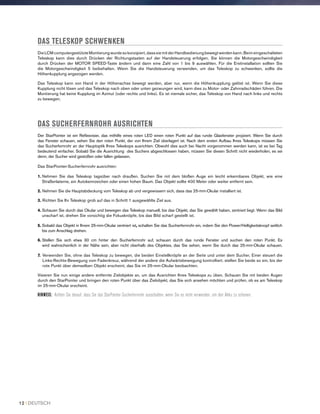 DAS TELESKOP SCHWENKEN
Die LCM computergestützte Montierung wurde so konzipiert, dass sie mit der Handbedienung bewegt werden kann. Beim eingeschalteten
Teleskop kann dies durch Drücken der Richtungstasten auf der Handsteuerung erfolgen. Sie können die Motorgeschwindigkeit
durch Drücken der MOTOR SPEED-Taste ändern und dann eine Zahl von 1 bis 9 auswählen. Für die Erstinstallation sollten Sie
die Motorgeschwindigkeit 5 beibehalten. Wenn Sie die Handsteuerung verwenden, um das Teleskop zu schwenken, sollte die
Höhenkupplung angezogen werden.
Das Teleskop kann von Hand in der Höhenachse bewegt werden, aber nur, wenn die Höhenkupplung gelöst ist. Wenn Sie diese
Kupplung nicht lösen und das Teleskop nach oben oder unten gezwungen wird, kann dies zu Motor- oder Zahnradschäden führen. Die
Montierung hat keine Kupplung im Azimut (oder rechts und links). Es ist niemals sicher, das Teleskop von Hand nach links und rechts
zu bewegen.
DAS SUCHERFERNROHR AUSRICHTEN
Der StarPointer ist ein Reflexvisier, das mithilfe eines roten LED einen roten Punkt auf das runde Glasfenster projiziert. Wenn Sie durch
das Fenster schauen, sehen Sie den roten Punkt, der von Ihrem Ziel überlagert ist. Nach dem ersten Aufbau Ihres Teleskops müssen Sie
das Sucherfernrohr an der Hauptoptik Ihres Teleskops ausrichten. Obwohl dies auch bei Nacht vorgenommen werden kann, ist es bei Tag
bedeutend einfacher. Sobald Sie die Ausrichtung des Suchers abgeschlossen haben, müssen Sie diesen Schritt nicht wiederholen, es sei
denn, der Sucher wird gestoßen oder fallen gelassen.
Das StarPointer-Sucherfernrohr ausrichten:
1. Nehmen Sie das Teleskop tagsüber nach draußen. Suchen Sie mit dem bloßen Auge ein leicht erkennbares Objekt, wie eine
Straßenlaterne, ein Autokennzeichen oder einen hohen Baum. Das Objekt sollte 400 Meter oder weiter entfernt sein.
2. Nehmen Sie die Hauptabdeckung vom Teleskop ab und vergewissern sich, dass das 25-mm-Okular installiert ist.
3. Richten Sie Ihr Teleskop grob auf das in Schritt 1 ausgewählte Ziel aus.
4. Schauen Sie durch das Okular und bewegen das Teleskop manuell, bis das Objekt, das Sie gewählt haben, zentriert liegt. Wenn das Bild
unscharf ist, drehen Sie vorsichtig die Fokusknöpfe, bis das Bild scharf gestellt ist.
5. Sobald das Objekt in Ihrem 25-mm-Okular zentriert ist, schalten Sie das Sucherfernrohr ein, indem Sie den Power/Helligkeitsknopf seitlich
bis zum Anschlag drehen.
6. Stellen Sie sich etwa 30 cm hinter den Sucherfernrohr auf, schauen durch das runde Fenster und suchen den roten Punkt. Es
wird wahrscheinlich in der Nähe sein, aber nicht oberhalb des Objektes, das Sie sehen, wenn Sie durch das 25-mm-Okular schauen.
7. Verwenden Sie, ohne das Teleskop zu bewegen, die beiden Einstellknöpfe an der Seite und unter dem Sucher. Einer steuert die
Links-Rechts-Bewegung vom Fadenkreuz, während der andere die Aufwärtsbewegung kontrolliert. stellen Sie beide so ein, bis der
rote Punkt über demselben Objekt erscheint, das Sie im 25-mm-Okular beobachten.
Visieren Sie nun einige andere entfernte Zielobjekte an, um das Ausrichten Ihres Teleskops zu üben. Schauen Sie mit beiden Augen
durch den StarPointer und bringen den roten Punkt über das Zielobjekt, das Sie sich ansehen möchten und prüfen, ob es am Teleskop
im 25-mm-Okular erscheint.
HINWEIS: Achten Sie darauf, dass Sie das StarPointer-Sucherfernrohr ausschalten, wenn Sie es nicht verwenden, um den Akku zu schonen.
12 I DEUTSCH
 