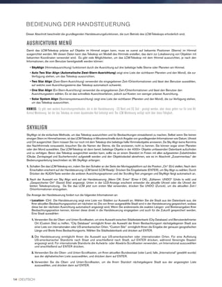 BEDIENUNG DER HANDSTEUERUNG
Dieser Abschnitt beschreibt die grundlegenden Handsteuerungsfunktionen, die zum Betrieb des LCM-Teleskops erforderlich sind.
AUSRICHTUNG MENÜ
Damit das LCM-Teleskop präzise auf Objekte im Himmel zeigen kann, muss es zuerst auf bekannte Positionen (Sterne) im Himmel
ausgerichtet werden. Mit diesen Daten kann das Teleskop ein Modell des Himmels erstellen, das dann zur Lokalisierung von Objekten mit
bekannten Koordinaten verwendet wird. Es gibt viele Möglichkeiten, um das LCM-Teleskop mit dem Himmel auszurichten, je nach den
Informationen, die vom Benutzer bereitgestellt werden können:
• SkyAlign (Himmelsausrichtung) funktioniert durch die Ausrichtung auf drei beliebige helle Sterne oder Planeten am Himmel.
• Auto Two Star Align (Automatische Zwei-Stern-Ausrichtung) zeigt eine Liste der sichtbaren Planeten und den Mond), die zur
Verfügung stehen, um das Teleskop auszurichten.
• Two Star Align (Zwei-Stern-Ausrichtung) verwendet die eingegebenen Zeit-/Ortsinformationen und lässt den Benutzer auswählen,
auf welche zwei Ausrichtungssterne das Teleskop automatisch schwenkt.
• One Star Align (Ein-Stern-Ausrichtung) verwendet die eingegebenen Zeit-/Ortsinformationen und lässt den Benutzer den
Ausrichtungsstern wählen. Es ist das schnellste Ausrichtverfahren, jedoch auf Kosten von weniger präziser Ausrichtung.
• Solar System Align (Sonnensystemausrichtung) zeigt eine Liste der sichtbaren (Planeten und den Mond), die zur Verfügung stehen,
um das Teleskop auszurichten.
HINWEIS: Es gibt zwei weitere Ausrichtungsmethoden, die in der Handsteuerung - EQ Nord und EQ Süd - gezeigt werden, aber diese gelten nur für eine Alt
Azimut-Montierung, bei der das Teleskop an einem äquatorialen Keil befestigt wird. Die LCM Montierung verfügt nicht über diese Fähigkeit,.
SKYALIGN
SkyAlign ist die einfachste Methode, um das Teleskop auszurichten und für Beobachtungen einsatzbereit zu machen. Selbst wenn Sie keinen
einzigen Stern im Himmel kennen, ist das LCM-Teleskop in Minutenschnelle durch Angabe von grundlegenden Informationen wie Datum, Uhrzeit
und Ort ausgerichtet Dann müssen Sie nur noch mit dem Teleskop drei beliebige helle Himmelsobjekte anvisieren. Da Sky Align keine Kenntnis
des Nachthimmels voraussetzt, brauchen Sie die Namen der Sterne, die Sie anvisieren, nicht zu kennen. Sie können sogar einen Planeten
oder den Mond auswählen. Das LCM-Teleskop ist dann bereit, beliebige Objekte in der 4000+ Objekte umfassenden Datenbank aufzufinden
und zu verfolgen. Bevor das Teleskop ausgerichtet werden kann, sollte es an einem Standort im Freien mit allen aufgesetzten Zubehörteilen
(Okular, Zenitspiegel und Sucherfernrohr) aufgestellt werden und den Objektivdeckel abnehmen, wie es im Abschnitt „Zusammenbau“ der
Bedienungsanleitung beschrieben ist. Mit SkyAlign anfangen:
1. Schalten Sie das LCM-Teleskop ein, indem Sie den Schalter an der Seite der Montageplattform auf die Position „On“ (Ein) stellen. Nach dem
Einschalten erscheint auf der Handsteuerung: LCM bereit (LCM Ready) Drücken Sie Eingabetaste (ENTER), um Sky Align zu wählen. Durch
Drücken der ALIGN-Taste werden die anderen Ausrichtungsoptionen und der Scrolling-Text umgangen und SkyAlign fängt automatisch an.
2. Nach der Auswahl von Sky Align wird auf der Handsteuerung „Wenn OK: Enter“ (Enter if OK), „Editieren: UNDO“ (Undo to edit) und
„Gespeicherter Ort“ (Saved Site) angezeigt. Unten in der LCD-Anzeige erscheint entweder die aktuelle Uhrzeit oder die Uhrzeit der
letzten Teleskopnutzung. Da Sie das LCM jetzt zum ersten Mal verwenden, drücken Sie UNDO (Zurück), um die aktuellen Zeit-/
Ortsinformationen einzugeben.
Die Anzeige der Handsteuerung fordert nun die folgenden Informationen an:
• Location- (Ort) Die Handsteuerung zeigt eine Liste von Städten zur Auswahl an. Wählen Sie die Stadt aus der Datenbank aus, die
Ihrer aktuellen Beobachtungsposition am nächsten ist. Die von Ihnen ausgewählte Stadt wird in der Handsteuerung gespeichert, sodass
diese bei der nächsten Ausrichtung automatisch angezeigt wird. Wenn Sie andererseits die exakten Längen- und Breitenangaben Ihrer
Beobachtungsposition kennen, können diese direkt in die Handsteuerung eingegeben und auch für die Zukunft gespeichert werden.
Eine Stadt auswählen:
1. Verwenden Sie die Oben- und Unten-Scrolltasten, um eine Auswahl zwischen Städtedatenbank (City Database) und Benutzerdefinierter
Ort (Custom Site) zu treffen. “City Database” ermöglicht Ihnen die Auswahl der Ihrem Beobachtungsort nächstgelegenen Stadt aus
einer Liste von internationalen oder US-amerikanischen Orten. “Custom Site” ermöglicht Ihnen die Eingabe der genauen geografischen
Länge und Breite Ihres Beobachtungsorts. Wählen Sie Städtedatenbank und drücken auf ENTER.
2. Die Handsteuerung ermöglicht Ihnen die Auswahl aus US-amerikanischen oder internationalen Orten. Für eine Auflistung
US-amerikanischer Standorte nach Staat und anschließend nach Stadt, auf ENTER drücken, während Vereinigte Staaten
angezeigt wird. Für internationale Standorte die Aufwärts- oder Abwärts-Scrolltasten verwenden, um International auszuwählen
und anschließend auf ENTER drücken.
3. Verwenden Sie die Oben- und Unten-Scrolltasten, um Ihren aktuellen Bundesstaat (oder Land, falls „International“ gewählt wurde)
aus der alphabetischen Liste auszuwählen, und drücken dann auf ENTER.
4. Verwenden Sie die Oben- und Unten-Scrolltasten, um die Ihrem Standort nächstgelegene Stadt aus der angezeigten Liste
auszuwählen, und drücken dann auf ENTER.
14 I DEUTSCH
 