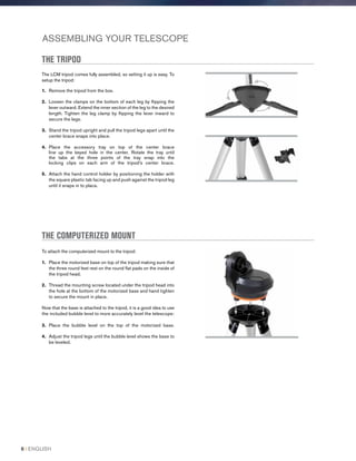 ASSEMBLING YOUR TELESCOPE
THE TRIPOD
The LCM tripod comes fully assembled, so setting it up is easy. To
setup the tripod:
1.	 Remove the tripod from the box.
2.	 Loosen the clamps on the bottom of each leg by flipping the
lever outward. Extend the inner section of the leg to the desired
length. Tighten the leg clamp by flipping the lever inward to
secure the legs.
3.	Stand the tripod upright and pull the tripod legs apart until the
center brace snaps into place.
4.	Place the accessory tray on top of the center brace
line up the keyed hole in the center. Rotate the tray until
the tabs at the three points of the tray snap into the
locking clips on each arm of the tripod’s center brace.
5.	Attach the hand control holder by positioning the holder with
the square plastic tab facing up and push against the tripod leg
until it snaps in to place.
THE COMPUTERIZED MOUNT
To attach the computerized mount to the tripod:
1.	Place the motorized base on top of the tripod making sure that
the three round feet rest on the round flat pads on the inside of
the tripod head.
2.	Thread the mounting screw located under the tripod head into
the hole at the bottom of the motorized base and hand tighten
to secure the mount in place.
Now that the base is attached to the tripod, it is a good idea to use
the included bubble level to more accurately level the telescope:
3.	Place the bubble level on the top of the motorized base.
4.	Adjust the tripod legs until the bubble level shows the base to
be leveled.
8 I ENGLISH
 