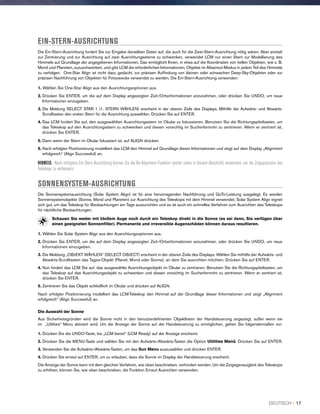 EIN-STERN-AUSRICHTUNG
Die Ein-Stern-Ausrichtung fordert Sie zur Eingabe derselben Daten auf, die auch für die Zwei-Stern-Ausrichtung nötig wären. Aber anstatt
zur Zentrierung und zur Ausrichtung auf zwei Ausrichtungssterne zu schwenken, verwendet LCM nur einen Stern zur Modellierung des
Himmels auf Grundlage der angegebenen Informationen. Das ermöglicht Ihnen, in etwa auf die Koordinaten von hellen Objekten, wie z. B.
Mond und Planeten, zuzuschwenken, und gibt LCM die erforderlichen Informationen, Objekte im Altazimut-Modus in jedem Teil des Himmels
zu verfolgen. One-Star Align ist nicht dazu gedacht, zur präzisen Auffindung von kleinen oder schwachen Deep-Sky-Objekten oder zur
präzisen Nachführung von Objekten für Fotozwecke verwendet zu werden. Die Ein-Stern-Ausrichtung verwenden:
1. Wählen Sie One-Star Align aus den Ausrichtungsoptionen aus.
2. Drücken Sie ENTER, um die auf dem Display angezeigten Zeit-/Ortsinformationen anzunehmen, oder drücken Sie UNDO, um neue
Informationen einzugeben.
3. Die Meldung SELECT STAR 1 (1. STERN WÄHLEN) erscheint in der oberen Zeile des Displays. Mithilfe der Aufwärts- und Abwärts-
Scrolltasten den ersten Stern für die Ausrichtung auswählen. Drücken Sie auf ENTER.
4. Das LCM fordert Sie auf, den ausgewählten Ausrichtungsstern im Okular zu fokussieren. Benutzen Sie die Richtungspfeiltasten, um
das Teleskop auf den Ausrichtungsstern zu schwenken und diesen vorsichtig im Sucherfernrohr zu zentrieren. Wenn er zentriert ist,
drücken Sie ENTER.
5. Dann wenn der Stern im Okular fokussiert ist, auf ALIGN drücken.
6. Nach erfolgter Positionierung modelliert das LCM den Himmel auf Grundlage dieser Informationen und zeigt auf dem Display „Alignment
erfolgreich“ (Align Successful) an.
HINWEIS: Nach erfolgtem Ein-Stern-Ausrichtung können Sie die Re-Alignment-Funktion (weiter unten in diesem Abschnitt) verwenden, um die Zeigepräzision des
Teleskops zu verbessern.
SONNENSYSTEM-AUSRICHTUNG
Die Sonnensystemausrichtung (Solar System Align) ist für eine hervorragenden Nachführung und GoTo-Leistung ausgelegt. Es werden
Sonnensystemobjekte (Sonne, Mond und Planeten) zur Ausrichtung des Teleskops mit dem Himmel verwendet. Solar System Align eignet
sich gut, um das Teleskop für Beobachtungen am Tage auszurichten und es ist auch ein schnelles Verfahren zum Ausrichten des Teleskops
für nächtliche Beobachtungen.
Schauen Sie weder mit bloßem Auge noch durch ein Teleskop direkt in die Sonne (es sei denn, Sie verfügen über
einen geeigneten Sonnenfilter). Permanente und irreversible Augenschäden können daraus resultieren.
1. Wählen Sie Solar System Align aus den Ausrichtungsoptionen aus.
2. Drücken Sie ENTER, um die auf dem Display angezeigten Zeit-/Ortsinformationen anzunehmen, oder drücken Sie UNDO, um neue
Informationen einzugeben.
3. Die Meldung „OBJEKT WÄHLEN“ (SELECT OBJECT) erscheint in der oberen Zeile des Displays. Wählen Sie mithilfe der Aufwärts- und
Abwärts-Scrolltasten das Tages-Objekt (Planet, Mond oder Sonne), an dem Sie ausrichten möchten. Drücken Sie auf ENTER.
4. Nun fordert das LCM Sie auf, das ausgewählte Ausrichtungsobjekt im Okular zu zentrieren. Benutzen Sie die Richtungspfeiltasten, um
das Teleskop auf das Ausrichtungsobjekt zu schwenken und diesen vorsichtig im Sucherfernrohr zu zentrieren. Wenn er zentriert ist,
drücken Sie ENTER.
5. Zentrieren Sie das Objekt schließlich im Okular und drücken auf ALIGN.
Nach erfolgter Positionierung modelliert das LCM-Teleskop den Himmel auf der Grundlage dieser Informationen und zeigt „Alignment
erfolgreich“ (Align Successful) an.
Die Auswahl der Sonne
Aus Sicherheitsgründen wird die Sonne nicht in den benutzerdefinierten Objektlisten der Handsteuerung angezeigt, außer wenn sie
im „Utilities“ Menu aktiviert wird. Um die Anzeige der Sonne auf der Handsteuerung zu ermöglichen, gehen Sie folgendermaßen vor:
1. Drücken Sie die UNDO-Taste, bis „LCM bereit“ (LCM Ready) auf der Anzeige erscheint.
2. Drücken Sie die MENU-Taste und wählen Sie mit den Aufwärts-/Abwärts-Tasten die Option Utilities Menü. Drücken Sie auf ENTER.
3. Verwenden Sie die Aufwärts-/Abwärts-Tasten, um das Sun Menu auszuwählen und drücken ENTER.
4. Drücken Sie erneut auf ENTER, um zu erlauben, dass die Sonne im Display der Handsteuerung erscheint.
Die Anzeige der Sonne kann mit dem gleichen Verfahren, wie oben beschrieben, verhindert werden. Um die Zeigegenauigkeit des Teleskops
zu erhöhen, können Sie, wie oben beschrieben, die Funktion Erneut Ausrichten verwenden.
DEUTSCH I 17
 