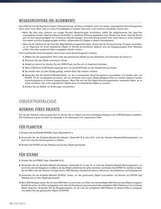 NEUAUSRICHTUNG (RE-ALIGNMENT)
Das LCM hat eine Re-Alignment-Funktion (Neuausrichtung), die Ihnen ermöglicht, einen der beiden ursprünglichen Ausrichtungssterne
durch einen neuen Stern oder ein neues Himmelsobjekt zu ersetzen. Dies kann unter mehreren Umständen nützlich sein:
• Wenn Sie über einen Zeitraum von einigen Stunden Beobachtungen durchführen, stellen Sie möglicherweise fest, dass Ihre
ursprünglichen beiden Alignment-Sterne beträchtlich in westlicher Richtung abgedriftet sind. (Denken Sie daran, dass die Sterne
sich mit einer Geschwindigkeit von 15 Grad pro Stunde bewegen. Eine Ausrichtung anhand eines neuen Sterns in einem östlichen
Himmelsteil wird Ihre Zeigegenauigkeit erhöhen, insbesondere für Objekte in diesem Himmelssektor.
• Wenn Sie Ihr Teleskop mit der One-Star-Align-Methode ausgerichtet haben, können Sie die Neuausrichtungs -Funktion verwenden,
um ein Alignment mit einem zusätzlichen Objekt im Himmel durchzuführen. Dadurch wird die Zeigegenauigkeit Ihres Teleskops
erhöht, ohne dass zusätzliche Daten eingegeben werden müssen.
Einen bestehenden Ausrichtungsstern durch einen neuen Ausrichtungsstern ersetzen:
1. Wählen Sie den gewünschten Stern (oder das gewünschte Objekt) aus der Datenbank und schwenken Sie darauf zu.
2. Zentrieren Sie das Objekt vorsichtig im Okular.
3. Sobald es zentriert ist, drücken Sie die UNDO-Taste, bis Sie sich im Hauptmenü befinden.
4. Wenn LCM bereit (LCM Ready) angezeigt wird, auf die ALIGN-Taste auf der Handsteuerung drücken.
5. Sie werden dann auf dem Display gefragt, welchen Stern Sie ersetzen möchten.
6. Verwenden Sie die Aufwärts-/Abwärts-Tasten, um die zu ersetzenden Ausrichtungssterne auszuwählen und drücken dann auf
ENTER. Es ist normalerweise am besten, den am dichtesten beim neuen Objekt gelegenen Stern zu ersetzen. Dadurch werden
Ausrichtungssterne im Himmel ausgeschlossen. Wenn Sie eine der Ein-Objekt-Ausrichtungsverfahren verwendet haben, ist es
immer am besten, das „nicht zugewiesene“ Objekt durch ein tatsächliches Objekt zu ersetzen.
7. Drücken Sie auf ALIGN, um Änderungen vorzunehmen.
OBJEKTKATALOGE
AUSWAHL EINES OBJEKTS
Nun da das Teleskop richtig ausgerichtet ist, können Sie ein Objekt aus einem beliebigen Katalog in der LCM-Datenbank auswählen.
Die Handsteuerung hat für jeden der Kataloge in der Datenbank eine zugewiesene Taste.
FÜR PLANETEN
1. Drücken Sie die SOLAR SYSTEM -Taste (Tastenfeld Nr.1).
2. Verwenden Sie die Aufwärts-/Abwärts-Scrolltasten (Tastenfeld Nr.6 oder Nr.9, nicht die Aufwärts-/Abwärts-Richtungstasten), um
durch die Liste des Sonnensystems zu blättern.
3. Drücken Sie ENTER und das Teleskop wird auf das Objekt geschwenkt.
FÜR STERNE
1. Drücken Sie die STARS -Taste (Tastenfeld Nr.2).
2. Verwenden Sie die Aufwärts-/Abwärts-Scrolltasten (Tastenfeld Nr. 6 oder Nr. 9, nicht die Aufwärts-/Abwärts-Richtungstasten), um
durch die Liste der Kategorien zu blättern, die das Objekt enthält, das Sie sehen möchten, und drücken Sie ENTER. Für die Sterne haben
Sie die Wahl unter den Sternen mit Eigennamen, SAO Katalog, veränderliche Sterne, Asterismen, Konstellationen und Doppelsterne.
3. Verwenden Sie die Aufwärts-/Abwärts SCROLL Tasten, um das gewünschte Objekt auszuwählen und drücken auf ENTER. Das
Teleskop wird zu dem Objekt geschwenkt.
4. Beim SAO-Katalog müssen Sie für einen SAO-Stern nur die ersten vier Ziffern der sechsstelligen SAO-Nummer des Objekts eingeben.
Sobald die ersten vier Ziffern eingegeben sind, listet die Handsteuerung automatisch alle verfügbaren SAO-Objekte auf, die mit diesen
Zahlen beginnen. Verwenden Sie die Navigationstasten, um die Liste der verfügbaren SAO-Objekte mit diesem Präfix zu navigieren
und wählen Sie das gewünschte Objekt mit ENTER.
18 I DEUTSCH
 