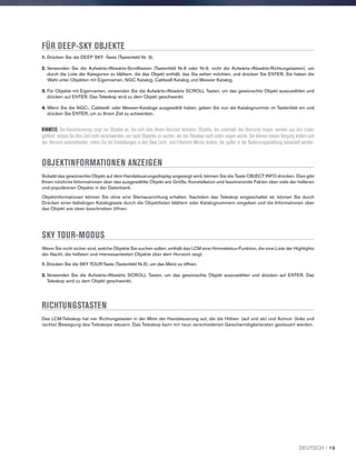 FÜR DEEP-SKY OBJEKTE
1. Drücken Sie die DEEP SKY -Taste (Tastenfeld Nr. 3).
2. Verwenden Sie die Aufwärts-/Abwärts-Scrolltasten (Tastenfeld Nr.6 oder Nr.9, nicht die Aufwärts-/Abwärts-Richtungstasten), um
durch die Liste der Kategorien zu blättern, die das Objekt enthält, das Sie sehen möchten, und drücken Sie ENTER. Sie haben die
Wahl unter Objekten mit Eigennamen, NGC Katalog, Caldwell Katalog und Messier Katalog.
3. Für Objekte mit Eigennamen, verwenden Sie die Aufwärts-/Abwärts SCROLL Tasten, um das gewünschte Objekt auszuwählen und
drücken auf ENTER. Das Teleskop wird zu dem Objekt geschwenkt.
4. Wenn Sie die NGC-, Caldwell- oder Messier-Kataloge ausgewählt haben, geben Sie nun die Katalognummer im Tastenfeld ein und
drücken Sie ENTER, um zu Ihrem Ziel zu schwenken.
HINWEIS: Die Handsteuerung zeigt nur Objekte an, die sich über Ihrem Horizont befinden. Objekte, die unterhalb des Horizonts liegen, werden aus den Listen
gefiltert, sodass Sie Ihre Zeit nicht verschwenden, um nach Objekten zu suchen, wo das Teleskop nach unten zeigen würde. Sie können diesen Vorgang ändern und
den Horizont unterschreiten, indem Sie die Einstellungen in den Slew Limit- und Filterlimit-Menüs ändern, die später in der Bedienungsanleitung behandelt werden.
OBJEKTINFORMATIONEN ANZEIGEN
Sobald das gewünschte Objekt auf dem Handsteuerungsdisplay angezeigt wird, können Sie die Taste OBJECT INFO drücken. Dies gibt
Ihnen nützliche Informationen über das ausgewählte Objekt wie Größe, Konstellation und faszinierende Fakten über viele der helleren
und populäreren Objekte in der Datenbank.
Objektinformationen können Sie ohne eine Sternausrichtung erhalten. Nachdem das Teleskop eingeschaltet ist, können Sie durch
Drücken einer beliebigen Katalogtaste durch die Objektlisten blättern oder Katalognummern eingeben und die Informationen über
das Objekt wie oben beschrieben öffnen.
SKY TOUR-MODUS
Wenn Sie nicht sicher sind, welche Objekte Sie suchen sollen, enthält das LCM eine Himmelstour-Funktion, die eine Liste der Highlights
der Nacht, die hellsten und interessantesten Objekte über dem Horizont zeigt.
1. Drücken Sie die SKY TOUR-Taste (Tastenfeld Nr.5), um das Menü zu öffnen.
2. Verwenden Sie die Aufwärts-/Abwärts SCROLL Tasten, um das gewünschte Objekt auszuwählen und drücken auf ENTER. Das
Teleskop wird zu dem Objekt geschwenkt.
RICHTUNGSTASTEN
Das LCM-Teleskop hat vier Richtungstasten in der Mitte der Handsteuerung auf, die die Höhen- (auf und ab) und Azimut- (links und
rechts) Bewegung des Teleskops steuern. Das Teleskop kann mit neun verschiedenen Geschwindigkeitsraten gesteuert werden.
DEUTSCH I 19
 