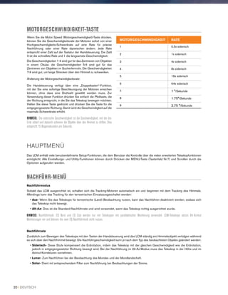 Wenn Sie die Motor Speed (Motorgeschwindigkeit)-Taste drücken,
können Sie die Geschwindigkeitsrate der Motoren sofort von einer
Hochgeschwindigkeits-Schwenkrate auf eine Rate für präzise
Nachführung oder einer Rate dazwischen ändern. Jede Rate
entspricht einer Zahl auf der Tastatur der Handsteuerung. Die Zahl
9 ist die schnellste Rate und 1 die langsamste Geschwindigkeit.
Die Geschwindigkeiten 1-4 sind gut für das Zentrieren von Objekten
in einem Okular. die Geschwindigkeiten 5-6 sind gut für das
Zentrieren von Objekten im Sucherfernrohr. Die Geschwindigkeiten
7-9 sind gut, um lange Strecken über den Himmel zu schwenken.
Änderung der Motorgeschwindigkeitsrate:
Die Handsteuerung verfügt über eine „Doppeltasten“-Funktion,
mit der Sie eine sofortige Beschleunigung der Motoren erreichen
können, ohne dass eine Drehzahl gewählt werden muss. Zur
Verwendung dieser Funktion drücken Sie einfach die Pfeiltaste, die
der Richtung entspricht, in die Sie das Teleskop bewegen möchten.
Halten Sie diese Taste gedrückt und drücken Sie die Taste für die
entgegengesetzte Richtung. Damit wird die Geschwindigkeit auf die
maximale Schwenkrate erhöht.
HINWEIS: Die siderische Geschwindigkeit ist die Geschwindigkeit, mit der die
Erde rotiert und dadurch scheinen die Objekte über den Himmel zu driften. Dies
entspricht 15 Bogensekunden pro Sekunde.
MOTORGESCHWINDIGKEIT-TASTE
HAUPTMENÜ
Das LCM enthält viele benutzerdefinierte Setup-Funktionen, die dem Benutzer die Kontrolle über die vielen erweiterten Teleskopfunktionen
ermöglicht. Alle Einstellungs- und Utility-Funktionen können durch Drücken der MENU-Taste (Tastenfeld Nr.7) und Scrollen durch die
Optionen aufgerufen werden.
NACHFÜHR-MENÜ
Nachführmodus
Sobald das LCM ausgerichtet ist, schalten sich die Tracking-Motoren automatisch ein und beginnen mit dem Tracking des Himmels.
Allerdings kann das Tracking für den terrestrischen Einsatzausgeschaltet werden:
• Aus- Wenn Sie das Teleskops für terrestrische (Land) Beobachtung nutzen, kann das Nachführen deaktiviert werden, sodass sich
das Teleskop nicht bewegt.
• Alt-Az- Dies ist die Standard-Nachführrate und wird verwendet, wenn das Teleskop richtig ausgerichtet wurde.
HINWEIS: Nachführmodi: EQ Nord und EQ Süd werden nur mit Teleskopen mit parallaktischer Montierung verwendet. LCM-Teleskope setzen Alt-Azimut
Montierungen ein und können die zwei EQ Nachführmodi nicht nutzen.
Nachführrate
Zusätzlich zum Bewegen des Teleskops mit den Tasten der Handsteuerung wird das LCM ständig ein Himmelsobjekt verfolgen während
es sich über den Nachthimmel bewegt. Die Nachführgeschwindigkeit kann je nach dem Typ des beobachteten Objekts geändert werden:
• Siderisch- Diese Stufe kompensiert die Erdrotation, indem das Teleskop mit der gleichen Geschwindigkeit wie die Erdrotation,
jedoch in entgegengesetzter Richtung bewegt wird. Bei der Nachführung im Alt-Az-Modus muss das Teleskop in der Höhe und im
Azimut Korrekturen vornehmen.
• Lunar- Zum Nachführen bei der Beobachtung des Mondes und der Mondlandschaft.
• Solar- Dient mit entsprechendem Filter zum Nachführung bei Beobachtungen der Sonne.
MOTORGESCHWINDIGKEIT RATE
1 0.5x siderisch
2 1x siderisch
3 4x siderisch
4 8x siderisch
5 16x siderisch
6 64x siderisch
7 1 °/Sekunde
8 1.75°/Sekunde
9 2.75 °/Sekunde
20 I DEUTSCH
 