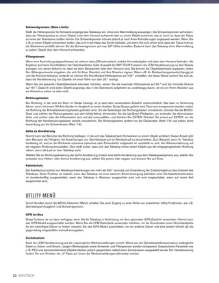 Schwenkgrenzen (Slew Limits)
Stellt die Höhengrenzen für Schwenkvorgänge des Teleskops ein, ohne eine Warnmeldung anzuzeigen. Die Schwenkgrenzen verhindern,
dass der Teleskoptubus zu einem Objekt unter dem Horizont schwenkt oder zu einem Objekt schwenkt, das so hoch ist, dass der Tubus
an eines der Stativbeine stoßen könnte. Die Schwenkgrenzen können jedoch je nach Ihren Anforderungen angepasst werden. Wenn Sie
z. B. zu einem Objekt schwenken wollen, das sich in der Nähe des Zenits befindet, und wenn Sie sich sicher sind, dass der Tubus nicht an
die Stativbeine anstößt, können Sie die Schwenkgrenzen auf max. 90° Höhe einstellen. Dadurch kann das Teleskop ohne Warnmeldung
zu jedem Objekt über dem Horizont schwenken.
Filtergrenzen
Wenn eine Ausrichtung abgeschlossen ist, erkennt das LCM automatisch, welche Himmelsobjekte sich über dem Horizont befinden. Als
Ergebnis wird beim Durchblättern der Datenbanklisten (oder Auswahl der SKY TOUR Funktion) die LCM-Handsteuerung nur die Objekte
anzeigen, von denen bekannt ist, dass sie beim Beobachten über dem Horizont sind. Sie können die Objektdatenbank anpassen, indem
Sie Höhengrenzwerte eingeben, die sich für Ihren Standort und Ihre Situation eignen. Wenn z.B. Ihr Beobachtungsstandort bergig ist
und der Horizont teilweise verdeckt ist, können Sie Ihre Mindest-Höhengrenze auf +20 º einstellen. Auf diese Weise sichern Sie sich ab,
dass die Handsteuerung nur Objekte mit einer Höhe von über 20 º anzeigt.
Wenn Sie die gesamte Objektdatenbank erkunden möchten, setzen Sie die maximale Höhengrenze auf 90 ° und die minimale Grenze
auf -90 °. Dadurch wird jedes Objekt angezeigt, das in der Datenbank aufgelistet ist, unabhängig davon, ob es von Ihrem Standort aus
am Himmel zu sehen ist oder nicht.
Richtungstasten
Die Richtung, in der sich ein Stern im Okular bewegt, ist je nach dem verwendeten Zubehör unterschiedlich. Das kann zu Verwirrung
führen, wenn mit einem Off-Axis-Guider im Vergleich zu einem direkten Guide-Scope geführt wird. Dies kann kompensiert werden, indem
die Richtung der Antriebssteuerungstasten geändert wird. Um die Tastenlogik der Richtungstasten umzukehren, drücken Sie die MENÜ-
Taste und wählen die Richtungstasten aus dem Utility-Menü. Verwenden Sie die Up/Down-Pfeiltasten, um entweder die Azimuttasten
(links und rechts) oder die Höhentasten (auf und ab) auszuwählen, und drücken Sie ENTER. Drücken Sie erneut auf ENTER, um die
Richtung der Handsteuerungstasten jeweils umzukehren. Die Richtungstasten ändern nur die Okularraten (Rate 1-6) und haben keine
Auswirkung auf die Schwenkraten (Rate 7-9).
Gehe zu Annäherung
Hiermit kann der Benutzer die Richtung festlegen, in die sich das Teleskop beim Schwenken zu einem Objekt annähert. Dieser Ansatz gibt
dem Benutzer die Fähigkeit, die Auswirkungen von Getriebespiel auf ein Mindestmaß zu beschränken. Zum Beispiel, wenn Ihr Teleskop
hecklastig ist, weil an der Rückseite schweres optisches oder Fotozubehör aufgesetzt ist, empfiehlt es sich, die Höhenannäherung auf
die negative Richtung einzustellen. Dies stellt sicher, dass sich das Teleskop immer einem Objekt aus der entgegengesetzten Richtung
nähert, wenn die Last an dem Teleskop zieht.
Wählen Sie zur Richtungsänderung der GoTo-Annäherung einfach eine GoTo-Annäherung aus dem Teleskopsetupmenü aus, wählen Sie
entweder eine Höhen- oder Azimut-Annäherung aus, wählen Sie positiv oder negativ und drücken Sie auf Enter.
Kabelschutz
Der Kabelschutz schützt vor Teleskopschwenkungen von mehr als 360 º azimutal und Umwicklung der Zubehörkabel um das Unterteil des
Teleskops. Diese Funktion ist nützlich, wenn das Teleskop mit einer externen Stromversorgung betrieben wird. Die Kabelschutzfunktion
ist standardmäßig ausgeschaltet, wenn das Teleskop in Altazimut ausgerichtet wird und wird eingeschaltet, wenn auf einem Keil
ausgerichtet wird.
UTILITY MENÜ
Durch Scrollen durch die MENU-Optionen (Menü) erhalten Sie auch Zugang zu einer Reihe von erweiterten Utility-Funktionen, wie z.B.
Getriebespiel-Ausgleich und Schwenkgrenzen.
GPS An/Aus
Diese Funktion ist nur dann verfügbar, wenn Sie Ihr Teleskop in Verbindung mit dem optionalen GPS-Zubehör verwenden. Hiermit kann
das GPS-Modul ausgeschaltet werden. Wenn Sie die LCM-Datenbank verwenden möchten, um die Koordinaten eines Himmelsobjekts
für ein zukünftiges Datum zu finden, müssten Sie das GPS-Modul ausschalten, um ein anderes Datum und eine andere Uhrzeit als die
gegenwärtig eingestellten manuell einzugeben.
Zurücksetzen
Setzt die LCM-Handsteuerung auf die ursprüngliche Werkseinstellungen zurück. Werte wie die Getriebespielkompensation, anfängliche
Daten zu Datum und Uhrzeit, Längen-/Breitengrade sowie Schwenk- und Filtergrenzen werden rückgesetzt. Gespeicherte Parameter wie
z. B. PEC und benutzerdefinierte Objekte bleiben jedoch gespeichert, selbst wenn Zurücksetzen ausgewählt wurde. Die Handsteuerung
fordert Sie zum Drücken der „0“-Taste auf, bevor die Werkseinstellungen aktivierbar werden.
22 I DEUTSCH
 